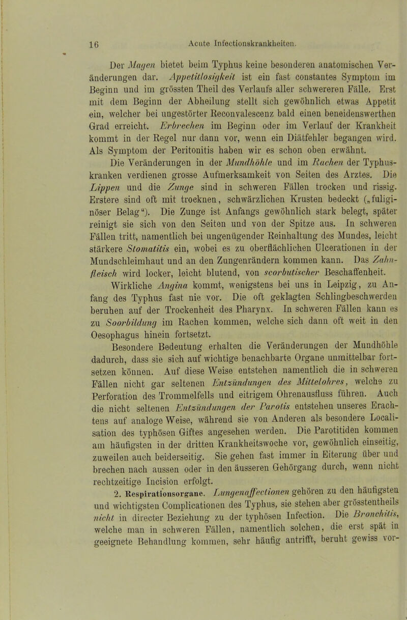 Der Manen bietet beim Typhus keine besonderen anatomischen Ver- änderungen dar. Appetitlosigkeit ist ein fast constantes Symptom im Beginn und im grössten Theil des Verlaufs aller schwereren Fälle. First mit dem Beginn der Abheilung stellt sich gewöhnlich etwas Appetit ein, welcher bei ungestörter Reconvalescenz bald einen beneidenswerthen Grad erreicht. Erbrechen im Beginn oder im Verlauf der Krankheit kommt in der Regel nur dann vor, wenn ein Diätfehler begangen wird. Als Symptom der Peritonitis haben wir es schon oben erwähnt. Die Veränderungen in der Mundhöhle und im Rachen der Typhus- kranken verdienen grosse Aufmerksamkeit von Seiten des Arztes. Die Lippen und die Zunge sind in schweren Fällen trocken und rissig. Erstere sind oft mit troeknen, schwärzlichen Krusten bedeckt („fuligi- nöser Belag“). Die Zunge ist Anfangs gewöhnlich stark belegt, später reinigt sie sich von den Seiten und von der Spitze aus. In schweren Fällen tritt, namentlich bei ungenügender Reinhaltung des Mundes, leicht stärkere Stomatitis ein, wobei es zu oberflächlichen ülcerationen in der Mundschleimhaut und an den Zungenrändern kommen kann. Das Zahn- fleisch wird locker, leicht blutend, von scorbutischer Beschaffenheit. Wirkliche Angina kommt, wenigstens bei uns in Leipzig, zu An- fang des Typhus fast nie vor. Die oft geklagten Schlingbeschwerden beruhen auf der Trockenheit des Pharynx. In schweren Fällen kann es zu Soorbildung im Rachen kommen, welche sich dann oft weit in den Oesophagus hinein fortsetzt. Besondere Bedeutung erhalten die Veränderungen der Mundhöhle dadurch, dass sie sich auf wichtige benachbarte Organe unmittelbar fort- setzen können. Auf diese Weise entstehen namentlich die in schwelen Fällen nicht gar seltenen Entzündungen des Mittelohres, welche zu Perforation des Trommelfells und eitrigem Ohrenausfluss führen. Auch die nicht seltenen Entzündungen der Parolis entstehen unseres Erach- tens auf analoge Weise, während sie von Anderen als besondere Locali- sation des typhösen Giftes angesehen werden. Die Parotitiden kommen am häufigsten in der dritten Krankheitswoche vor, gewöhnlich einseitig, zuweilen auch beiderseitig. Sie gehen fast immer in Eiterung über und brechen nach aussen oder in den äusseren Gehörgang durch, wenn nicht rechtzeitige Incision erfolgt. 2. Respirationsorgane. Lungenajf ectionen gehören zu den häufigsten und wichtigsten Complicationen des Typhus, sie stehen abei giösstentheils nicht in directer Beziehung zu der typhösen Infection. Die Bronchitis, welche man in schweren Fällen, namentlich solchen, die eist spät in geeignete Behandlung kommen, sehr häufig antrifft, beruht gewiss voi-