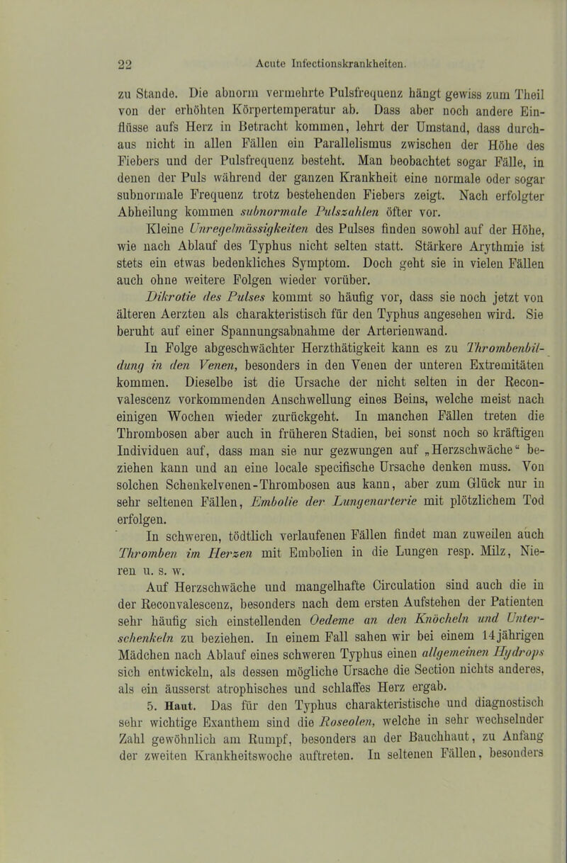 zu Stande. Die abnorm vermehrte Pulsfrequenz hängt gewiss zum Theil von der erhöhten Körpertemperatur ab. Dass aber noch andere Ein- flüsse aufs Herz in Betracht kommen, lehrt der Umstand, dass durch- aus nicht in allen Fällen ein Parallelismus zwischen der Höhe des Fiebers und der Pulsfrequenz besteht. Man beobachtet sogar Fälle, in denen der Puls während der ganzen Krankheit eine normale oder sogar subnormale Frequenz trotz bestehenden Fiebers zeigt. Nach erfolgter Abheilung kommen subnormale Pulszahlen öfter vor. Kleine Unregelmässigkeiten des Pulses finden sowohl auf der Höhe, wie nach Ablauf des Typhus nicht selten statt. Stärkere Arythmie ist stets ein etwas bedenkliches Symptom. Doch geht sie in vielen Fällen auch ohne weitere Folgen wieder vorüber. Dikrotie des Pulses kommt so häufig vor, dass sie noch jetzt von älteren Aerzten als charakteristisch für den Typhus angesehen wird. Sie beruht auf einer Spannungsabnahme der Arterienwand. In Folge abgeschwächter Herzthätigkeit kann es zu Thrombenbil- dung in den Venen, besonders in den Venen der unteren Extremitäten kommen. Dieselbe ist die Ursache der nicht selten in der Recon- valescenz vorkommenden Anschwellung eines Beins, welche meist nach einigen Wochen wieder zurückgeht. In manchen Fällen treten die Thrombosen aber auch in früheren Stadien, bei sonst noch so kräftigen Individuen auf, dass man sie nur gezwungen auf „Herzschwäche“ be- ziehen kann und an eine locale specifische Ursache denken muss. Von solchen Schenkelvenen-Thrombosen aus kann, aber zum Glück nur in sehr seltenen Fällen, Embolie der Lungenarterie mit plötzlichem Tod erfolgen. In schweren, tödtlich verlaufenen Fällen findet man zuweilen auch Thromben im Herzen mit Embolien in die Lungen resp. Milz, Nie- ren u. s. w. Auf Herzschwäche und mangelhafte Circulation sind auch die in der Reconvalescenz, besonders nach dem ersten Aufstehen der Patienten sehr häufig sich einstellenden Oedeme an den Knöcheln und Unter- schenkeln zu beziehen. In einem Fall sahen wir bei einem 14 jährigen Mädchen nach Ablauf eines schweren Typhus einen allgemeinen Hydrops sich entwickeln, als dessen mögliche Ursache die Section nichts anderes, als ein äusserst atrophisches und schlaffes Herz ergab. 5. Haut. Das für den Typhus charakteristische und diagnostisch sehr wichtige Exanthem sind die Roseolen, welche in sehr wechselnder Zahl gewöhnlich am Rumpf, besonders an der Bauchhaut, zu Anfang der zweiten Krankheitswoche auftreten. In seltenen Fällen, besonders