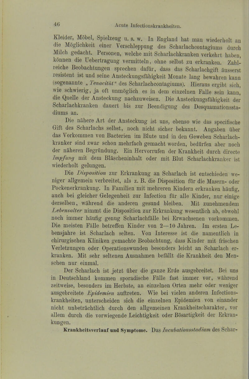 Kleider, Möbel, Spielzeug u. s. w. In England hat man wiederholt an die Möglichkeit einer Verschleppung des Scharlachcontagiums durch Milch gedacht. Personen, welche mit Scharlachkranken verkehrt haben, können die Uebertragung vermitteln, ohne selbst zu erkranken. Zahl- reiche Beobachtungen sprechen dafür, dass das Scharlachgift äusserst resistent ist und seine Ansteckungsfähigkeit Monate lang bewahren kann (sogenannte „ Tenacität“ des Scharlachcontagiums). Hieraus ergibt sich, wie schwierig, ja oft unmöglich es in dem einzelnen Falle sein ka^n,, die Quelle der Ansteckung nachzuweisen. Die Ansteckungsfähigkeit der Scharlachkranken dauert bis zur Beendigung des Desquamationssta- diums an. Die nähere Art der Ansteckung ist uns, ebenso wie das specifische Gift des Scharlachs selbst, noch nicht sicher bekannt. Angaben über das Vorkommen von Bacterien im Blute und in den Geweben Scharlach- kranker sind zwar schon mehrfach gemacht worden, bedürfen aber noch der näheren Begründung. Ein Hervorrufen der Krankheit durch directe Impfung mit dem Bläscheninhalt oder mit Blut Scharlachkranker ist wiederholt gelungen. Die Disposition zur Erkrankung an Scharlach ist entschieden we- niger allgemein verbreitet, als z. B. die Disposition für die Masern- oder Pockenerkrankung. In Familien mit mehreren Kindern erkranken häufig, auch bei gleicher Gelegenheit zur Infection für alle Kinder, nur einige derselben, während die anderen gesund bleiben. Mit zunehmendem Lebensalter nimmt die Disposition zur Erkrankung wesentlich ab, obwohl noch immer häufig genug Scharlachfälle bei Erwachsenen Vorkommen. Die meisten Fälle betreffen Kinder von 2—10 Jahren. Im ersten Le- bensjahre ist Scharlach selten. Von Interesse ist die namentlich in chirurgischen Kliniken gemachte Beobachtung, dass Kinder mit frischen Verletzungen oder Operationswunden besonders leicht an Scharlach er- kranken. Mit sehr seltenen Ausnahmen befällt die Krankheit den Men- schen nur einmal. Der Scharlach ist jetzt über die ganze Erde ausgebreitet. Bei uns in Deutschland kommeu sporadische Fälle fast immer vor, während zeitweise, besonders im Herbste, an einzelnen Orten mehr oder weniger ausgebreitete Epidemien auftreten. Wie bei vielen anderen Infections- krankheiten, unterscheiden sich die einzelnen Epidemien von einander nicht unbeträchtlich durch den allgemeinen Krankheitscharakter, vor allem durch die vorwiegende Leichtigkeit oder Bösartigkeit der Erkran- kungen. Krankheitsverlauf und Symptome. Das Incubalionsstadium des Schar-