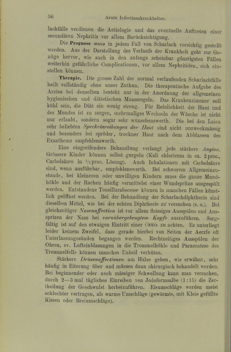 5G lachfälle verdienen die Aetiologie und das eventuelle Auftreten einer secundären Nephritis vor allem Berücksichtigung. Die Prognose muss in jedem Fall von Scharlach vorsichtig gestellt werden. Aus der Darstellung des Verlaufs der Krankheit geht zur Ge- nüge hervor, wie auch in den anfangs scheinbar günstigsten Fällen weiterhin gefährliche Complicationen, vor allem Nephritiden, sich ein- stellen können. Therapie. Die grosse Zahl der normal verlaufenden Scharlachfälle heilt vollständig ohne unser Zuthun. Die therapeutische Aufgabe des Arztes bei denselben besteht nur in der Anordnung der allgemeinen hygienischen und diätetischen Maassregeln. Das Krankenzimmer soll kühl sein, die Diät ein wenig streng. Für Reinlichkeit der Haut und des Mundes ist zu sorgen, mehrmaliges Wechseln der Wäsche ist nicht nur erlaubt, sondern sogar sehr wtinschenswerth. Die bei den Laien sehr beliebten Speckeinreibungen der Haut sind nicht unzweckmässig und besonders bei spröder, trockner Haut nach dem Abblassen des Exanthems empfehlenswerth. Eine eingreifendere Behandlung verlangt jede stärkere Angina. Grössere Kinder können selbst gurgeln (Kali chloricum in ca. 2proG., Carbolsäure in l/-i proc. Lösung). Auch Inhalationen mit Carbolsäure sind, wenn ausführbar, empfehlenswerth. Bei schwerem Allgemeinzu- stande, bei kleineren oder unwilligen Kindern muss die ganze Mund- höhle und der Rachen häufig vermittelst einer Wundspritze ausgespült werden. Entstandene Tonsillarabscesse können in manchen Fällen künst- lich geöffnet werden. Bei der Behandlung der Scharlachdiphtherie sind dieselben Mittel, wie bei der echten Diphtherie zu' versuchen (s. u.). Bei gleichzeitiger Nasenaffection ist vor allem fieissiges Ausspülen und Aus- sprizen der Nase bei vornübergebeugtein Kopfe auszuführen. Sorg- fältig ist auf den etwaigen Eintritt einer Otitis zu achten. Es unterliegt leider keinem Zweifel, dass gerade hierbei von Seiten der Aerzfe oft Unterlassungssünden begangen werden. Rechtzeitiges Ausspülen der Ohren, ev. Lufteinblasungen in die Trommelhöhle und Paracentese des Trommelfells können manches Unheil verhüten. Stärkere Drüsenaffectionen am Halse gehen, wie erwähnt, sehr häufig in Eiterung über und müssen dann chirurgisch behandelt werden. Bei beginnender oder noch mässiger Schwellung kann man versuchen, durch 2—3 mal tägliches Einreibeu von Jodoformsalbe (1:15) die Zei- tteilung der Geschwulst herbeizuführen. Eisumschläge werden meist schlechter vertragen, als warme Umschläge (gewärmte, mit Kleie gefüllte Kissen oder Breiumschläge).