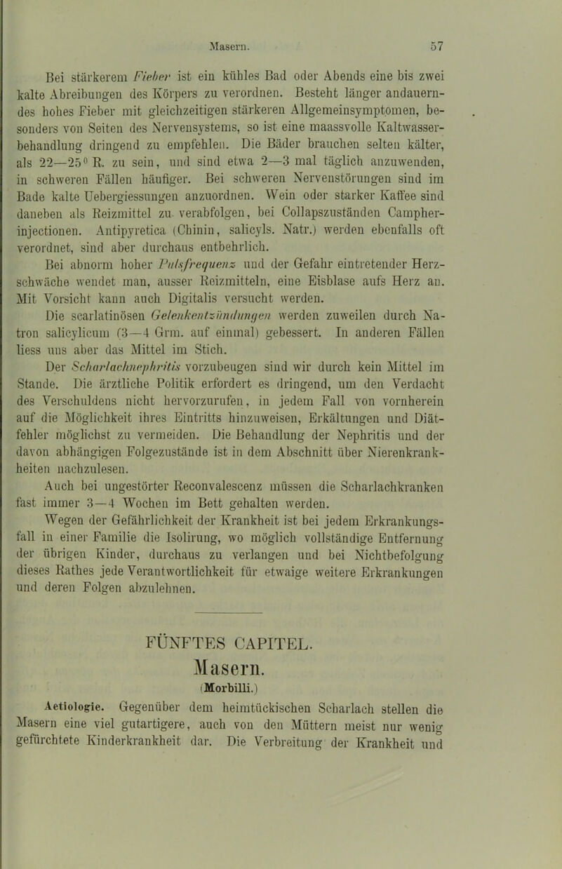 Bei stärkerem Fieber ist ein kühles Bad oder Abends eine bis zwei kalte Abreibungen des Körpers zu verordnen. Besteht länger andauern- des hohes Fieber mit gleichzeitigen stärkeren Allgemeinsymptomen, be- sonders von Seiten des Nervensystems, so ist eine maassvolle Kaltwasser- behandlung dringend zu empfehlen. Die Bäder brauchen selten kälter, als 22—25° R. zu sein, und sind etwa 2—3 mal täglich anzuwenden, in schweren Fällen häufiger. Bei schweren Nervenstörungen sind im Bade kalte Uebergiessungen anzuordnen. Wein oder starker Kaffee sind daneben als Reizmittel zu verabfolgen, bei Collapszuständen Campher- injectionen. Antipyretica (Chinin, salicyls. Natr.) werden ebenfalls oft verordnet, sind aber durchaus entbehrlich. Bei abnorm hoher Pulsfrequenz und der Gefahr eintretender Herz- schwäche wendet man, ausser Reizmitteln, eine Eisblase aufs Herz an. Mit Vorsicht kann auch Digitalis versucht werden. Die scarlatinösen Gelenkentzündungen werden zuweilen durch Na- tron salicylicum (3—4 Grm. auf einmal) gebessert. In anderen Fällen liess uns aber das Mittel im Stich. Der Scharlachnephritis vorzubeugen sind wir durch kein Mittel im Stande. Die ärztliche Politik erfordert es dringend, um den Verdacht des Verschuldens nicht hervorzurufen, in jedem Fall von vornherein auf die Möglichkeit ihres Eintritts hinzuweisen, Erkältungen und Diät- fehler möglichst zu vermeiden. Die Behandlung der Nephritis und der davon abhängigen Folgezustände ist in dem Abschnitt über Nierenkrank- heiten nachzulesen. Auch bei ungestörter Reconvalescenz müssen die Scharlachkranken fast immer 3—4 Wochen im Bett gehalten werden. Wegen der Gefährlichkeit der Krankheit ist bei jedem Erkrankungs- fall in einer Familie die Isolirung, wo möglich vollständige Entfernung der übrigen Kinder, durchaus zu verlangen und bei Nichtbefolgung dieses Rathes jede Verantwortlichkeit für etwaige weitere Erkrankungen und deren Folgen abzulehnen. FÜNFTES CAPITEL. Masern. (Morbilli.) Aetiologie. Gegenüber dem heimtückischen Scharlach stellen die Masern eine viel gutartigere, auch von den Müttern meist nur wenig gefürchtete Kinderkrankheit dar. Die Verbreitung der Krankheit und