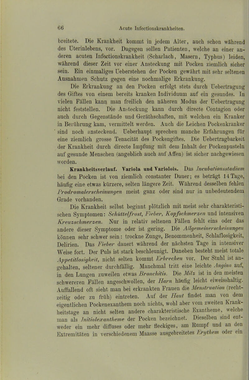 breitete. Die Krankheit kommt in jedem Alter, auch schon während des Uterinlebens, vor. Dagegen sollen Patienten, welche an einer an- deren acuten Infektionskrankheit (Scharlach, Masern, Typbus) leiden, während dieser Zeit vor einer Ansteckung mit Pocken ziemlich sicher sein. Ein einmaliges Ueberstehen der Pocken gewährt mit sehr seltenen Ausnahmen Schutz gegen eine nochmalige Erkrankung. Die Erkrankung an den Pocken erfolgt stets durch Uebertragung des Giftes von einem bereits kranken Individuum auf ein gesundes. In vielen Fällen kann man freilich den näheren Modus der Uebertragung nicht feststellen. Die Ansteckung kann durch directe Contagion oder auch durch Gegenstände und Geräthschaften, mit welchen ein Kranker in Berührung kam, vermittelt werden. Auch die Leichen Pockenkranker sind noch ansteckend. Ueberhaupt sprechen manche Erfahrungen für eine ziemlich grosse Tenacität des Pockengiftes. Die Uebertragbarkeit der Krankheit durch directe Impfung mit dem Inhalt der Pockenpusteln auf gesunde Menschen (angeblich auch auf Allen) ist sicher nachgewiesen worden. Kranklieitsverlauf. Variola und Variolois. Das Incubationsstadium bei den Pocken ist von ziemlich constanter Dauer; es beträgt 14Tage, häufig eine etwas kürzere, selten längere Zeit. Während desselben fehlen Prodromalerscheinungen meist ganz oder sind nur in unbedeutendem Grade vorhanden. Die Krankheit selbst beginnt plötzlich mit meist sehr charakteristi- schen Symptomen: Schüttelfrost, Fieber, Kopfschmerzen und intensiven Kreuzschmerzen. Nur in relativ seltenen Fällen fehlt eins oder das andere dieser Symptome oder ist gering. Die Allgemeinerscheinungen können sehr schwer sein: trockne Zunge, Benommenheit, Schlaflosigkeit, Delirien. Das Fieber dauert während der nächsten Tage in intensiver Weise fort. Der Puls ist stark beschleunigt. Daneben besteht meist totale Appetitlosigkeit, nicht selten kommt Erbrechen vor. Der Stuhl ist an- gehalten, seltener durchfällig. Manchmal tritt eine leichte Angina auf, in den Lungen zuweilen etwas Bronchitis. Die Milz ist in den meisten schwereren Fällen angeschwollen, der Harn häufig leicht eiweisshaltig. Auffallend oft sieht man bei erkrankten Frauen die Menstruation (recht- zeitig oder zu früh) eintreten. Auf der Haut findet man von dem eigentlichen Pockenexanthem noch nichts, wohl aber vom zweiten Krank- heitstage an nicht selten andere charakteristische Exantheme, v\eiche man als Initialexantheme der Pocken bezeichnet. Dieselben sind ent- weder ein mehr diffuses oder mehr fleckiges, am Rumpf und an den Extremitäten in verschiedenem Maasse ausgebreitetes hrgthem odei ein