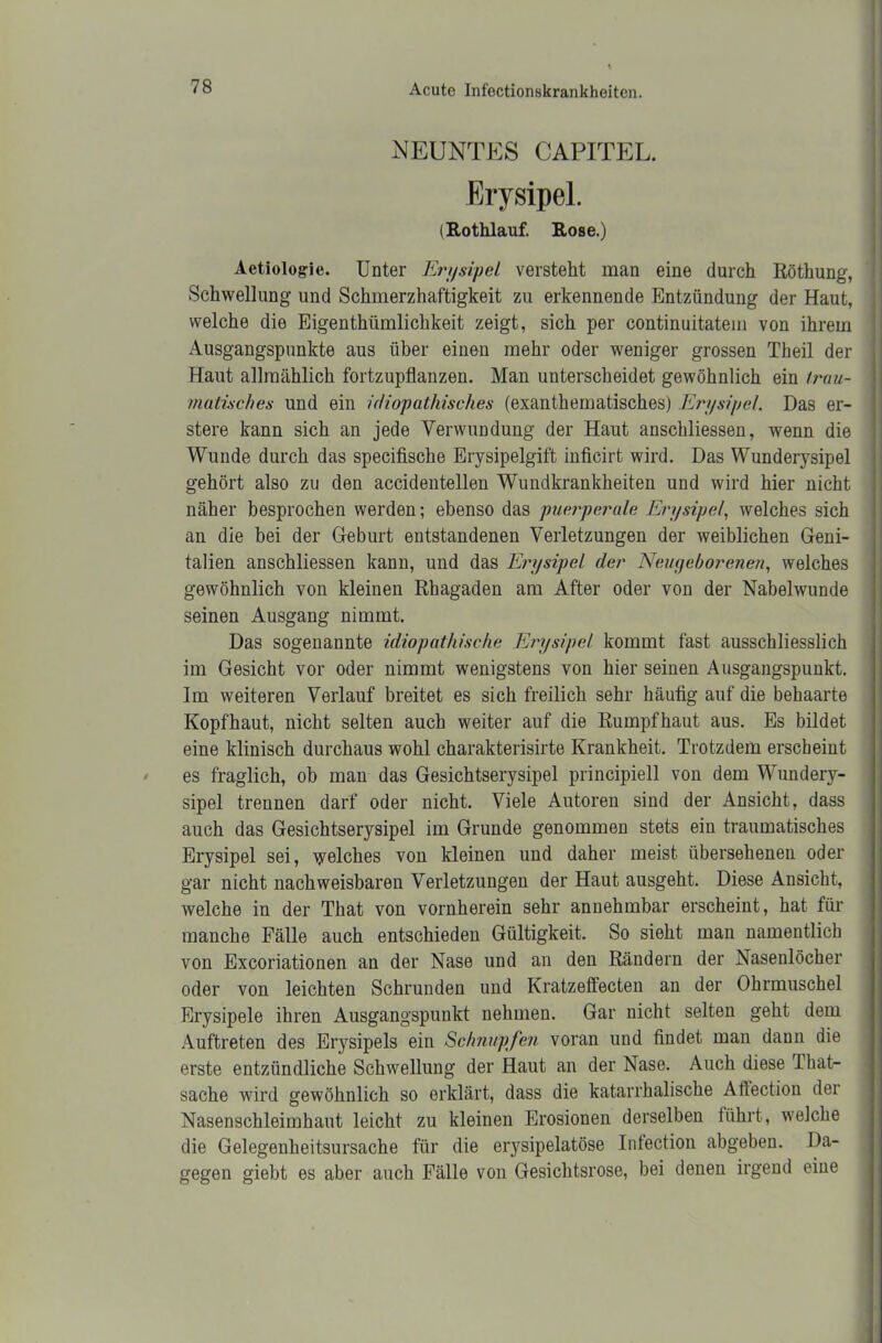 NEUNTES CAPITEL. Erysipel. (Rothlauf. Kose.) Aetiologie. Unter Erysipel versteht man eine durch Röthung, Schwellung und Schmerzhaftigkeit zu erkennende Entzündung der Haut, welche die Eigenthiimlichkeit zeigt, sich per continuitatem von ihrem Ausgangspunkte aus über einen mehr oder weniger grossen Theil der Haut allmählich fortzupflanzen. Man unterscheidet gewöhnlich ein trau- matisches und ein idiopathisches (exanthematisches) Erysipel. Das er- stere kann sich an jede Verwundung der Haut anscbliessen, wenn die Wunde durch das specifische Erysipelgift inficirt wird. Das Wunderysipel gehört also zu den accidentellen Wundkrankheiten und wird hier nicht näher besprochen werden; ebenso das puerperale Erysipel, welches sich an die bei der Gfeburt entstandenen Verletzungen der weiblichen Geni- talien anschliessen kann, und das Erysipel der Neugeborenen, welches gewöhnlich von kleinen Rhagaden am After oder von der Nabelwunde seinen Ausgang nimmt. Das sogenannte idiopathische Erysipel kommt fast ausschliesslich im Gesicht vor oder nimmt wenigstens von hier seinen Ausgangspunkt. Im weiteren Verlauf breitet es sich freilich sehr häufig auf die behaarte Kopfhaut, nicht selten auch weiter auf die Rumpfhaut aus. Es bildet eine klinisch durchaus wohl charakterisirte Krankheit. Trotzdem erscheint es fraglich, ob man das Gesichtserysipel principiell von dem Wundery- sipel trennen darf oder nicht. Viele Autoren sind der Ansicht, dass auch das Gesichtserysipel im Grunde genommen stets ein traumatisches Erysipel sei, welches von kleinen und daher meist übersehenen oder gar nicht nachweisbaren Verletzungen der Haut ausgeht. Diese Ansicht, welche in der That von vornherein sehr annehmbar erscheint, hat für manche Fälle auch entschieden Gültigkeit. So sieht man namentlich von Excoriationen an der Nase und an den Rändern der Nasenlöcher oder von leichten Schrunden und Kratzeffecten an der Ohrmuschel Erysipele ihren Ausgangspunkt nehmen. Gar nicht selten geht dem Auftreten des Erysipels ein Schnupfen voran und findet man dann die erste entzündliche Schwellung der Haut an der Nase. Auch diese That- sache wird gewöhnlich so erklärt, dass die katarrhalische Aftection der Nasenschleimhaut leicht zu kleinen Erosionen derselben führt, welche die Gelegenheitsursache für die erysipelatöse Infection abgeben. Da- gegen giebt es aber auch Fälle von Gesichtsrose, bei denen irgend eine