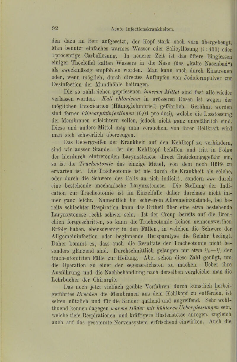 den dazu im Bett aufgesetzt, der Kopf stark nach vorn übergebeugt. Man benutzt einfaches warmes Wasser oder Salicyllösung (1:400) oder lprocentige Carbollösung. In neuerer Zeit ist das öftere Eingiessen einiger Theelöffel kalten Wassers in die Nase (das „kalte Nasenbad“) als zweckmässig empfohlen worden. Man kann auch durch Einstreuen oder, wenn möglich, durch directes Auftupfen von Jodoformpulver zur Desinfection der Mundhöhle beitragen. Die so zahlreichen gepriesenen inneren Mittel sind fast alle wieder verlassen worden. Kali chloricvm in grösseren Dosen ist wegen der möglichen Intoxication (Hämoglobinurie!) gefährlich. Gerühmt worden sind ferner Pilocarpininjeclionen (0,01 pro dosi), welche die Losstossung der Membranen erleichtern sollen, jedoch nicht ganz ungefährlich sind. Diese und andere Mittel mag man versuchen, von ihrer Heilkraft wird man sich schwerlich überzeugen. Das Uebergreifen der Krankheit auf den Kehlkopf zu verhindern, sind wir ausser Stande. Ist der Kehlkopf befallen und tritt in Folge der hierdurch eintretenden Larynxstenose direct Erstickungsgefahr ein, so ist die Tracheotomie das einzige Mittel, von dem noch Hülfe zu erwarten ist. Die Tracheotomie ist nie durch die Krankheit als solche, oder durch die Schwere des Falls an sich indicirt, sondern nur durch eine bestehende mechanische Larynxstenose. Die Stellung der Indi- cation zur Tracheotomie ist im Einzelfalle daher durchaus nicht im- mer ganz leicht. Namentlich bei schwerem Allgemeinzustande, bei be- reits schlechter Respiration kann das Urtheil über eine etwa bestehende Larynxstenose recht schwer sein. Ist der Croup bereits auf die Bron- chien fortgeschritten, so kann die Tracheotomie keinen nennenswerthen Erfolg haben, ebensowenig in den Fällen, in welchen die Schwere der Allgemeininfection oder beginnende Herzparalyse die Gefahr bedingt. Daher kommt es, dass auch die Resultate der Tracheotomie nicht be- sonders glänzend sind. Durchschnittlich gelangen nur etwa l,k—lk der tracheotomirten Fälle zur Heilung. Aber schon diese Zahl genügt, um die Operation zu einer der segensreichsten zu machen. Ueber ihre Ausführung und die Nachbehandlung nach derselben vergleiche man die Lehrbücher der Chirurgie. Das noch jetzt vielfach geübte Verfahren, durch künstlich herbei- geführtes Brechen die Membranen aus dem Kehlkopf zu entfernen, ist selten nützlich und für die Kinder quälend und angreifend. Sehr wohl- thuend können dagegen warme Bäder mit kühleren Uebergiessungen sein, welche tiefe Respirationen und kräftigere Hustenstösse anregen, zugleich auch auf das gesammte Nervensystem erfrischend einwirken. Auch die