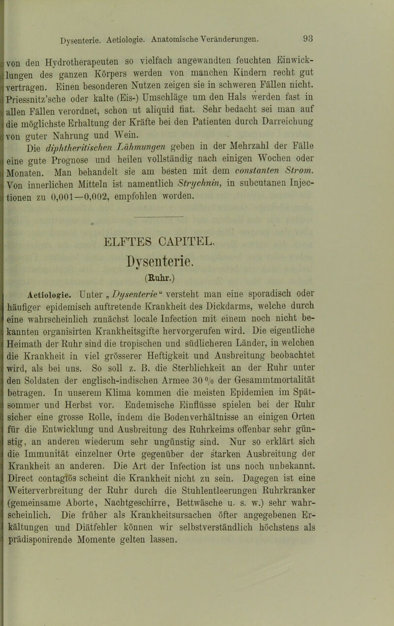 ii von den Hydrotherapeuten so vielfach angewandten feuchten Einwick- lungen des ganzen Körpers werden von manchen Kindern recht gut vertragen. Einen besonderen Nutzen zeigen sie in schweren Fällen nicht. Priessnitz’sche oder kalte (Eis-) Umschläge um den Hals werden fast in allen Fällen verordnet, schon ut aliquid fiat. Sehr bedacht sei man auf die möglichste Erhaltung der Kräfte bei den Patienten durch Darreichung von guter Nahrung und Wein. Die diphtheritisehen Lähmungen geben in der Mehrzahl der Fälle eine gute Prognose und heilen vollständig nach einigen Wochen oder Monaten. Man behandelt sie am besten mit dem constanten Strom. Von innerlichen Mitteln ist namentlich Strychnin, in subcutanen Injec- tionen zu 0,001—0,002, empfohlen worden. ELFTES CAPITEL. Dysenterie. (Ruhr.) Aetiologie. Unter „Dysenterieu versteht man eine sporadisch oder häufiger epidemisch auftretende Krankheit des Dickdarms, welche durch eine wahrscheinlich zunächst locale Infection mit einem noch nicht be- kannten organisirten Krankheitsgifte hervorgerufen wird. Die eigentliche Heimath der Ruhr sind die tropischen und südlicheren Länder, in welchen die Krankheit in viel grösserer Heftigkeit und Ausbreitung beobachtet wird, als bei uns. So soll z. ß. die Sterblichkeit an der Ruhr unter den Soldaten der englisch-indischen Armee 30 % der Gesammtmortalität betragen. In unserem Klima kommen die meisten Epidemien im Spät- sommer und Herbst vor. Endemische Einflüsse spielen bei der Ruhr sicher eine grosse Rolle, indem die Bodenverhältnisse an einigen Orten für die Entwicklung und Ausbreitung des Ruhrkeims offenbar sehr gün- stig, an anderen wiederum sehr ungünstig sind. Nur so erklärt sich die Immunität einzelner Orte gegenüber der starken Ausbreitung der Krankheit an anderen. Die Art der Infection ist uns noch unbekannt. Direct contagiüs scheint die Krankheit nicht zu sein. Dagegen ist eine Weiterverbreitung der Ruhr durch die Stuhlentleerungen Ruhrkranker (gemeinsame Aborte, Nachtgeschirre, Bettwäsche u. s. w.) sehr wahr- scheinlich. Die früher als Krankheitsursachen öfter angegebenen Er- kältungen und Diätfehler können wir selbstverständlich höchstens als prädisponirende Momente gelten lassen.