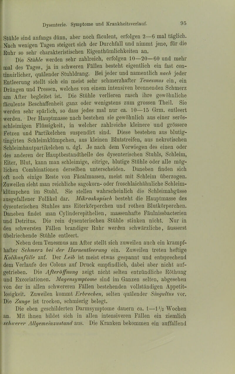 Stühle sind anfangs dünn, aber noch fäculent, erfolgen 2—6 mal täglich. Nach wenigen Tagen steigert sich der Durchfall und nimmt jene, für die Ruhr so sehr charakteristischen Eigenthiimlichkeiten an. Die Stühle werden sehr zahlreich, erfolgen 10—20—60 und mehr mal des Tages, ja in schweren Fällen besteht eigentlich ein fast con- . tinuirlicher, quälender Stuhldrang. Bei jeder und namentlich nach jeder Entleerung stellt sich ein meist sehr schmerzhafter Tenesmus ein, ein Drängen und Pressen, welches von einem intensiven brennenden Schmerz am After begleitet ist. Die Stühle verlieren rasch ihre gewöhnliche fäculente Beschaffenheit ganz oder wenigstens zum grossen Theil. Sie werden sehr spärlich, so dass jedes mal nur ca. 10—15 Grm. entleert werden. Der Hauptmasse nach bestehen sie gewöhnlich aus einer serös- schleimigen Flüssigkeit, in welcher zahlreiche kleinere und grössere Fetzen und Partikelchen suspendirt sind. Diese bestehen aus blutig- tingirten Schleimklümpchen, aus kleinen Blutstreifen, aus nekrotischen Schleimhautpartikelchen u. dgl. Je nach dem Vorwiegen des einen oder des anderen der Hauptbestandtheile des dysenterischen Stuhls, Schleim, Eiter, Blut, kann man schleimige, eitrige, blutige Stühle oder alle mög- i liehen Combinationen derselben unterscheiden. Daneben finden sich oft noch einige Reste von Fäcalmassen, meist mit Schleim überzogen. Zuweilen sieht man reichliche sagokorn- oder froschlaichähnliche Schleim- klümpchen im Stuhl. Sie stellen wahrscheinlich die Schleimabgüsse ausgefallener Follikel dar. Mikroskopisch besteht die Hauptmasse des dysenterischen Stuhles aus Eiterkörperchen und rothen Blutkörperchen. Daneben findet man Cylinderepithelien, massenhafte Fäulnissbacterien und Detritus. Die rein dysenterischen Stühle stinken nicht. Nur in den schwersten Fällen brandiger Ruhr werden schwärzliche, äusserst 1 übelriechende Stühle entleert. Neben dem Tenesmus am After stellt sich zuweilen auch ein krampf- ; hafter Schmerz bei der Harnentleerung ein. Zuweilen treten heftige Kolikanfälle auf. Der Leib ist meist etwas gespannt und entsprechend dem Verlaufe des Colons auf Druck empfindlich, dabei aber nicht auf- getrieben. Die Aßeröffnung zeigt nicht selten entzündliche Röthung und Excoriationen. Magensgmplome sind im Ganzen selten, abgesehen von der in allen schwereren Fällen bestehenden vollständigen Appetit- losigkeit. Zuweilen kommt Erbrechen, selten quälender Smgultus vor. Die Zunge ist trocken, schmierig belegt. Die eben geschilderten Darmsymptome dauern ca. 1.—1 '/2 Wochen an. Mit ihnen bildet sich in allen intensiveren Fällen ein ziemlich schicerer Allgemeinzustaiul aus. Die Kranken bekommen ein auffallend