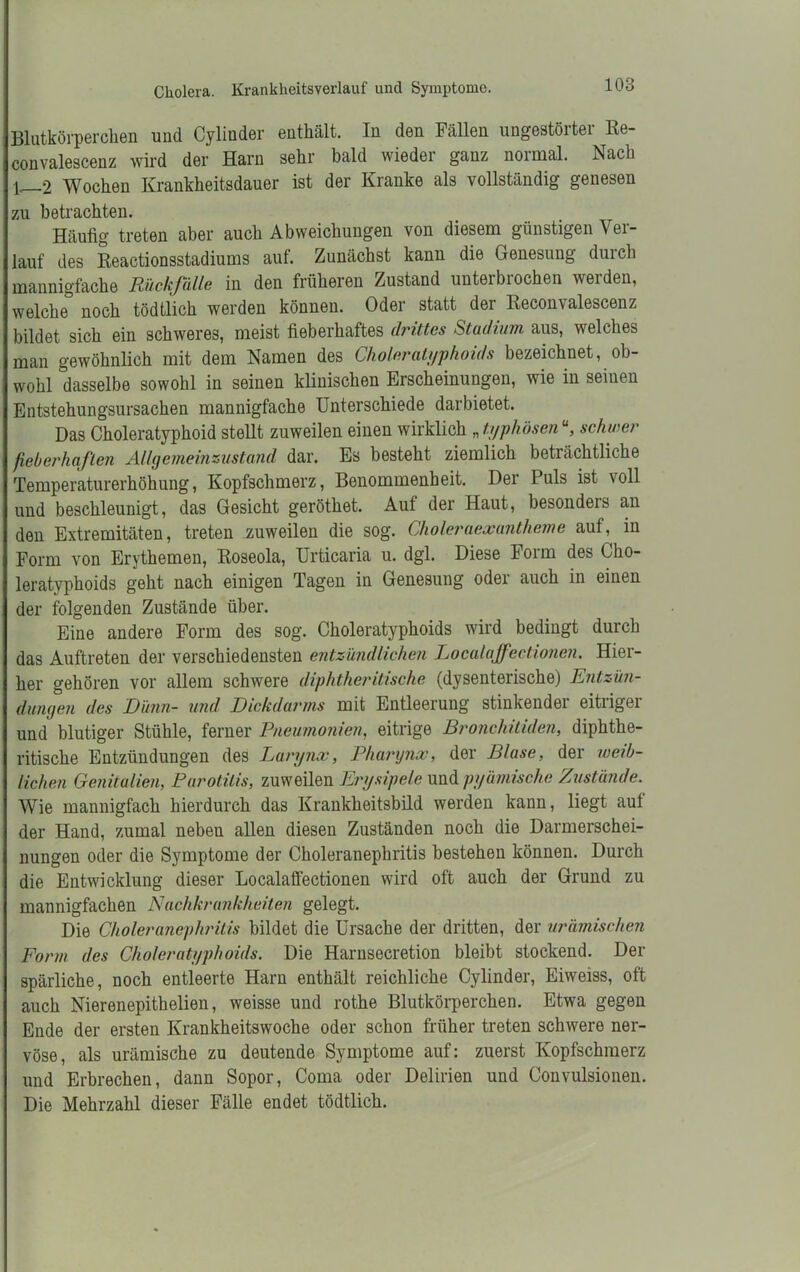 Blutkörperchen und Cylinder enthält. In den Fällen ungestörter Re- convalescenz wird der Harn sehr bald wieder ganz normal. Nach p 2 Wochen Krankheitsdauer ist der Kranke als vollständig genesen zu betrachten. Häufig treten aber auch Abweichungen von diesem günstigen Ver- lauf des Beactionsstadiums auf. Zunächst kann die Genesung durch mannigfache Rück/alle in den früheren Zustand unteibiochen weiden, welche noch tödtlich werden können. Oder statt der Reconvalescenz bildet sich ein schweres, meist fieberhaftes drittes Stadium aus, welches man gewöhnlich mit dem Namen des Choleratyphoids bezeichnet, ob- wohl dasselbe sowohl in seinen klinischen Erscheinungen, wie in seinen Entstehungsursachen mannigfache Unterschiede darbietet. Das Choleratyphoid stellt zuweilen einen wirklich „typhösen11, schwer fieberhaften Allgemeinzustand dar. Es besteht ziemlich beträchtliche Temperaturerhöhung, Kopfschmerz, Benommenheit. Der Puls ist voll und beschleunigt, das Gesicht geröthet. Auf der Haut, besondeis an den Extremitäten, treten zuweilen die sog. Choleraexantheme auf, in Form von Erythemen, Roseola, Urticaria u. dgl. Diese Form des Cho- leratyphoids geht nach einigen Tagen in Genesung oder auch in einen der folgenden Zustände über. Eine andere Form des sog. Choleratyphoids wird bedingt durch das Auftreten der verschiedensten entzündlichen Localaffectionen. Hier- her gehören vor allem schwere diphtheritische (dysenterische) Entzün- dungen des Dünn- und Dickdarms mit Entleerung stinkender eitriger und blutiger Stühle, ferner Pneumonien, eitrige Bronchitiden, diphthe- ritische Entzündungen des Larynx, Pharynx, der Blase, der weib- lichen Genitalien, Parotitis, zuweilen Erysipele und pyämische Zustände. Wie mannigfach hierdurch das Krankheitsbild werden kann, liegt auf der Hand, zumal neben allen diesen Zuständen noch die Darmerschei- nungen oder die Symptome der Choleranephritis bestehen können. Durch die Entwicklung dieser Localaffectionen wird oft auch der Grund zu mannigfachen Nachkrankheiten gelegt. Die Choleranephritis bildet die Ursache der dritten, der urämischen Form des Choleratyphoids. Die Harnsecretion bleibt stockend. Der spärliche, noch entleerte Harn enthält reichliche Cylinder, Eiweiss, oft auch Nierenepithelien, weisse und rothe Blutkörperchen. Etwa gegen Ende der ersten Krankheitswoche oder schon früher treten schwere ner- vöse, als urämische zu deutende Symptome auf: zuerst Kopfschmerz und Erbrechen, dann Sopor, Coma oder Delirien und Convulsionen. Die Mehrzahl dieser Fälle endet tödtlich.