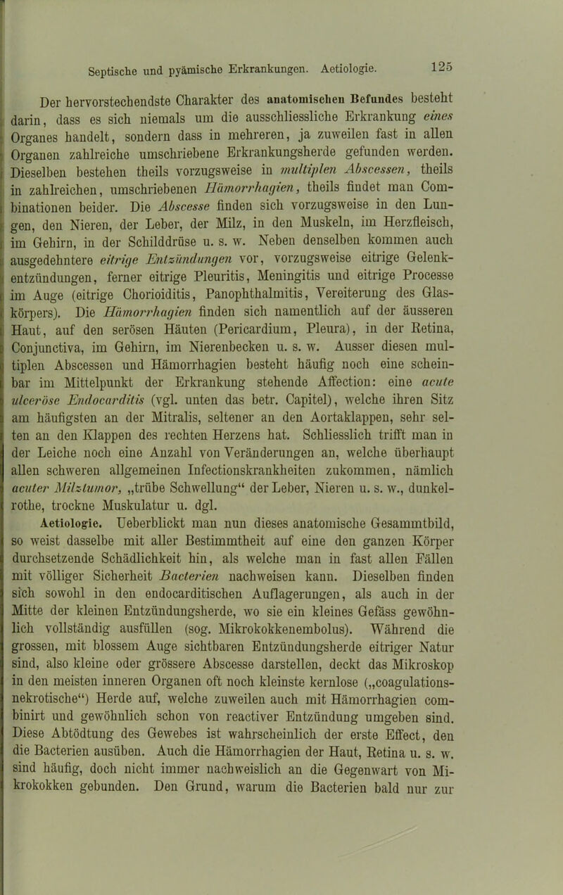 Septische und pyämische Erkrankungen. Aetiologie. Der hervorstechendste Charakter des anatomischen Befundes besteht darin, dass es sich niemals um die ausschliessliche Erkrankung eines Organes handelt, sondern dass in mehreren, ja zuweilen fast in allen Organen zahlreiche umschriebene Erkrankungsherde gefunden werden. . Dieselben bestehen theils vorzugsweise in multiplen Abscessen, theils in zahlreichen, umschriebenen Hämorrhagien, theils findet man Com- i binationen beider. Die Abscesse finden sich vorzugsweise in den Lun- | gen, den Nieren, der Leber, der Milz, in den Muskeln, im Herzfleisch, im Gehirn, in der Schilddrüse u. s. w. Neben denselben kommen auch ausgedehntere eitrige Entzündungen vor, vorzugsweise eitrige Gelenk- entzündungen, ferner eitrige Pleuritis, Meningitis und eitrige Processe im Auge (eitrige Chorioiditis, Panophthalmitis, Vereiterung des Glas- körpers). Die Hämorrhagien finden sich namentlich auf der äusseren Haut, auf den serösen Häuten (Pericardium, Pleura), in der Retina, Conjunctiva, im Gehirn, im Nierenbecken u. s. w. Ausser diesen mul- tiplen Abscessen und Hämorrhagien besteht häufig noch eine schein- bar im Mittelpunkt der Erkrankung stehende Affection: eine acute ulceröse Endocarditis (vgl. unten das betr. Capitel), welche ihren Sitz am häufigsten an der Mitralis, seltener an den Aortaklappen, sehr sel- ten an den Klappen des rechten Herzens hat. Schliesslich trifft man in der Leiche noch eine Anzahl von Veränderungen an, welche überhaupt allen schweren allgemeinen Infectionskrankheiten zukommen, nämlich acuter Milztumor, „trübe Schwellung“ der Leber, Nieren u. s. w., dunkel- rothe, trockne Muskulatur u. dgl. Aetiologie. Ueberblickt man nun dieses anatomische Gesammtbild, so weist dasselbe mit aller Bestimmtheit auf eine den ganzen Körper durchsetzende Schädlichkeit hin, als welche man in fast allen Fällen mit völliger Sicherheit Bacterien nachweisen kann. Dieselben finden sich sowohl in den endocarditischen Auflagerungen, als auch in der Mitte der kleinen Entzündungsherde, wo sie ein kleines Gefäss gewöhn- lich vollständig ausfüllen (sog. Mikrokokkenembolus). Während die grossen, mit blossem Auge sichtbaren Entzündungsherde eitriger Natur sind, also kleine oder grössere Abscesse darstellen, deckt das Mikroskop in den meisten inneren Organen oft noch kleinste kernlose („coagulations- nekrotische“) Herde auf, welche zuweilen auch mit Hämorrhagien com- binirt und gewöhnlich schon von reactiver Entzündung umgeben sind. Diese Abtödtung des Gewebes ist wahrscheinlich der erste Effect, den die Bacterien ausüben. Auch die Hämorrhagien der Haut, Retina u. s. w. sind häufig, doch nicht immer nachweislich an die Gegenwart von Mi- krokokken gebunden. Den Grund, warum die Bacterien bald nur zur