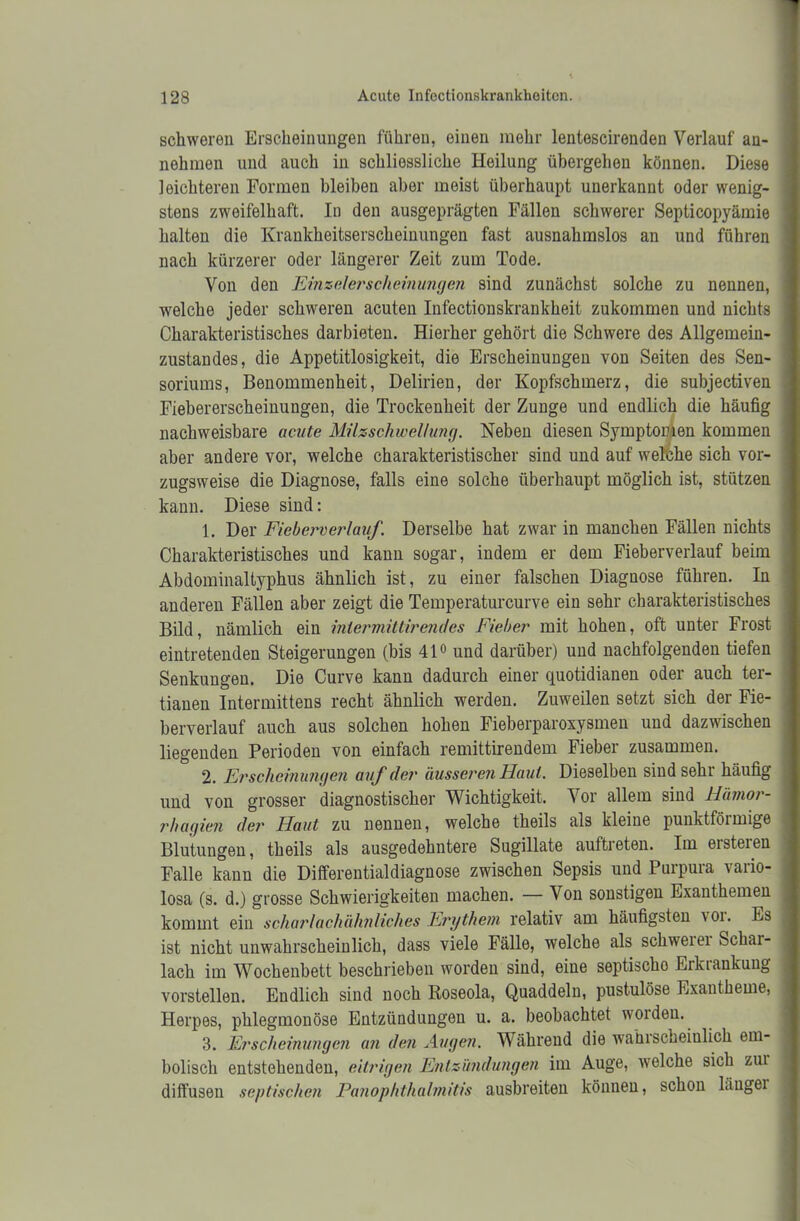 schweren Erscheinungen führen, einen mehr lentescirenden Verlauf au- nehmen und auch in schliessliche Heilung übergehen können. Diese leichteren Formen bleiben aber meist überhaupt unerkannt oder wenig- stens zweifelhaft. In den ausgeprägten Fällen schwerer Septicopyämie halten die Krankheitserscheinungen fast ausnahmslos an und führen nach kürzerer oder längerer Zeit zum Tode. Von den Einzelerscheinungen sind zunächst solche zu nennen, welche jeder schweren acuten Infectionskrankheit zukommen und nichts Charakteristisches darbieten. Hierher gehört die Schwere des Allgemein- zustandes, die Appetitlosigkeit, die Erscheinungen von Seiten des Sen- soriums, Benommenheit, Delirien, der Kopfschmerz, die subjectiven Fiebererscheinungen, die Trockenheit der Zunge und endlich die häufig nachweisbare acute Milzschwellung. Neben diesen Symptomen kommen aber andere vor, welche charakteristischer sind und auf welche sich vor- zugsweise die Diagnose, falls eine solche überhaupt möglich ist, stützen kann. Diese sind: 1. Der Fieberverlauf. Derselbe hat zwar in manchen Fällen nichts Charakteristisches und kann sogar, indem er dem Fieberverlauf beim Abdominaltyphus ähnlich ist, zu einer falschen Diagnose führen. In anderen Fällen aber zeigt die Temperaturcurve ein sehr charakteristisches Bild, nämlich ein inlermittirendes Fieber mit hohen, oft unter Frost eintretenden Steigerungen (bis 41° und darüber) und nachfolgenden tiefen Senkungen. Die Curve kann dadurch einer quotidianen oder auch ter- tianen Intermittens recht ähnlich werden. Zuweilen setzt sich der Fie- berverlauf auch aus solchen hohen Fieberparoxysmen und dazwischen liegenden Perioden von einfach remittirendem Fieber zusammen. 2. Erscheinungen auf der ausseren Haut. Dieselben sind sehr häufig und von grosser diagnostischer Wichtigkeit. Vor allem sind Hümor- rhagien der Haut zu nennen, welche theils als kleine punktförmige Blutungen, theils als ausgedehntere Sugillate auftreten. Im eisteien Falle kann die Differentialdiagnose zwischen Sepsis und Purpura vario- losa (s. d.) grosse Schwierigkeiten machen. — Von sonstigen Exanthemen kommt ein scharlachähnliches Erythem relativ am häufigsten \ oi. Es ist nicht unwahrscheinlich, dass viele Fälle, welche als schwerei Schai- lach im Wochenbett beschrieben worden sind, eine septischo Erkrankung vorstellen. Endlich sind noch Roseola, Quaddeln, pustulöse Exantheme, Herpes, phlegmonöse Entzündungen u. a. beobachtet woiden. 3. Erscheinungen an den Augen. Während die wahrscheinlich em- bolisch entstehenden, eitrigen Entzündungen im Auge, welche sich zui diffusen septischen Panophthalmitis ausbreiten können, schon Liugei