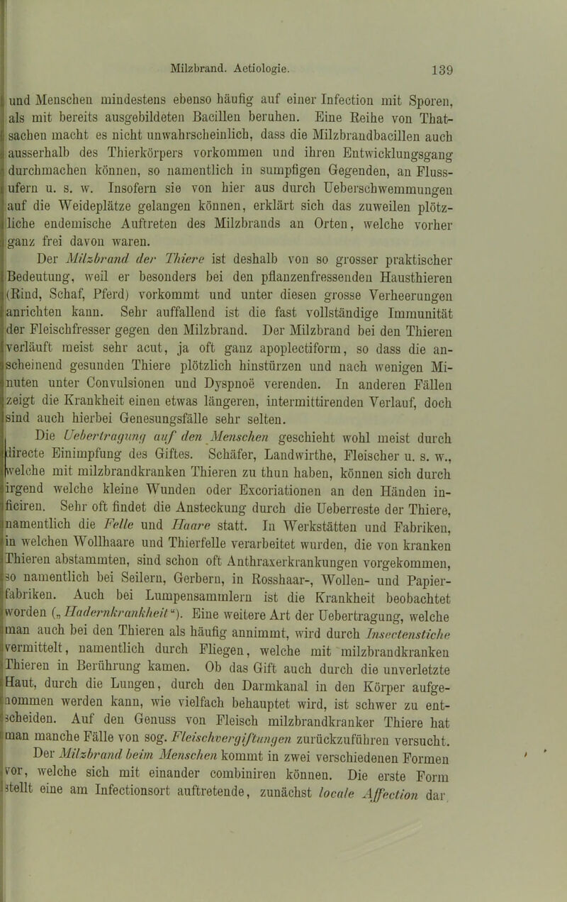 ; und Menschen mindestens ebenso häufig auf einer Infection mit Sporen, als mit bereits ausgebildeten Bacilleu beruhen. Eine Reihe von Thafi- sachen macht es nicht unwahrscheinlich, dass die Milzbrandbacillen auch ausserhalb des Thierkörpers Vorkommen und ihren Entwicklungsgang durchmachen können, so namentlich in sumpfigen Gegenden, an Fluss- ufern u. s. w. Insofern sie von hier aus durch Ueberschwemmungen auf die Weideplätze gelangen können, erklärt sich das zuweilen plötz- liche endemische Auftreten des Milzbrands an Orten, welche vorher ganz frei davon waren. Der Milzbrand der Thiere ist deshalb von so grosser praktischer Bedeutung, weil er besonders bei den pflanzenfressenden Hausthieren |(Rind, Schaf, Pferd) vorkommt und unter diesen grosse Verheerungen anrichten kann. Sehr auffallend ist die fast vollständige Immunität der Fleischfresser gegen den Milzbrand. Der Milzbrand bei den Thieren verläuft meist sehr acut, ja oft ganz apoplectiform, so dass die an- scheinend gesunden Thiere plötzlich hinstürzen und nach wenigen Mi- nuten unter Convulsionen und Dyspnoe verenden. In anderen Fällen zeigt die Krankheit einen etwas längeren, intermittirenden Verlauf, doch sind auch hierbei Genesungsfälle sehr selten. Die Ueberlragung auf den Menschen geschieht wohl meist durch ilirecte Einimpfung des Giftes. Schäfer, Landwirthe, Fleischer u. s. w., (welche mit milzbrandkranken Thieren zu thun haben, können sich durch irgend welche kleine Wunden oder Excoriationen an den Händen in- ficiren. Sehr oft findet die Ansteckung durch die Ueberreste der Thiere, namentlich die Felle und Haare statt. In Werkstätten und Fabriken, in welchen Wollhaare und Thierfelle verarbeitet wurden, die von kranken Thieren abstammten, sind schon oft Anthraxerkrankungen vorgekommen, so namentlich bei Seilern, Gerbern, in Rosshaar-, Wollen- und Papier- fabriken. Auch bei Lumpensammlern ist die Krankheit beobachtet worden („Hadernkrankheitu). Eine weitere Art der Uebertragung, welche man auch bei den Thieren als häufig annimmt, wird durch Insectenstiche vermittelt, namentlich durch Fliegen, welche mit milzbrandkranken Thieien in Berührung kamen. Ob das Gift auch durch die unverletzte Haut, durch die Lungen, durch den Darmkanal in den Körper aufge- nommen werden kann, wie vielfach behauptet wird, ist schwer zu ent- scheiden. Auf den Genuss von Fleisch milzbrandkranker Thiere hat 1 man manche Fälle von sog. Fleischvergiftungen zurückzuführen versucht. Der Milzbrand beim Menschen kommt in zwei verschiedenen Formen -vor, welche sich mit einander combiniren können. Die erste Form 1 stellt eine am Infectionsort auftretende, zunächst locale AJfection dar