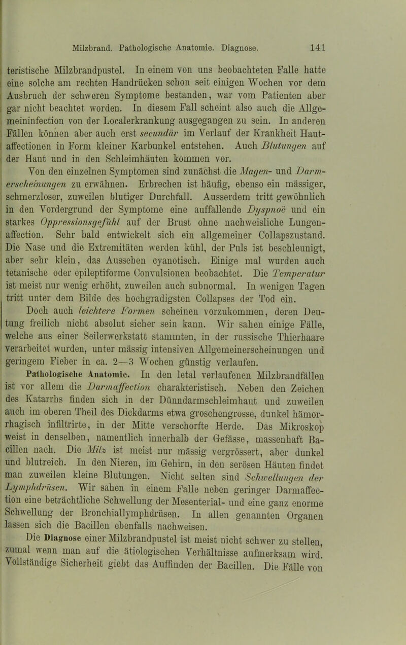 teristiscke Milzbrandpustel. In einem von uns beobachteten Falle batte eine solche am rechten Handrücken schon seit einigen Wochen vor dem Ausbruch der schweren Symptome bestanden, war vom Patienten aber gar nicht beachtet worden. In diesem Fall scheint also auch die Allge- meininfection von der Localerkrankung ausgegangen zu sein. In anderen Fällen können aber auch erst secundär im Verlauf der Krankheit Haut- affectionen in Form kleiner Karbunkel entstehen. Auch Blutungen auf der Haut und in den Schleimhäuten kommen vor. Von den einzelnen Symptomen sind zunächst die Magen- und Darm- erscheinungen zu erwähnen. Erbrechen ist häufig, ebenso ein massiger, schmerzloser, zuweilen blutiger Durchfall. Ausserdem tritt gewöhnlich in den Vordergrund der Symptome eine auffallende Dyspnoe und ein starkes Oppressionsgeßihl auf der Brust ohne nachweisliche Lungen- affection. Sehr bald entwickelt sich ein allgemeiner Collapszustand. Die Nase und die Extremitäten werden kühl, der Puls ist beschleunigt, aber sehr klein, das Aussehen cyanotisch. Einige mal wurden auch tetanische oder epileptiforme Convulsionen beobachtet. Die Temperatur ist meist nur wenig erhöht, zuweilen auch subnormal. In wenigen Tagen tritt unter dem Bilde des hochgradigsten Collapses der Tod ein. Doch auch leichtere Formen scheinen vorzukommen, deren Deu- tung freilich nicht absolut sicher sein kann. Wir sahen einige Fälle, welche aus einer Seilerwerkstatt stammten, in der russische Thierhaare verarbeitet wurden, unter mässig intensiven Allgemeinerscheinungen und geringem Fieber in ca. 2—3 Wochen günstig verlaufen. Pathologische Anatomie. In den letal verlaufenen Milzbrandfällen ist vor allem die Darmaffection charakteristisch. Neben den Zeichen des Katarrhs finden sich in der Dünndarmschleimhaut und zuweilen auch im oberen Theil des Dickdarms etwa groschengrosse, dunkel hämor- rhagisch infiltrirte, in der Mitte versckorfte Herde. Das Mikroskop weist in denselben, namentlich innerhalb der Gefässe, massenhaft Ba- cillen nach. Die Milz ist meist nur mässig vergrössert, aber dunkel und blutreich. In den Nieren, im Gehirn, in den serösen Häuten findet man zuweilen kleine Blutungen. Nicht selten sind Schwellungen der Lymphdrüsen. Wir sahen in einem Falle neben geringer Darmaffec- tion eine beträchtliche Schwellung der Mesenterial- und eine ganz enorme Schwellung der Bronchiallymphdrüsen. In allen genannten Organen lassen sich die Bacillen ebenfalls nackweisen. Die Diaguose einer Milzbrandpustel ist meist nicht schwer zu stellen, zumal wenn man auf die ätiologischen Verhältnisse aufmerksam wird! Vollständige Sicherheit giebt das Auffinden der Bacillen. Die Fälle von