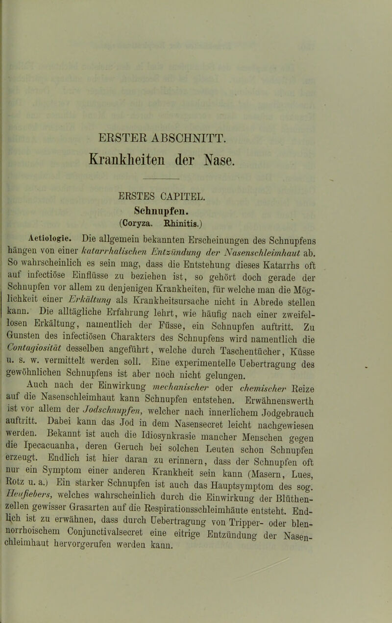 ERSTER ABSCHNITT. Krankheiten (1er Nase. ERSTES CAPITEL. Schnupfen. (Coryza. Rhinitis.) Aetiologie. Die allgemein bekannten Erscheinungen des Schnupfens hängen von einer katarrhalischen Entzündung der Nasenschleimhaut ab. So wahrscheinlich es sein mag, dass die Entstehung dieses Katarrhs oft aut infectiöse Einflüsse zu beziehen ist, so gehört doch gerade der Schnupfen vor allem zu denjenigen Krankheiten, für welche man die Mög- lichkeit einer Erkältung als Krankheitsursache nicht in Abrede stellen kann. Die alltägliche Erfahrung lehrt, wie häufig nach einer zweifel- losen Erkältung, namentlich der Füsse, ein Schnupfen auftritt. Zu Gunsten des infectiösen Charakters des Schnupfens wird namentlich die Contagiosität desselben angeführt, welche durch Taschentücher, Küsse u. s. w. vermittelt werden soll. Eine experimentelle Uebertragung des gewöhnlichen Schnupfens ist aber noch nicht gelungen. Auch nach der Einwirkung mechanischer oder chemischer Reize auf die Nasenschleimhaut kann Schnupfen entstehen. Erwähnenswerth ist voi allem der Jodschnupfen, welcher nach innerlichem Jodgebrauch auftritt. Dabei kann das Jod in dem Nasensecret leicht nachgewiesen werden. Bekannt ist auch die Idiosynkrasie mancher Menschen gegen die Ipecacuanha, deren Geruch bei solchen Leuten schon Schnupfen erzeugt. Endlich ist hier daran zu erinnern, dass der Schnupfen oft nui ein Symptom einer anderen Krankheit sein kann (Masern, Lues, Rotz u. a.) Ein starker Schnupfen ist auch das Hauptsymptom des sog! Heufebers, welches wahrscheinlich durch die Einwirkung der Blüthen- zellen gewisser Grasarten auf die Respirationsschleimhäute entsteht. End- lich ist zu erwähnen, dass durch Uebertragung von Tripper- oder blen- norrhoischem Conjunctivalsecret eine eitrige Entzündung der Nasen- chlemihaut horvorgerufen werden kann.