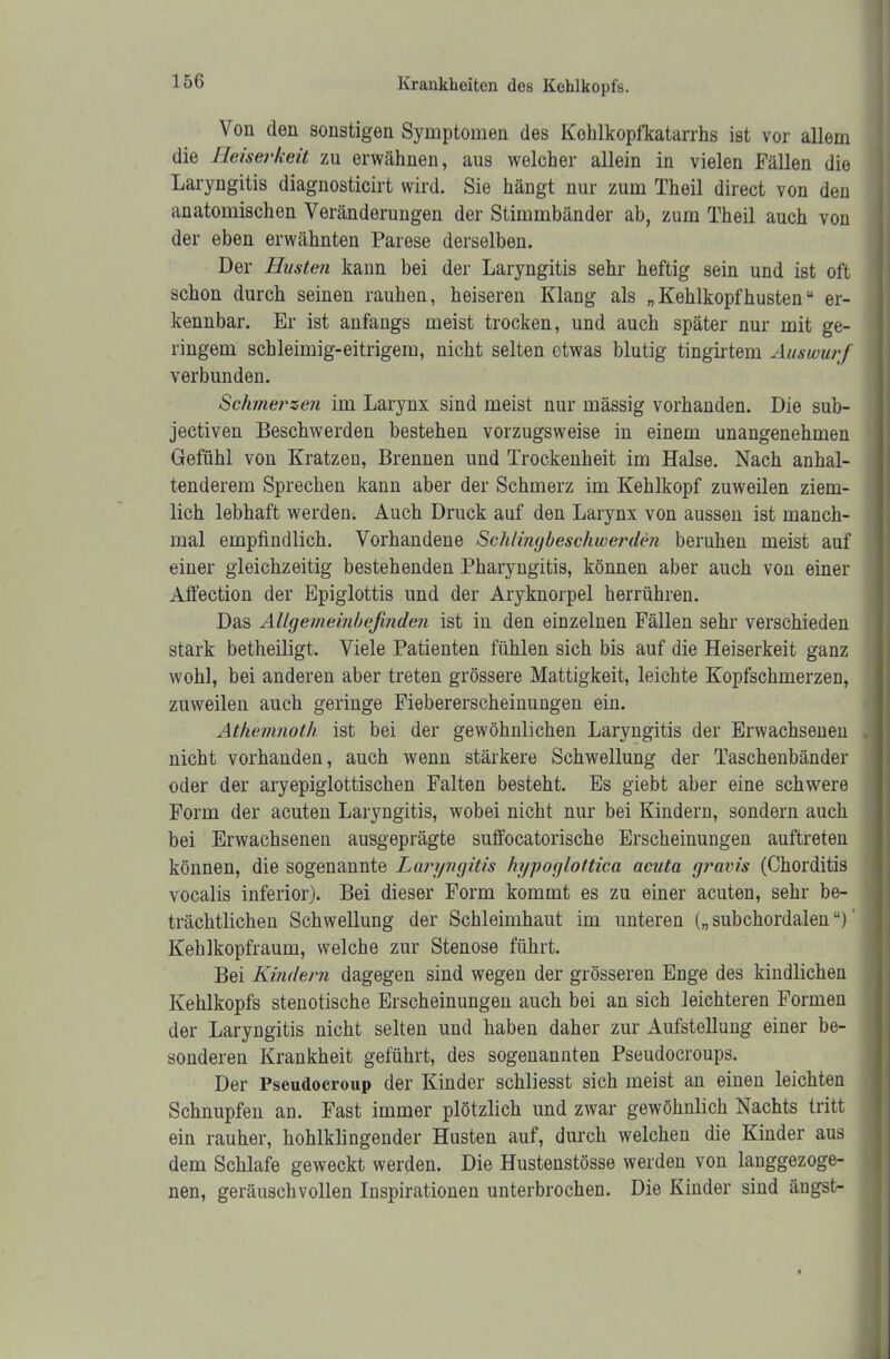 Von den sonstigen Symptomen des Kehlkopfkatarrhs ist vor allem die Heiserkeit zu erwähnen, aus welcher allein in vielen Fällen die Laryngitis diagnosticirt wird. Sie hängt nur zum Theil direct von den anatomischen Veränderungen der Stimmbänder ab, zum Theil auch von der eben erwähnten Parese derselben. Der Husten kann bei der Laryngitis sehr heftig sein und ist oft schon durch seinen rauhen, heiseren Klang als „ Kehlkopf husten “ er- kennbar. Er ist anfangs meist trocken, und auch später nur mit ge- ringem schleimig-eitrigem, nicht selten etwas blutig tingirtem Auswurf verbunden. Schmerzen im Larynx sind meist nur mässig vorhanden. Die sub- jectiven Beschwerden bestehen vorzugsweise in einem unangenehmen Gefühl von Kratzen, Brennen und Trockenheit im Halse. Nach anhal- tenderem Sprechen kann aber der Schmerz im Kehlkopf zuweilen ziem- lich lebhaft werden. Auch Druck auf den Larynx von aussen ist manch- mal empfindlich. Vorhandene Schlingbeschwerden beruhen meist auf einer gleichzeitig bestehenden Pharyngitis, können aber auch von einer Affection der Epiglottis und der Aryknorpel herrühren. Das Allgemeinbefinden ist in den einzelnen Fällen sehr verschieden stark betheiligt. Viele Patienten fühlen sich bis auf die Heiserkeit ganz wohl, bei anderen aber treten grössere Mattigkeit, leichte Kopfschmerzen, zuweilen auch geringe Fiebererscheinungen ein. Athemnoth ist bei der gewöhnlichen Laryngitis der Erwachsenen nicht vorhanden, auch wenn stärkere Schwellung der Taschenbänder oder der aryepiglottischen Falten besteht. Es giebt aber eine schwere Form der acuten Laryngitis, wobei nicht nur bei Kindern, sondern auch bei Erwachsenen ausgeprägte suffocatorische Erscheinungen auftreten können, die sogenannte Laryngitis hyyoglottica acuta gravis (Chorditis vocalis inferior). Bei dieser Form kommt es zu einer acuten, sehr be- trächtlichen Schwellung der Schleimhaut im unteren („ subchordalen “)' Kehlkopfraum, welche zur Stenose führt. Bei Kindern dagegen sind wegen der grösseren Enge des kindlichen Kehlkopfs stenotische Erscheinungen auch bei an sich leichteren Formen der Laryngitis nicht selten und haben daher zur Aufstellung einer be- sonderen Krankheit geführt, des sogenannten Pseudocroups. Der Pseudocroup der Kinder schliesst sich meist an einen leichten Schnupfen an. Fast immer plötzlich und zwar gewöhnlich Nachts tritt ein rauher, hohlklingender Husten auf, durch welchen die Kinder aus dem Schlafe geweckt werden. Die Hustenstösse werden von langgezoge- nen, geräuschvollen Inspirationen unterbrochen. Die Kinder sind ängst-