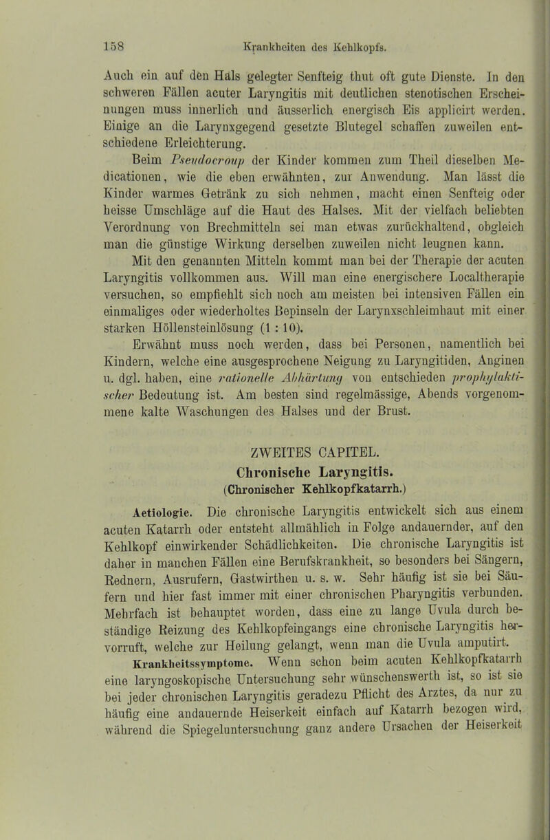 Auch ein auf den Hals gelegter Senfteig thut oft gute Dienste. In den schweren Fällen acuter Laryngitis mit deutlichen stenotischen Erschei- nungen muss innerlich und äusserlich energisch Eis applicirt werden. Einige an die Larynxgegend gesetzte Blutegel schaffen zuweilen ent- schiedene Erleichterung. Beim Pseudocroup der Kinder kommen zum Theil dieselben Me- dicationen, wie die eben erwähnten, zur Anwendung. Man lässt die Kinder warmes Getränk zu sich nehmen, macht einen Senfteig oder heisse Umschläge auf die Haut des Halses. Mit der vielfach beliebten Verordnung von Brechmitteln sei man etwas zurückhaltend, obgleich man die günstige Wirkung derselben zuweilen nicht leugnen kann. Mit den genannten Mitteln kommt man bei der Therapie der acuten Laryngitis vollkommen aus. Will man eine energischere Localtherapie versuchen, so empfiehlt sich noch am meisten bei intensiven Fällen ein einmaliges oder wiederholtes Bepinseln der Larynxschleimhaut mit einer starken Höllensteinlösung (1 : 10). Erwähnt muss noch werden, dass bei Personen, namentlich bei Kindern, welche eine ausgesprochene Neigung zu Laryngitiden, Anginen u. dgl. haben, eine rationelle Abhärtung von entschieden prophylakti- scher Bedeutung ist. Am besten sind regelmässige, Abends vorgenom- mene kalte Waschungen des Halses und der Brust. ZWEITES CAPITEL. Chronische Laryngitis. (Chronischer Kehlkopfkatarrh.) Aetiologie. Die chronische Laryngitis entwickelt sich aus einem acuten Katarrh oder entsteht allmählich in Folge andauernder, auf den Kehlkopf einwirkender Schädlichkeiten. Die chronische Laryngitis ist daher in manchen Fällen eine Berufskrankheit, so besonders bei Sängern, Rednern, Ausrufern, Gastwirthen u. s. w. Sehr häufig ist sie bei Säu- fern und hier fast immer mit einer chronischen Pharyngitis verbunden. Mehrfach ist behauptet worden, dass eine zu lange Uvula durch be- ständige Reizung des Kehlkopfeingangs eine chronische Laryngitis her- vorruft, welche zur Heilung gelangt, wenn man die Uvula amputiit. Krankheitssymptome. Wenn schon beim acuten Kehlkopfkatarrh eine laryngoskopischo Untersuchung sehr wünschensweith ist, so ist sie bei jeder chronischen Laryngitis geradezu Pflicht des Aiztes, da um zu häufig eine andauernde Heiserkeit einfach auf Katarrh bezogen wild, während die Spiegeluntersuchung ganz andere Ursachen der Heiseikeit