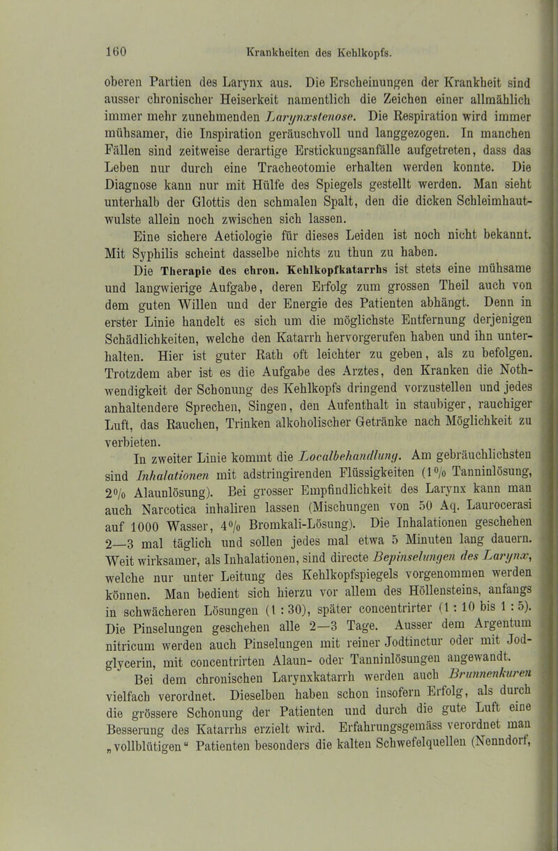 oberen Partien des Larynx aus. Die Erscheinungen der Krankheit sind ausser chronischer Heiserkeit namentlich die Zeichen einer allmählich immer mehr zunehmenden Larynxstenose. Die Respiration wird immer mühsamer, die Inspiration geräuschvoll und langgezogen. In manchen Fällen sind zeitweise derartige Erstickungsanfälle aufgetreten, dass das Leben nur durch eine Tracheotomie erhalten werden konnte. Die Diagnose kann nur mit Hülfe des Spiegels gestellt werden. Man sieht unterhalb der Glottis den schmalen Spalt, den die dicken Schleimhaut- wulste allein noch zwischen sich lassen. Eine sichere Aetiologie für dieses Leiden ist noch nicht bekannt. Mit Syphilis scheint dasselbe nichts zu thun zu haben. Die Therapie des chron. Kehlkopfkatarrhs ist stets eine mühsame und langwierige Aufgabe, deren Erfolg zum grossen Theil auch von dem guten Willen und der Energie des Patienten abhängt. Denn in erster Linie handelt es sich um die möglichste Entfernung derjenigen Schädlichkeiten, welche den Katarrh hervorgerufen haben und ihn unter- halten. Hier ist guter Rath oft leichter zu geben, als zu befolgen. Trotzdem aber ist es die Aufgabe des Arztes, den Kranken die Noth- wendigkeit der Schonung des Kehlkopfs dringend vorzustellen und jedes anhaltendere Sprechen, Singen, den Aufenthalt in staubiger, rauchiger Luft, das Rauchen, Trinken alkoholischer Getränke nach Möglichkeit zu verbieten. In zweiter Linie kommt die Localbehandlung. Am gebräuchlichsten sind Inhalationen mit adstringirenden Flüssigkeiten (1 °/o Tanninlösung, 2% Alaunlösung). Bei grosser Empfindlichkeit des Larynx kann man auch Narcotica inhaliren lassen (Mischungen von 50 Aq. Laurocerasi auf 1000 Wasser, 4% Bromkali-Lösung). Die Inhalationen geschehen 2 3 mal täglich und sollen jedes mal etwa 5 Minuten lang dauern. Weit wirksamer, als Inhalationen, sind directe Bepinselungen des Larynx, welche nur unter Leitung des Kehlkopfspiegels vorgenommen werden können. Man bedient sich hierzu vor allem des Höllensteins, anfangs in schwächeren Lösungen (1:30), später concentrirter (1: 10 bis 1 5). Die Pinselungen geschehen alle 2—3 Tage. Ausser dem Aigentum nitricum werden auch Pinselungen mit reiner Jodtinctur oder mit Jod- glycerin, mit concentrirten Alaun- oder Tanninlösungen angewandt. Bei dem chronischen Larynxkatarrh werden auch Brunnenkuren vielfach verordnet. Dieselben haben schon insofern Erfolg, als durch die grössere Schonung der Patienten und durch die gute Luft eine Besserung des Katarrhs erzielt wird. Erfahrungsgemäss verordnet man „vollblütigen“ Patienten besonders die kalten Schwefelquellen (Nenndorf,