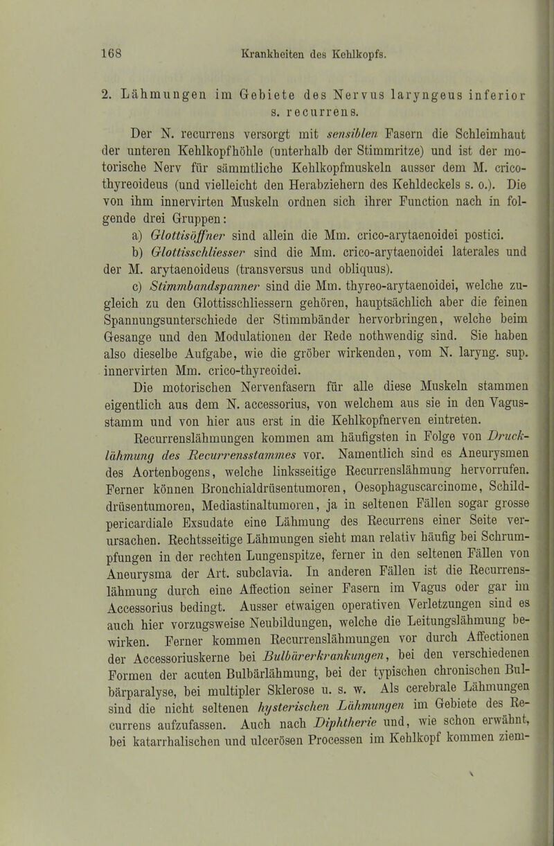 2. Lähmungen im Gebiete des Nervus laryngeus inferior s. recurrens. Der N. recurrens versorgt mit sensiblen Fasern die Schleimhaut der unteren Kehlkopfhöhle (unterhalb der Stimmritze) und ist der mo- torische Nerv für sämmtliche Kehlkopfmuskeln ausser dem M. crico- thyreoideus (und vielleicht den Herabziehern des Kehldeckels s. o.). Die von ihm innervirten Muskeln ordnen sich ihrer Function nach in fol- gende drei Gruppen: a) Glottisöffner sind allein die Mm. crico-arytaenoidei postici. b) Glottisschliesser sind die Mm. crico-arytaenoidei laterales und der M. arytaenoideus (transversus und obliquus). c) Stimmbandspanner sind die Mm. thyreo-arytaenoidei, welche zu- gleich zu den Glottisschliesseru gehören, hauptsächlich aber die feinen Spannungsunterschiede der Stimmbänder hervorbringen, welche beim Gesänge und den Modulationen der Rede nothwendig sind. Sie haben also dieselbe Aufgabe, wie die gröber wirkenden, vom N. laryng. sup. innervirten Mm. crico-thyreoidei. Die motorischen Nervenfasern für alle diese Muskeln stammen eigentlich aus dem N. accessorius, von welchem aus sie in den Vagus- stamm und von hier aus erst in die Kehlkopfnerven eintreten. Recurrenslähmungen kommen am häufigsten in Folge von Druck- lähmung des Recurrensstammes vor. Namentlich sind es Aneurysmen des Aortenbogens, welche linksseitige Recurrenslähmung hervorrufen. Ferner können Bronchialdrüsentumoren, Oesophaguscarcinome, Schild- drüsentumoren, Mediastinaltumoren, ja in seltenen Fällen sogar grosse pericardiale Exsudate eine Lähmung des Recurrens einer Seite ver- ursachen. Rechtsseitige Lähmungen sieht man relativ häufig bei Schrum- pfungen in der rechten Lungenspitze, ferner in den seltenen Fällen von Aneurysma der Art. subclavia. In anderen Fällen ist die Recunens- lähmung durch eine Affection seiner Fasern im Vagus oder gar im Accessorius bedingt. Ausser etwaigen operativen Verletzungen sind es auch hier vorzugsweise Neubildungen, welche die Leitungslähmung be- wirken. Ferner kommen Recurrenslähmungen vor durch Affectionen der Accessoriuskerne bei Bulbärerkrankungen, bei den verschiedenen Formen der acuten Bulbärlähmung, bei der typischen chronischen Bul- bärparalyse, bei multipler Sklerose u. s. w. Als cerebrale Lähmungen sind die nicht seltenen hysterischen Lähmungen im Gebiete des Re- currens aufzufassen. Auch nach Diphtherie und, wie schon ei wähnt, bei katarrhalischen und ulcerösen Processen im Kehlkopf kommen ziem-