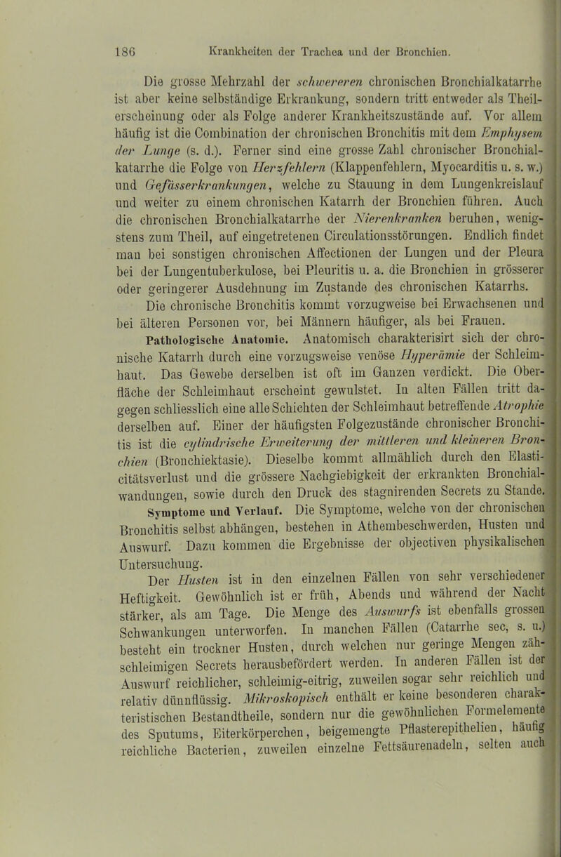 Die grosse Mehrzahl der schwereren chronischen Bronchialkatarrhe ist aber keine selbständige Erkrankung, sondern tritt entweder als Theil- erscheinung oder als Folge anderer Krankheitszustände auf. Vor allein häufig ist die Combination der chronischen Bronchitis mit dem Emphysem der Lunge (s. d.). Ferner sind eine grosse Zahl chronischer Bronchial- katarrhe die Folge von Herzfehlern (Klappenfehlern, Myocarditis u. s. w.) und Gefässerkrankungen, welche zu Stauung in dem Lungenkreislauf und weiter zu einem chronischen Katarrh der Bronchien führen. Auch die chronischen Bronchialkatarrhe der Nierenkranken beruhen, wenig- stens zum Theil, auf eingetretenen Circulationsstörungen. Endlich findet man bei sonstigen chronischen Affectionen der Lungen und der Pleura bei der Lungentuberkulose, bei Pleuritis u. a. die Bronchien in grösserer oder geringerer Ausdehnung im Zustande des chronischen Katarrhs. Die chronische Bronchitis kommt vorzugweise bei Erwachsenen und bei älteren Personen vor, bei Männern häufiger, als bei Frauen. Pathologische Anatomie. Anatomisch charakterisirt sich der chro- nische Katarrh durch eine vorzugsweise venöse Hyperämie der Schleim- haut, Das Gewebe derselben ist oft im Ganzen verdickt. Die Ober- fläche der Schleimhaut erscheint gewulstet. In alten Fällen tritt da- gegen schliesslich eine alle Schichten der Schleimhaut betreffende Atrophie derselben auf. Einer der häufigsten Folgezustände chronischer Bronchi- tis ist die cylindrische Erweiterung der mittleren und kleineren Bron- chien (Bronchiektasie). Dieselbe kommt allmählich durch den Elasti- citätsverlust und die grössere Nachgiebigkeit der erkrankten Bronchial- wandungen, sowie durch den Druck des stagnirenden Secrets zu Stande. Symptome und Verlauf. Die Symptome, welche von der chronischen Bronchitis selbst abhängen, bestehen in Athembeschwerden, Husten und Auswurf. Dazu kommen die Ergebnisse der objectiven physikalischen Untersuchung. Der Husten ist in den einzelnen Fällen von sehr verschiedener Heftigkeit, Gewöhnlich ist er früh, Abends und während der Nacht stärker, als am Tage. Die Menge des Auswurfs ist ebenfalls grossen Schwankungen unterworfen. In manchen Fällen (Catarrhe sec, s. u.) besteht ein trockner Husten, durch welchen nur geringe Mengen zäh- schleimigen Secrets herausbefördert werden. In anderen Fällen ist der Auswurf0 reichlicher, schleimig-eitrig, zuweilen sogar sehr reichlich und relativ dünnflüssig. Mikroskopisch enthält er keine besonderen charak- teristischen Bestandtheile, sondern nur die gewöhnlichen Formelemente des Sputums, Eiterkörperchen, beigemengte Pflasterepithelien, häutig! reichliche Bacterien, zuweilen einzelne Fettsäurenadelu, selten auch