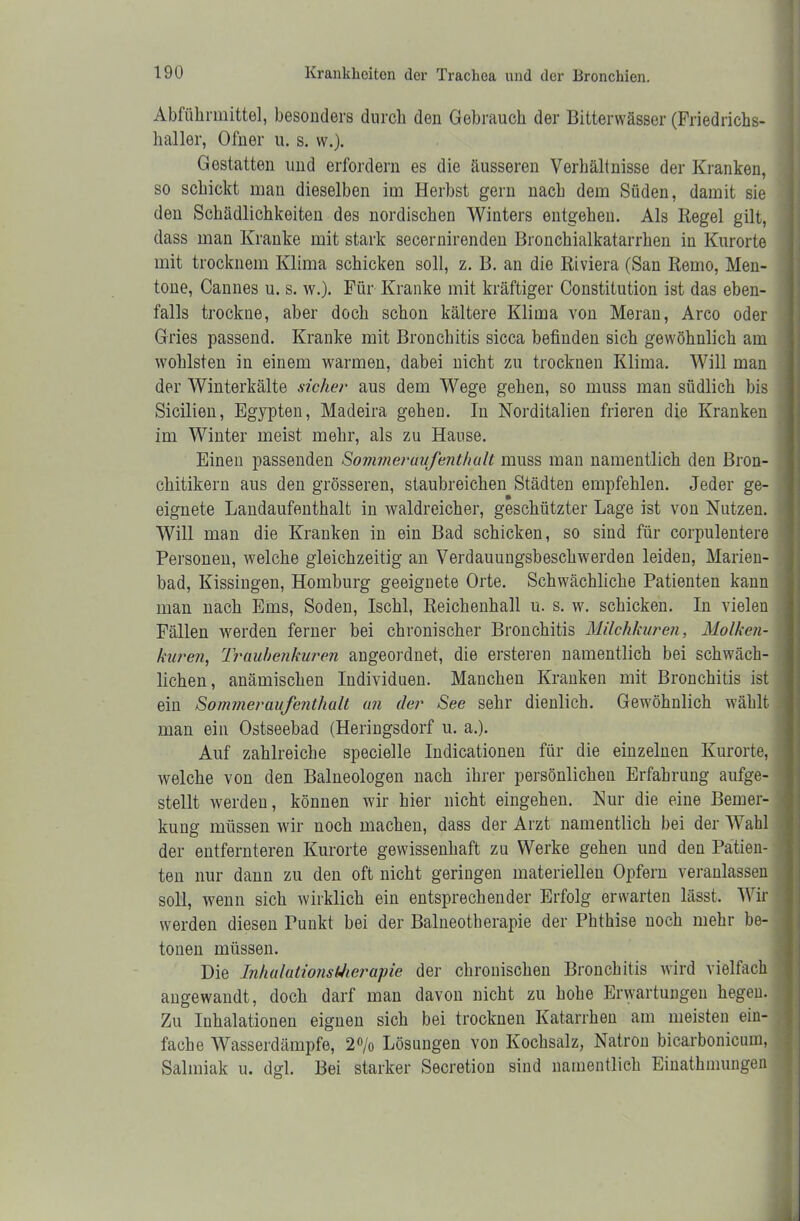 Abführmittel, besonders durch den Gebrauch der Bitterwässer (Friedrichs- haller, Ofner u. s. w.). Gestatten und erfordern es die äusseren Verhältnisse der Kranken, so schickt man dieselben im Herbst gern nach dem Süden, damit sie den Schädlichkeiten des nordischen Winters entgehen. Als Hegel gilt, dass man Kranke mit stark secernirenden Bronchialkatarrhen in Kurorte mit trocknen! Klima schicken soll, z. B. an die Riviera (San Remo, Men- tone, Cannes u. s. w.). Für Kranke mit kräftiger Constitution ist das eben- falls trockne, aber doch schon kältere Klima von Meran, Arco oder Gries passend. Kranke mit Bronchitis sicca befinden sich gewöhnlich am wohlsten in einem warmen, dabei nicht zu trocknen Klima. Will man der Winterkälte sicher aus dem Wege gehen, so muss man südlich bis Sicilien, Egypten, Madeira gehen. In Norditalien frieren die Kranken im Winter meist mehr, als zu Hause. Einen passenden SommeruuJenthalt muss man namentlich den Bron- chitikern aus den grösseren, staubreichen Städten empfehlen. Jeder ge- eignete Landaufenthalt in Avaldreicher, geschützter Lage ist von Nutzen. Will man die Kranken in ein Bad schicken, so sind für corpulentere Personen, welche gleichzeitig an Verdauungsbeschwerden leiden, Marien- bad, Kissingen, Homburg geeignete Orte. Schwächliche Patienten kann man nach Ems, Soden, Ischl, Reichenhall u. s. w. schicken. In vielen Fällen werden ferner bei chronischer Bronchitis Milchkuren, Molken- kuren, Traubenkuren angeordnet, die ersteren namentlich bei schwäch- lichen, anämischen Individuen. Manchen Kranken mit Bronchitis ist j ein Sommeraufenthalt an der See sehr dienlich. Gewöhnlich wählt man ein Ostseebad (Heringsdorf u. a.). Auf zahlreiche specielle Indicationen für die einzelnen Kurorte, welche von den Baineologen nach ihrer persönlichen Erfahrung aufge- stellt werden, können wir hier nicht eingehen. Nur die eine Bemer- kung müssen wir noch machen, dass der Arzt namentlich bei der Wahl der entfernteren Kurorte gewissenhaft zu Werke gehen und den Patien- ten nur dann zu den oft nicht geringen materiellen Opfern veranlassen soll, wenn sich wirklich ein entsprechender Erfolg erwarten lässt. Wir werden diesen Punkt bei der Balneotherapie der Phthise noch mehr be- tonen müssen. Die InhalationstJierapie der chronischen Bronchitis wird vielfach angewandt, doch darf man davon nicht zu hohe Erwartungen hegen. Zu Inhalationen eignen sich bei trocknen Katarrhen am meisten ein- fache Wasserdämpfe, 2% Lösungen von Kochsalz, Natron bicarbonicum, Salmiak u. dgl. Bei starker Secretion sind namentlich Eiiiathmungen