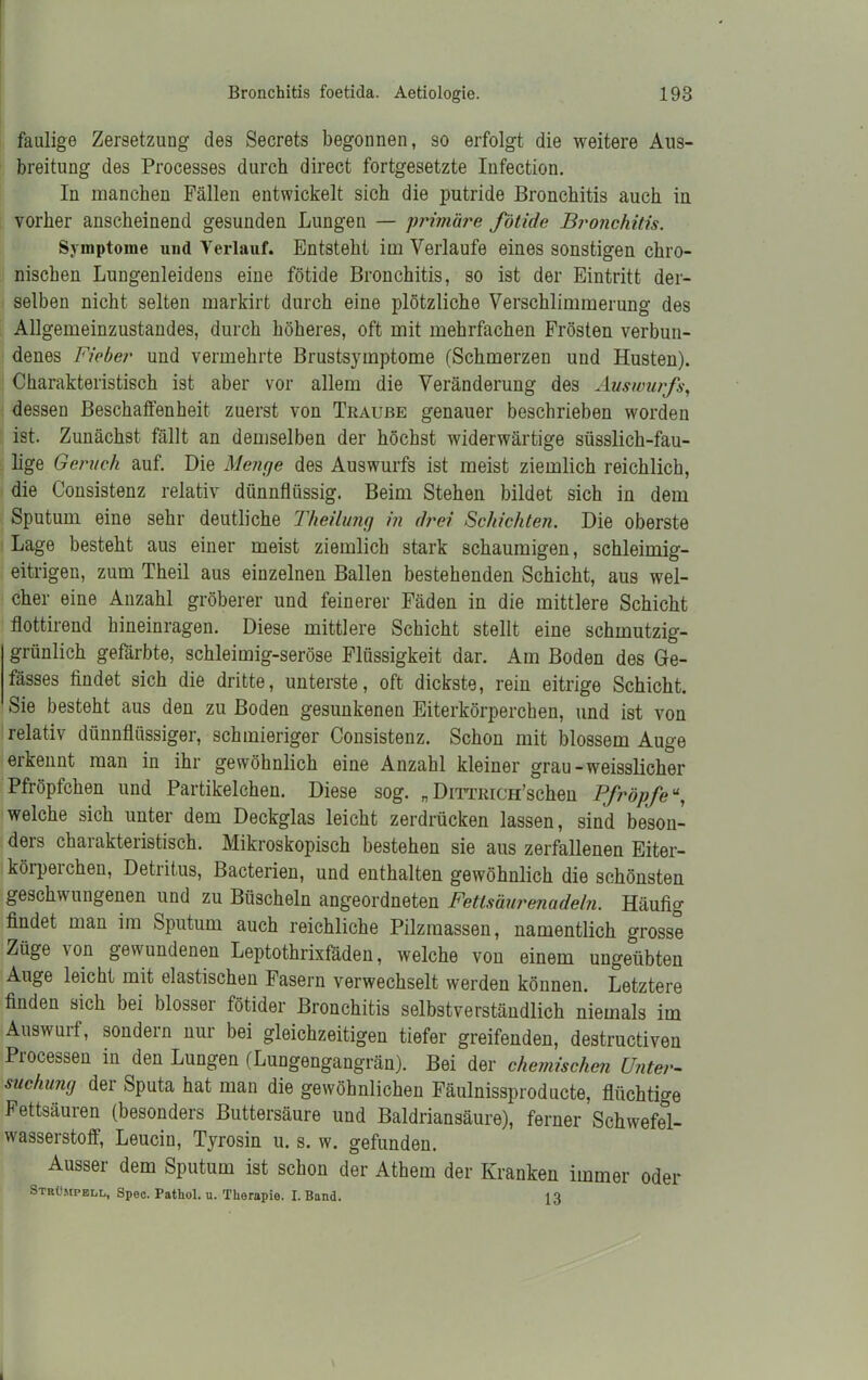 faulige Zersetzung des Secrets begonnen, so erfolgt die weitere Aus- breitung des Processes durch direct fortgesetzte Infection. In manchen Fällen entwickelt sich die putride Bronchitis auch in vorher anscheinend gesunden Lungen — primäre fötide Bronchitis. Symptome und Verlauf. Entsteht im Verlaufe eines sonstigen chro- nischen Lungenleidens eine fötide Bronchitis, so ist der Eintritt der- selben nicht selten markirt durch eine plötzliche Verschlimmerung des Allgemeinzustandes, durch höheres, oft mit mehrfachen Frösten verbun- denes Fieber und vermehrte Brustsymptome (Schmerzen und Husten). Charakteristisch ist aber vor allem die Veränderung des Auswurfs, dessen Beschaffenheit zuerst von Traube genauer beschrieben worden ist. Zunächst fällt an demselben der höchst widerwärtige süsslieh-fau- lige Geruch auf. Die Menge des Auswurfs ist meist ziemlich reichlich, die Consistenz relativ dünnflüssig. Beim Stehen bildet sich in dem Sputum eine sehr deutliche Theilung in drei Schichten. Die oberste Lage besteht aus einer meist ziemlich stark schaumigen, schleimig- eitrigen, zum Theil aus einzelnen Ballen bestehenden Schicht, aus wel- cher eine Anzahl gröberer und feinerer Fäden in die mittlere Schicht flottirend hineinragen. Diese mittlere Schicht stellt eine schmutzig- grünlich gefärbte, schleimig-seröse Flüssigkeit dar. Am Boden des Ge- fässes findet sich die dritte, unterste, oft dickste, rein eitrige Schicht. Sie besteht aus den zu Boden gesunkenen Eiterkörperchen, und ist von relativ dünnflüssiger, schmieriger Consistenz. Schon mit blossem Auge erkennt man in ihr gewöhnlich eine Anzahl kleiner grau-weisslicher Pfröpfchen und Partikelchen. Diese sog. „ DiTTRicu’schen Pfropfe welche sich unter dem Deckglas leicht zerdrücken lassen, sind beson- ders charakteristisch. Mikroskopisch bestehen sie aus zerfallenen Eiter- köiperchen, Detritus, Bacterien, und enthalten gewöhnlich die schönsten geschwungenen und zu Büscheln angeordneten Fetlsäurenadeln. Häufig findet man im Sputum auch reichliche Pilzraassen, namentlich grosse Züge von gewundenen Leptothrixfäden, welche von einem ungeübten Auge leicht mit elastischen Fasern verwechselt werden können. Letztere finden sich bei blosser fötider Bronchitis selbstverständlich niemals im Auswulf, sondein nui bei gleichzeitigen tiefer greifenden, destructiven Processen in den Lungen (Lungengangrän). Bei der chemischen Unter- suchung der Sputa hat man die gewöhnlichen Fäulnissproducte, flüchtige Fettsäuren (besonders Buttersäure und Baldriansäure), ferner Schwefel- wasserstoff, Leucin, Tyrosin u. s. w. gefunden. ^ Ausser dem Sputum ist schon der Athem der Kranken immer oder Strümpell, Spec. Pathol. u. Therapie. I. Band. 13
