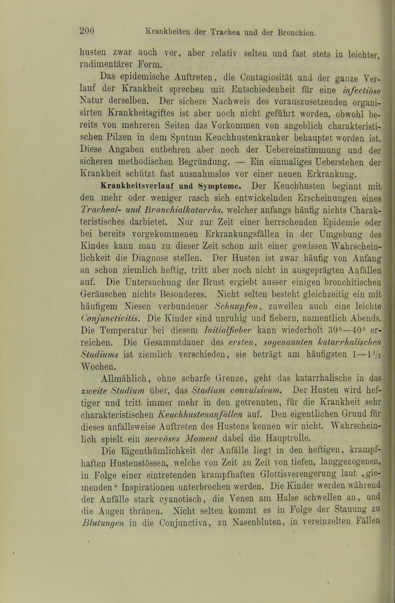 husten zwar auch vor, aber relativ selten und fast stets in leichter, rudimentärer Form. Das epidemische Auftreten, die Contagiosität und der ganze Ver- lauf der Krankheit sprechen mit Entschiedenheit für eine infecliöse Natur derselben. Der sichere Nachweis des vorauszusetzenden organi- sirten Krankheitsgiftes ist aber noch nicht geführt worden, obwohl be- reits von mehreren Seiten das Vorkommen von angeblich charakteristi- schen Pilzen in dem Sputum Keuchhustenkranker behauptet worden ist. Diese Angaben entbehren aber noch der Uebereinstimmung und der sicheren methodischen Begründung. — Ein einmaliges Ueberstehen der Krankheit schützt fast ausnahmslos vor einer neuen Erkrankung. Kraukheitsverlauf und Symptome. Der Keuchhusten beginnt mit den mehr oder weniger rasch sich entwickelnden Erscheinungen eines Trachea/- und Bronchialkatarrhs, welcher anfangs häufig nichts Charak- teristisches darbietet. Nur zur Zeit einer herrschenden Epidemie oder bei bereits vorgekommenen Erkrankungsfällen in der Umgebung des Kindes kann man zu dieser Zeit schon mit einer gewissen Wahrschein- lichkeit die Diagnose stellen. Der Husten ist zwar häufig von Anfang an schon ziemlich heftig, tritt aber noch nicht in ausgeprägten Anfällen auf. Die Untersuchung der Brust ergiebt ausser einigen bronchitischen Geräuschen nichts Besonderes. Nicht selten besteht gleichzeitig ein mit häufigem Niesen verbundener Schnupfen, zuweilen auch eine leichte Conjunctivitis. Die Kinder sind unruhig und fiebern, namentlich Abends. Die Temperatur bei diesem Initialfieber kann wiederholt 39°—40° er- reichen. Die Gesammtdauer des ersten, sogenannten katarrhalischen Stadiums ist ziemlich verschieden, sie beträgt am häufigsten 1—1 Wochen. Allmählich, ohne scharfe Grenze, geht das katarrhalische in das zweite Stadium über, das Stadium convulsimm. Der Husten wird hef- tiger und tritt immer mehr in den getrennten, für die Krankheit sehr charakteristischen Keuchhustenanfällen auf. Den eigentlichen Grund für dieses anfallsweise Auftreten des Hustens kennen wir nicht. Wahrschein- lich spielt ein nervöses Moment dabei die Hauptrolle. Die Eigenthümlichkeit der Anfälle liegt in den heftigen, krampf- haften Hustenstössen, welche von Zeit zu Zeit von tiefen, lauggezogenen, in Folge einer eintretenden krampfhaften Glottisverengerung laut „gie- menden“ Inspirationen unterbrochen werden. Die Kinder werden während der Anfälle stark cyanotisch, die Venen am Halse schwellen au, und die Augen thränen. Nicht selten kommt es in Folge der Stauung zu Blutungen in die Conjunctiva, zu Nasenbluten, in vereinzelten Fällen