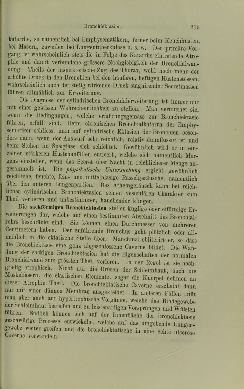 Bronchiektasien. katarrhe, so namentlich bei Emphysematikern, ferner beim Keuchhusten, bei Masern, zuweilen bei Lungentuberkulose u. s. w. Der primäre Vor- gang ist wahrscheinlich stets die in Folge des Katarrhs eintretende Atro- phie und damit verbundene grössere Nachgiebigkeit der Bronchialwan- dung. Theils der inspiratorische Zug des Thorax, wohl noch mehr der erhöhte Druck in den Bronchien bei den häufigen, heftigen Hustenstössen. wahrscheinlich auch der stetig wirkende Druck stagnirender Secretmassen führen allmählich zur Erweiterung. Die Diagnose der cylindrischen Bronchialerweiterung ist immer nur mit einer gewissen Wahrscheinlichkeit zu stellen. Man vermutket sie, wenn die Bedingungen, welche erfakrungsgemäss zur Bronchiektasie führen, erfüllt sind. Beim chronischen Bronchialkatarrh der Emphy- sematiker schliesst man auf cylindrische Ektasien der Bronchien beson- ders dann, wenn der Auswurf sehr reichlich, relativ dünnflüssig ist und beim Stehen im Speiglase sich schichtet. Gewöhnlich wird er in ein- zelnen stärkeren Hustenanfällen entleert, welche sich namentlich Mor- gens einstellen, wenn das Secret über Nacht in reichlicherer Menge an- gesammelt ist. Die physikalische Untersuchung ergiebt gewöhnlich ieichliche, feuchte, fein- und mittelblasige Rasselgeräusche, namentlich über den unteren Lungenpartien. Das Athemgeräusck kann bei reich- lichen cylindrischen Bronchiektasien seinen vesiculären Charakter zum Theil verlieren und unbestimmter, hauchender klingen. Die sackförmigen Bronchiektasien stellen kuglige oder eiförmige Er- weiterungen dar, welche auf einen bestimmten Abschnitt des Bronchial- lohis beschränkt sind. Sie können einen Durchmesser von mehreren Centimetern haben. Der zuführende Bronchus geht plötzlich oder all- mählich in die ektatische Stelle über. Manchmal obliterirt er, so dass die Bronchiektasie eine ganz abgeschlossene Caverne bildet. Die Wan- dung der sackigen Bronchiektasien hat die Eigenschaften der normalen Bronchialwand zum grössten Theil verloren. In der Regel ist sie hoch- gradig atrophisch. Nicht nur die Drüsen der Schleimhaut, auch die Muskelfasern, die elastischen Elemente, sogar die Knorpel nehmen an dieser Atrophie Theil. Die bronckiektatiscke Caverne erscheint dann nur mit einer dünnen Membran ausgekleidet. In anderen Fällen trifft man aber auch auf hypertrophische Vorgänge, welche das Bindegewebe dei Schleimhaut betrefien und zu leistenartigen Vorsprüngen und Wülsten fuhren. Endlich können sich auf der Innenfläche der Bronchiektasie geschweige Processe entwickeln, welche auf das umgebende Lunten gewebe weiter greifen und die bronckiektatiscke in eine echte ulceröse Caverne verwandeln. ülüöe