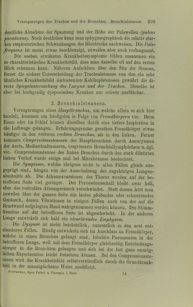 deutliche Abnahme der Spannung und der Höhe der Pulswellen (pulsus paradoxus). Noch deutlicher kann man sphygmographisch die relativ star- ken respiratorischen Schwankungen des Blutdrucks nachweisen. Die Puls- frequenz ist meist etwas beschleunigt, zuweilen aber auch verlangsamt. Die soeben erwähnten Krankheitssymptome bilden zusammen ein so charakteristisches Krankheitsbild, dass man dasselbe oft auf den ersten Blick erkennen kann. Näheren Aufschluss über den Sitz der Stenose, ferner die sichere Unterscheidung der Trachealstenose von den ein sehr ähnliches Krankheitsbild darbietenden Kehlkopfstenosen gewährt die di- recte Spiegeluntersuchung des Larynx und der Trachea. Dieselbe ist aber bei hochgradig dyspnoischen Kranken nur schwer ausführbar. 2. Bronchialstenosen. Verengerungen eines Hauptbronchus, um welche allein es sich hier handelt, kommen am häutigsten in Folge von Fremdkörpern vor. Beim Essen oder im Schlaf können dieselben durch eine tiefere Inspiration in die Luftwege gelangen. Erfahrungsgemäss gerathen Fremdkörper etwas häufiger in den weiteren rechten Bronchus, als in den linken. Ferner kommen Compressionsstenosen der Hauptbronchien durch Aneurysmen der Aorta, Mediastinaltumoren, vergrösserte Bronchiallymphdrüsen u. dgl. vor. Compressionsstenose des linken Bronchus durch den stark dilatirten linken Vorhof wurde einige mal bei Mitralstenose beobachtet. Die Symptome, welche übrigens nicht in allen Fällen gleich aus- geprägt sind, hängen von der Ausschaltung des zugehörigen Lungen- abschnitts ab. Die Athemexcursionen des Thorax werden auf der be- troffenen Seite viel geringer. Der Percussionsschall bleibt zwar hell, aber das vesiculäre Athemgeräusch verschwindet. Statt dessen hört man zuweilen über der ganzen Seite ein lautes pfeifendes oder schnurrendes Geiäusch, dessen Vibrationen in einigen Fällen auch von der auf die Brustwand aufgelegten Hand wahrgenommen werden können. Der Stimrn- fremitus auf der betroffenen Seite ist abgeschwächt. In der anderen Lunge entwickelt sich bald ein vicariirendes Emphysem. Die Dyspnoe ist meist beträchtlich, namentlich in den acut ent- ■ standenen Fällen. Häufig entwickeln sich im Anschluss an Fremdkörper, welche in einen Bronchus gelangt sind, lobuläre Pneumonien in der betroffenen Lunge, weil mit dem Fremdkörper gleichzeitig Entzündungs- erreger in die Bronchien gelangen und sich bei der fast ganz unmög- I liehen Expectoration leicht festsetzen können. Bei den Compressionsste- nosen wird das Krankheitsbild selbstverständlich durch die Grundkrank- heit in der mannigfachsten Weise modificirt. Strümpell,, Spec. Patliol. u. Therapie. I. Band. 14