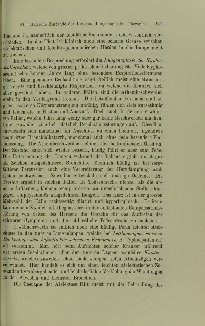 ; Pneumonie, namentlich der lobulären Pneumonie, nicht wesentlich ver- I schieden. In der That ist klinisch auch eine scharfe Grenze zwischen atelektatischen und lobulär-pneumonischen Herden in der Lunge nicht zu ziehen. Eine besondere Besprechung erfordert die Lungenaplasie der Kypho- i scoliotisclien, welche von grosser praktischer Bedeutung ist. Viele Kypho- scoliotische können Jahre lang ohne besondere Respirationsstörungen leben. Eine genauere Beobachtung zeigt freilich meist eine etwas an- gestrengte und beschleunigte Respiration, an welche die Kranken sich iaber gewöhnt haben. In anderen Fällen sind die Athembeschwerden mehr in den Vordergrund tretend. Die betreffenden Personen sind zu jeder stärkeren Körperanstrengung unfähig, fühlen sich stets kurzathmig und leiden oft an Husten und Auswurf. Doch auch in den ersterwähn- ten Fällen, welche Jahre lang wenig oder gar keine Beschwerden machen, treten zuweilen ziemlich plötzlich Respirationsstörungen auf. Dieselben entwickeln sich manchmal im Anschluss an einen leichten, irgendwie acquirirten Bronchialkatarrh, manchmal auch ohne jede besondere Ver- anlassung. Die Athembeschwerden nehmen den bedrohlichsten Grad an. «Der Zustand kann sich wieder bessern, häufig führt er aber zum Tode. ;Die Untersuchung der Lungen während des Lebens ergiebt meist nur die Zeichen ausgedehnterer Bronchitis. Ziemlich häufig ist bei sorg- fältiger Percussion auch eine Verbreiterung der Herzdämpfung nach rechts nachweisbar. Zuweilen entwickeln sich mässige Oedeme. Die Seclion ergiebt in solchen Fällen als Todesursache nichts, als die ab- norm luftarmen, kleinen, comprimirten, au umschriebenen Stellen hin- j gegen emphysematos ausgedehnten Lungen. Das Herz ist in der grossen Mehrzahl der Fälle rechtsseitig dilatirt und hypertrophisch. Es kann kaum einem Zweifel unterliegen, dass in der eintretenden Compensations- störung von Seiten des Herzens die Ursache für das Auftreten der I schweren Symptome und die schliessliche Todesursache zu suchen ist. Erwähnenswerth ist endlich noch eine häufige Form leichter Atel- ektase in den unteren Lungenlappen, welche bei bettlägerigen, meist in Rückenlage sich befindlichen schweren Kranken (z. B. Typhuspatienten) oft vorkommt. Man hört beim Aufrichten solcher Kranken während der ersten Inspirationen über den unteren Lappen exquisites Knister- rasseln, welches zuweilen schon nach wenigen tiefen Athemzügen ver- schwindet. Hier handelt es sich um einen leichten atelektatischen Zu- stand mit vorübergehender und leicht löslicher Verklebung der Wandungen in den Alveolen und kleinsten Bronchien. Die Therapie der Atelektase fällt meist mit der Behandlung des