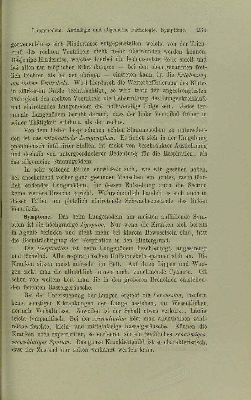 genvenenblutes sich Hindernisse entgegenstellen, welche von der Trieb- kraft des rechten Ventrikels nicht mehr überwunden werden können. Dasjenige Hinderniss, welches hierbei die bedeutendste Bolle spielt und bei allen nur möglichen Erkrankungen — bei den oben genannten frei- lich leichter, als bei den übrigen — eintreten kann, ist die Erlahmung des linken Ventrikels. Wird hierdurch die Weiterbeförderung des Blutes in stärkerem Grade beeinträchtigt, so wird trotz der angestrengtesten Thätigkeit des rechten Ventrikels die Ueberfüllung des Lungenkreislaufs und eintretendes Lungenödem die nothwendige Folge sein. Jedes ter- minale Lungenödem beruht darauf, dass der linke Ventrikel früher in seiner Thätigkeit erlahmt, als der rechte. Von dem bisher besprochenen echten Stauungsödem zu unterschei- den ist das entzündliche Lungenödem. Es findet sich in der Umgebung pneumonisch infiltrirter Stellen, ist meist von beschränkter Ausdehnung und deshalb von untergeordneterer Bedeutung für die Respiration, als das allgemeine Stauungsödem. In sehr seltenen Fällen entwickelt sich, wie wir gesehen haben, bei anscheinend vorher ganz gesunden Menschen ein acutes, rasch tödt- lich endendes Lungenödem, für dessen Entstehung auch die Section keine weitere Ursache ergiebt. Wahrscheinlich handelt es sich auch in diesen Fällen um plötzlich eintretende Schwächezustände des linken Ventrikels. Symptome. Das beim Lungenödem am meisten auffallende Sym- ptom ist die hochgradige Dyspnoe. Nur wenn die Kranken sich bereits in Agonie befinden und nicht mehr bei klarem Bewusstsein sind, tritt die Beeinträchtigung der Respiration in den Hintergrund. Die Respiration ist beim Lungenödem beschleunigt, angestrengt und röchelnd. Alle respiratorischen Hiilfsmuskeln spannen sich an. Die Kranken sitzen meist aufrecht im Bett. Auf ihren Lippen und Wan- gen sieht man die allmählich immer mehr zunehmende Cyanose. Oft schon von weitem hört man die in den gröberen Bronchien entstehen- den feuchten Rasselgeräusche. Bei der Untersuchung der Lungen ergiebt die Percussion, insofern keine sonstigen Erkrankungen der Lunge bestehen, im Wesentlichen normale Verhältnisse. Zuweilen ist der Schall etwas verkürzt, häufig leicht tympanitisch. Bei der Auscultation hört man allenthalben zahl- reiche feuchte, klein- und mittelblasige Rasselgeräusche. Können die Kranken noch expectoriren, so entleeren sie ein reichliches schaumiges, serös-blutiges Sputum. Das ganze Krankheitsbild ist so charakteristisch, dass der Zustand nur selten verkannt werden kann.