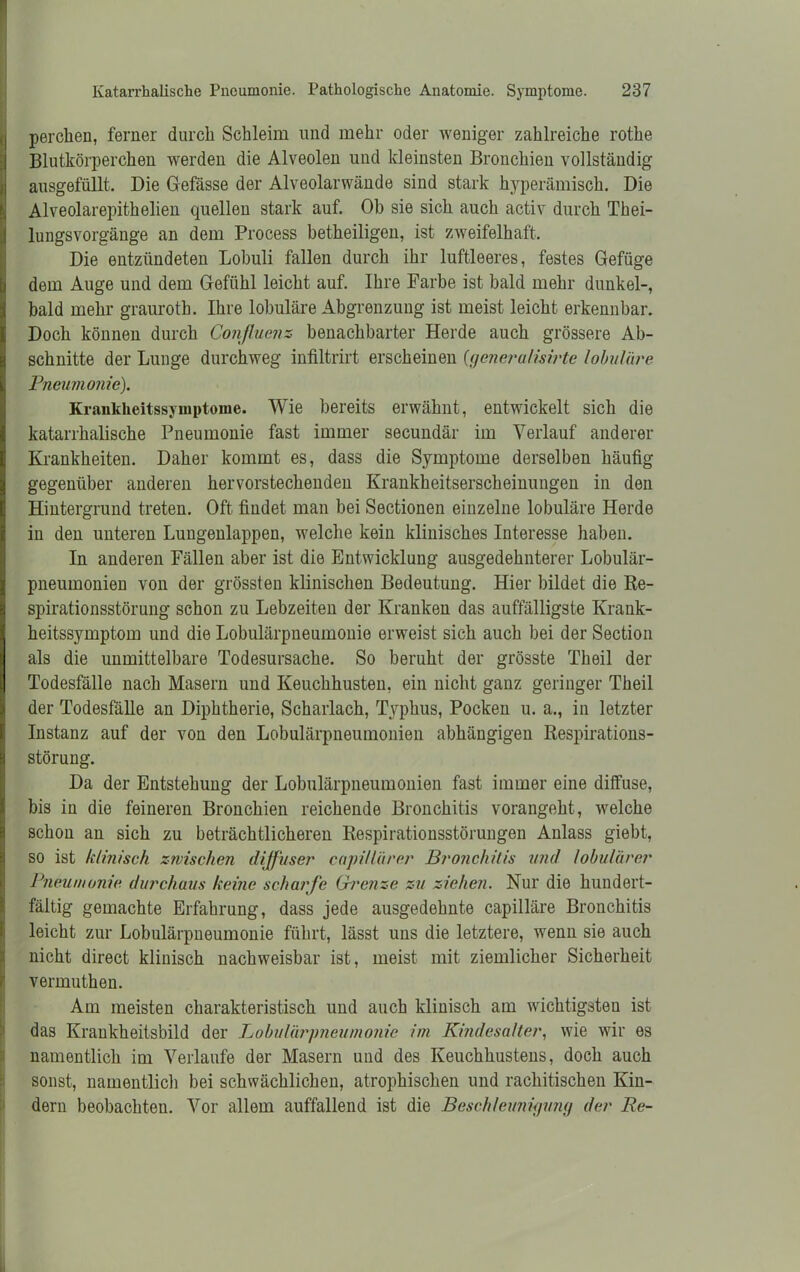 Ipercken, ferner durch Schleim und mehr oder weniger zahlreiche rotke Blutkörperchen werden die Alveolen und kleinsten Bronchien vollständig ausgefüllt. Die Gefässe der Alveolarwände sind stark hyperämisch. Die Alveolarepitkelien quellen stark auf. Ob sie sich auch activ durch Tkei- lungsvorgänge an dem Process betheiligen, ist zweifelhaft. Die entzündeten Lobuli fallen durch ihr luftleeres, festes Gefüge dem Auge und dem Gefühl leicht auf. Ihre Farbe ist bald mehr dunkel-, bald mehr graurotb. Ihre lobuläre Abgrenzung ist meist leicht erkennbar. Doch können durch Conßuenz benachbarter Herde auch grössere Ab- schnitte der Lunge durchweg infiltrirt erscheinen (generalisirte lobuläre Pneumonie). Krankheitssymptome. Wie bereits erwähnt, entwickelt sich die katarrhalische Pneumonie fast immer secundär im Verlauf anderer Krankheiten. Daher kommt es, dass die Symptome derselben häufig gegenüber anderen hervorstechenden Krankheitserscheinungen in den Hintergrund treten. Oft findet man bei Sectionen einzelne lobuläre Herde in den unteren Lungenlappeu, welche kein klinisches Interesse haben. In anderen Fällen aber ist die Entwicklung ausgedehnterer Lobulär- pneumonien von der grössten klinischen Bedeutung. Hier bildet die Re- spirationsstörung schon zu Lebzeiten der Kranken das auffälligste Krank- heitssymptom und die Lobulärpneumonie erweist sich auch bei der Section als die unmittelbare Todesursache. So beruht der grösste Tkeil der Todesfälle nach Masern und Keuchhusten, ein nicht ganz geringer Theil der Todesfälle an Diphtherie, Scharlach, Typhus, Pocken u. a., in letzter Instanz auf der von den Lobulärpneumonien abhängigen Respirations- störung. Da der Entstehung der Lobulärpneumonien fast immer eine diffuse, bis in die feineren Bronchien reichende Bronchitis vorangeht, welche schon an sich zu beträchtlicheren Respirationsstörungen Anlass giebt, so ist klinisch zivisehen diffuser capi/lärer Bronchitis und lobulärer Pneumonie durchaus keine scharfe Grenze zu ziehen. Nur die hundert- fältig gemachte Erfahrung, dass jede ausgedehnte capilläre Bronchitis I leicht zur Lobulärpneumonie führt, lässt uns die letztere, wenn sie auch nicht direct klinisch nachweisbar ist, meist mit ziemlicher Sicherheit vermuthen. Am meisten charakteristisch und auch klinisch am wichtigsten ist das Krankheitsbild der Lobulärpneumonie im Kindesalter, wie wir es namentlich im Verlaufe der Masern und des Keuchhustens, doch auch sonst, namentlich bei schwächlichen, atrophischen und rachitischen Kin- dern beobachten. Vor allem auffallend ist die Beschleunigung der Re-