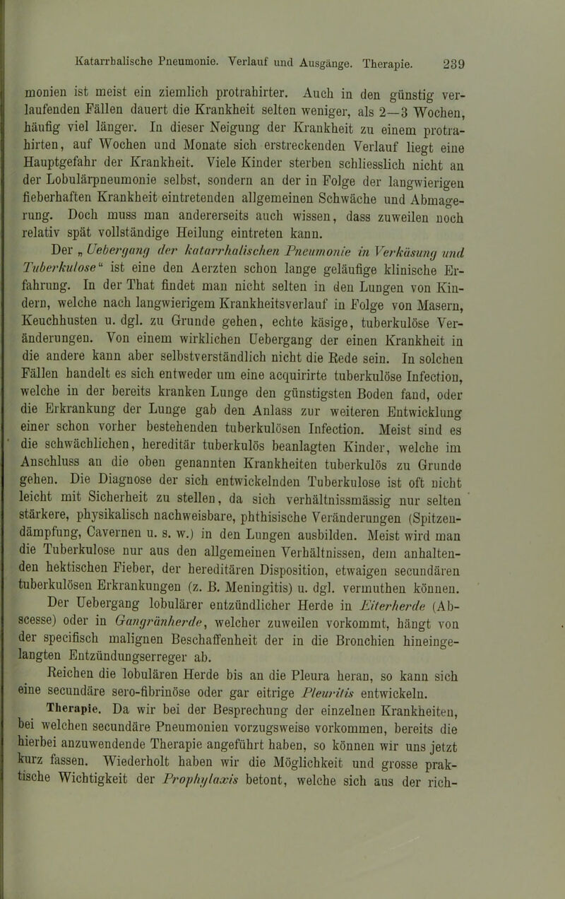 monien ist meist ein ziemlich protrahirter. Auch in den günstig ver- laufenden Fällen dauert die Krankheit selten weniger, als 2—3 Wochen, häufig viel länger. In dieser Neigung der Krankheit zu einem protra- hirten, auf Wochen und Monate sich erstreckenden Verlauf liegt eine Hauptgefahr der Krankheit. Viele Kinder sterben schliesslich nicht an der Lobulärpneumonie selbst, sondern an der in Folge der langwierigen fieberhaften Krankheit eintretenden allgemeinen Schwäche und Abmage- rung. Doch muss man andererseits auch wissen, dass zuweilen noch relativ spät vollständige Heilung eintreten kann. Der „ Uebergaiig der katarrhalischen Pneumonie in Verkäsung und Tuberkulose“ ist eine den Aerzten schon lange geläufige klinische Er- fahrung. In der That findet man nicht selten in den Lungen von Kin- dern, welche nach langwierigem Krankheitsverlauf in Folge von Masern, Keuchhusten u. dgl. zu Grunde gehen, echte käsige, tuberkulöse Ver- änderungen. Von einem wirklichen Uebergang der einen Krankheit in die andere kann aber selbstverständlich nicht die Rede sein. In solchen Fällen handelt es sich entweder um eine acquirirte tuberkulöse Infection, welche in der bereits kranken Lunge den günstigsten Boden fand, oder die Erkrankung der Lunge gab den Anlass zur weiteren Entwicklung einer schon vorher bestehenden tuberkulösen Infection. Meist sind es die schwächlichen, hereditär tuberkulös beanlagteii Kinder, welche im Anschluss an die oben genannten Krankheiten tuberkulös zu Grunde gehen. Die Diagnose der sich entwickelnden Tuberkulose ist oft nicht leicht mit Sicherheit zu stellen, da sich verhältnissmässig nur selten stärkere, phj^sikalisch nachweisbare, phthisische Veränderungen (Spitzen- dämpfung, Cavernen u. s. w.) in den Lungen ausbilden. Meist wird man die Tuberkulose nur aus den allgemeinen Verhältnissen, dem anhalten- den hektischen Fieber, der hereditären Disposition, etwaigen secundären tuberkulösen Erkrankungen (z. B. Meningitis) u. dgl. vermuthen können. Der Uebergang lobulärer entzündlicher Herde in Eiterherde (Ab- scesse) oder in Gangränherde, welcher zuweilen vorkommt, hängt von der speeifisch malignen Beschaffenheit der in die Bronchien hineinge- langten Entzündungserreger ab. Reichen die lobulären Herde bis an die Pleura heran, so kann sich eine secundäre sero-fibrinöse oder gar eitrige Pleuritis entwickeln. Therapie. Da wir bei der Besprechung der einzelnen Krankheiten, bei welchen secundäre Pneumonien vorzugsweise Vorkommen, bereits die hierbei anzuwendende Therapie angeführt haben, so können wir uns jetzt kurz fassen. Wiederholt haben wir die Möglichkeit und grosse prak- tische Wichtigkeit der Prophylaxis betont, welche sich aus der rieh-