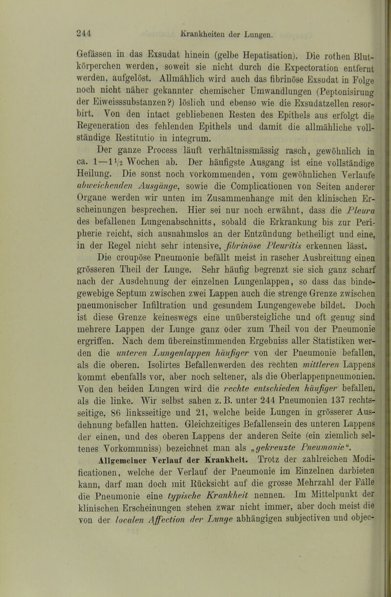 Gefässen in das Exsudat hinein (gelbe Hepatisation). Die rothen Blut- körperchen werden, soweit sie nicht durch die Expectoration entfernt werden, aufgelöst. Allmählich wird auch das fibrinöse Exsudat in Folge noch nicht näher gekannter chemischer Umwandlungen (Peptonisirung der Eiweisssubstanzen?) löslich und ebenso wie die Exsudatzellen resor- birt. Von den intact gebliebenen Resten des Epithels aus erfolgt die Regeneration des fehlenden Epithels und damit die allmähliche voll- ständige Restitutio in integrum. Der ganze Process läuft verhältnissmässig rasch, gewöhnlich in ca. 1 — IV2 Wochen ab. Der häufigste Ausgang ist eine vollständige Heilung. Die sonst noch vorkommenden, vom gewöhnlichen Verlaufe abweichenden Ausgänge, sowie die Complicationen von Seiten anderer Organe werden wir unten im Zusammenhänge mit den klinischen Er- scheinungen besprechen. Hier sei nur noch erwähnt, dass die Pleura des befallenen Lungenabschnitts, sobald die Erkrankung bis zur Peri- pherie reicht, sich ausnahmslos an der Entzündung betheiligt und eine, in der Regel nicht sehr intensive, fibrinöse Pleuritis erkennen lässt. Die croupöse Pneumonie befällt meist in rascher Ausbreitung einen grösseren Theil der Lunge. Sehr häufig begrenzt sie sich ganz scharf nach der Ausdehnung der einzelnen Lungenlappen, so dass das binde- gewebige Septum zwischen zwei Lappen auch die strenge Grenze zwischen pneumonischer Infiltration und gesundem Lungengewebe bildet. Doch ist diese Grenze keineswegs eine unübersteigliche und oft genug sind mehrere Lappen der Lunge ganz oder zum Theil von der Pneumonie ergriffen. Nach dem übereinstimmenden Ergebniss aller Statistiken wer- den die unteren Lungenlappen häufiger von der Pneumonie befallen, als die oberen. Isolirtes Befallenwerden des rechten mittleren Lappens kommt ebenfalls vor, aber noch seltener, als die Oberlappenpneumonien. Von den beiden Lungen wird die rechte entschieden häufiger befallen, als die linke. Wir selbst sahen z. B. unter 244 Pneumonien 137 rechts- seitige, 86 linksseitige und 21, welche beide Lungen in grösserer Aus- dehnung befallen hatten. Gleichzeitiges Befallensein des unteren Lappens der einen, und des oberen Lappens der anderen Seite (ein ziemlich sel- tenes Vorkommniss) bezeichnet man als „gekreuzte Pneumonie Allgemeiner Verlauf dei’ Krankheit. Trotz der zahlreichen Modi- ficationen, welche der Verlauf der Pneumonie im Einzelnen darbieten kann, darf man doch mit Rücksicht auf die grosse Mehrzahl der Fälle die Pneumonie eine typische Krankheit nennen. Im Mittelpunkt der klinischen Erscheinungen stehen zwar nicht immer, aber doch meist die von der localen Affection der Lunge abhängigen subjectiven und objec-