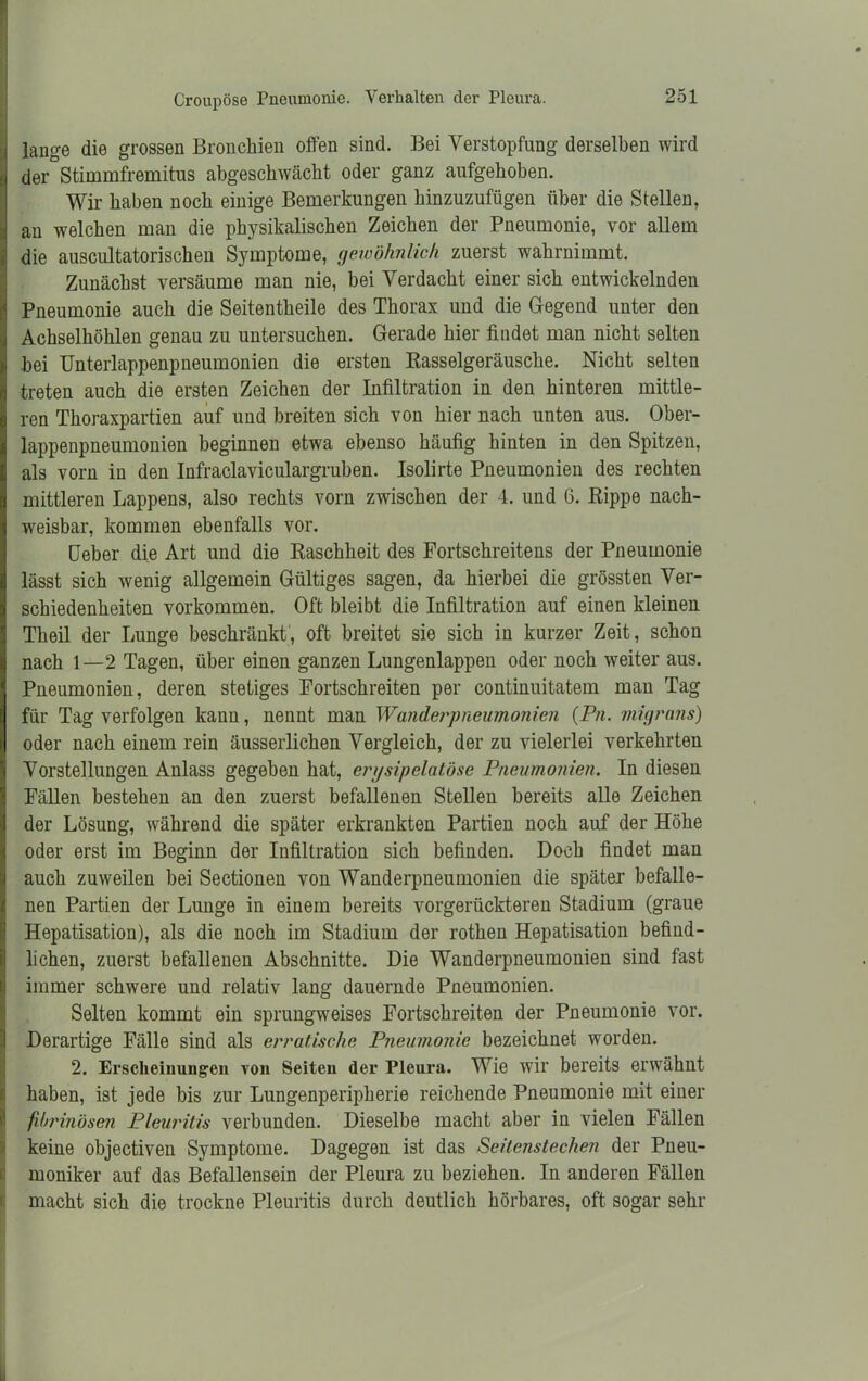 Croupöse Pneumonie. Verhalten cler Pleura. lange die grossen Bronchien offen sind. Bei Verstopfung derselben wird der Stimmfremitus abgeschwächt oder ganz aufgehoben. Wir haben noch einige Bemerkungen hinzuzufügen über die Stellen, Iau welchen man die physikalischen Zeichen der Pneumonie, vor allem die auscultatorischen Symptome, gewöhnlich zuerst wahrnimmt. Zunächst versäume man nie, bei Verdacht einer sich entwickelnden Pneumonie auch die Seitentheile des Thorax und die Gegend unter den Achselhöhlen genau zu untersuchen. Gerade hier findet man nicht selten bei Unterlappenpneumonien die ersten Kasselgeräusche. Nicht selten treten auch die ersten Zeichen der Infiltration in den hinteren mittle- ren Thoraxpartien auf und breiten sich von hier nach unten aus. Ober- lappenpneumonien beginnen etwa ebenso häufig hinten in den Spitzen, als vorn in den Infraclaviculargruben. Isolirte Pneumonien des rechten mittleren Lappens, also rechts vorn zwischen der 4. und 6. Rippe nach- weisbar, kommen ebenfalls vor. üeber die Art und die Raschheit des Fortschreitens der Pneumonie lässt sich wenig allgemein Gültiges sagen, da hierbei die grössten Ver- schiedenheiten Vorkommen. Oft bleibt die Infiltration auf einen kleinen Theil der Lunge beschränkt, oft breitet sie sich in kurzer Zeit, schon nach 1—2 Tagen, über einen ganzen Lungenlappen oder noch weiter aus. Pneumonien, deren stetiges Fortschreiten per continuitatem man Tag für Tag verfolgen kann, nennt man Wanderpneumonien (Pn. migrans) oder nach einem rein äusserlichen Vergleich, der zu vielerlei verkehrten Vorstellungen Anlass gegeben hat, erysipelatöse Pneumonien. In diesen Fällen bestehen an den zuerst befallenen Stellen bereits alle Zeichen der Lösung, während die später erkrankten Partien noch auf der Höhe oder erst im Beginn der Infiltration sich befinden. Doch findet man auch zuweilen bei Sectionen von Wanderpneumonien die später befalle- nen Partien der Lunge in einem bereits vorgerückteren Stadium (graue Hepatisation), als die noch im Stadium der rothen Hepatisation befind- lichen, zuerst befallenen Abschnitte. Die Wanderpneumonien sind fast immer schwere und relativ lang dauernde Pneumonien. Selten kommt ein sprungweises Fortschreiten der Pneumonie vor. Derartige Fälle sind als erratische Pneumonie bezeichnet worden. 2. Erscheinungen von Seiten der Pleura. Wie wir bereits erwähnt haben, ist jede bis zur Lungenperipherie reichende Pneumonie mit einer fibrinösen Pleuritis verbunden. Dieselbe macht aber in vielen Fällen keine objectiven Symptome. Dagegen ist das Seitenstechen der Pneu- moniker auf das Befallensein der Pleura zu beziehen. In anderen Fällen macht sich die trockne Pleuritis durch deutlich hörbares, oft sogar sehr