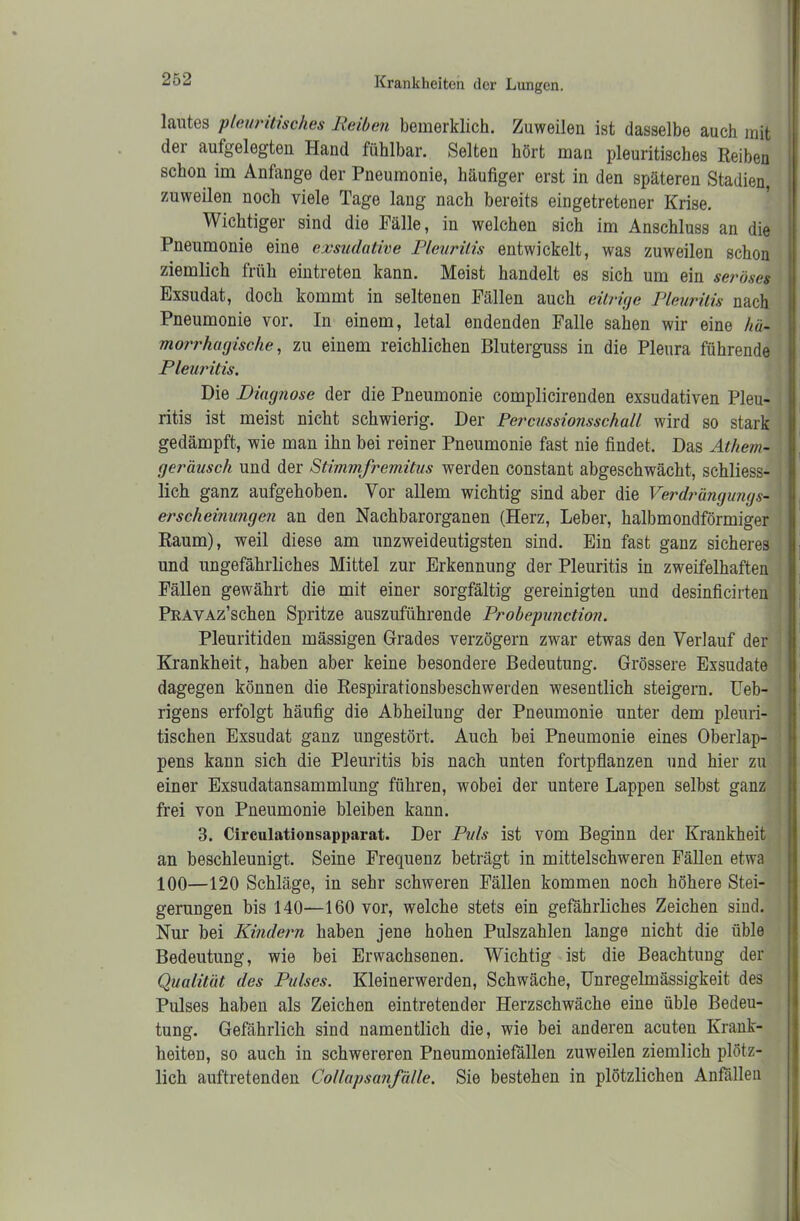 lautes pleuritisch.es Reihen bemerklich. Zuweilen ist dasselbe auch mit der aufgelegten Hand fühlbar. Selten hört man pleuritisches Reiben schon im Anfänge der Pneumonie, häufiger erst in den späteren Stadien, zuweilen noch viele Tage lang nach bereits eingetretener Krise. Wichtiger sind die Fälle, in welchen sich im Anschluss an die Pneumonie eine exsudative Pleuritis entwickelt, was zuweilen schon ziemlich früh eintreten kann. Meist handelt es sich um ein seröses Exsudat, doch kommt in seltenen Fällen auch eitrige Pleuritis nach Pneumonie vor. In einem, letal endenden Falle sahen wir eine hü- morrhagische, zu einem reichlichen Bluterguss in die Pleura führende Pleuritis. Die Diagnose der die Pneumonie complicirenden exsudativen Pleu- ritis ist meist nicht schwierig. Der Percussionsschall wird so stark gedämpft, wie man ihn bei reiner Pneumonie fast nie findet. Das Athem- geräusch und der Stimmfremitus werden constant abgeschwächt, schliess- lich ganz aufgehoben. Vor allem wichtig sind aber die Verdrängungs- er scheinungen an den Nachbarorganen (Herz, Leber, halbmondförmiger Raum), weil diese am unzweideutigsten sind. Ein fast ganz sicheres und ungefährliches Mittel zur Erkennung der Pleuritis in zweifelhaften Fällen gewährt die mit einer sorgfältig gereinigten und desinficirten PRAVAz’schen Spritze auszuführende Probepunction. Pleuritiden massigen Grades verzögern zwar etwas den Verlauf der Krankheit, haben aber keine besondere Bedeutung. Grössere Exsudate dagegen können die Respirationsbeschwerden wesentlich steigern. Ueb- rigens erfolgt häufig die Abheilung der Pneumonie unter dem pleuri- tischen Exsudat ganz ungestört. Auch bei Pneumonie eines Oberlap- pens kann sich die Pleuritis bis nach unten fortpflanzen und hier zu einer Exsudatansammlung führen, wobei der untere Lappen selbst ganz frei von Pneumonie bleiben kann. 3. Circulatiousapparat. Der Puls ist vom Beginn der Krankheit an beschleunigt. Seine Frequenz beträgt in mittelschweren Fällen etwa 100—120 Schläge, in sehr schweren Fällen kommen noch höhere Stei- gerungen bis 140—160 vor, welche stets ein gefährliches Zeichen sind. Nur bei Kindern haben jene hohen Pulszahlen lange nicht die üble Bedeutung, wie bei Erwachsenen. Wichtig ist die Beachtung der Qualität des Pulses. Kleinerwerden, Schwäche, Unregelmässigkeit des Pulses haben als Zeichen eintretender Herzschwäche eine üble Bedeu- tung. Gefährlich sind namentlich die, wie bei anderen acuten Krank- heiten, so auch in schwereren Pneumoniefällen zuweilen ziemlich plötz- lich auftretenden Collapsanfälle. Sie bestehen in plötzlichen Anfällen