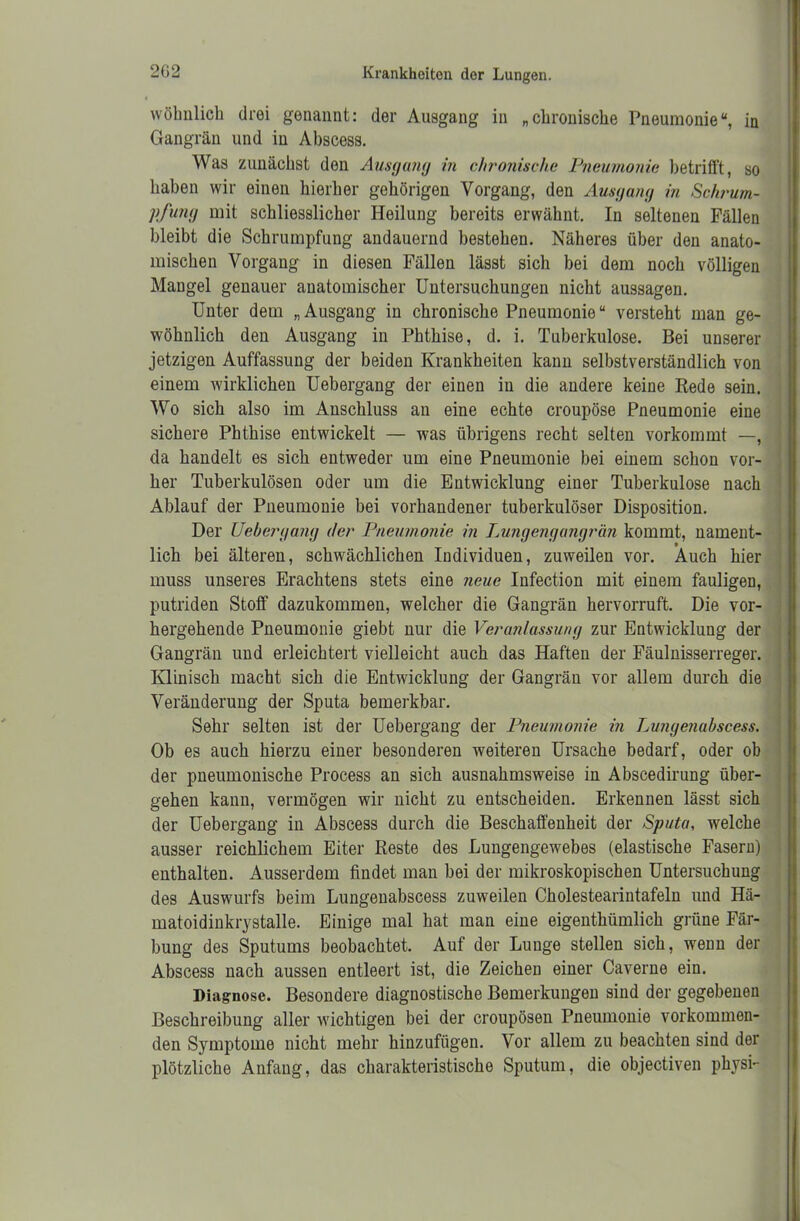 wöhnlich drei genannt: der Ausgang in „chronische Pneumonie“, in Gangrän und in Abscess. Was zunächst den Ausgang in chronische Pneumonie betrifft, so haben wir einen hierher gehörigen Vorgang, den Ausgang in Schrum- pfung mit schliesslicher Heilung bereits erwähnt. In seltenen Fällen bleibt die Schrumpfung andauernd bestehen. Näheres über den anato- mischen Vorgang in diesen Fällen lässt sich bei dem noch völligen Mangel genauer anatomischer Untersuchungen nicht aussagen. Unter dem „Ausgang in chronische Pneumonie“ versteht man ge- wöhnlich den Ausgang in Phthise, d. i. Tuberkulose. Bei unserer jetzigen Auffassung der beiden Krankheiten kann selbstverständlich von einem wirklichen Uebergang der einen in die andere keine Rede sein. Wo sich also im Anschluss an eine echte croupöse Pneumonie eine sichere Phthise entwickelt — was übrigens recht selten vorkommt —, da handelt es sich entweder um eine Pneumonie bei einem schon vor- her Tuberkulösen oder um die Entwicklung einer Tuberkulose nach Ablauf der Pneumonie bei vorhandener tuberkulöser Disposition. Der Uebergang der Pneumonie in Lungengangrän kommt, nament- lich bei älteren, schwächlichen Individuen, zuweilen vor. Auch hier muss unseres Erachtens stets eine neue Infection mit einem fauligen, putriden Stoff dazukommen, welcher die Gangrän hervorruft. Die vor- hergehende Pneumonie giebt nur die Veranlassung zur Entwicklung der Gangrän und erleichtert vielleicht auch das Haften der Fäulnisserreger. Klinisch macht sich die Entwicklung der Gangrän vor allem durch die Veränderung der Sputa bemerkbar. Sehr selten ist der Uebergang der Pneumonie in Lungenabscess. Ob es auch hierzu einer besonderen weiteren Ursache bedarf, oder ob der pneumonische Process an sich ausnahmsweise in Abscedirung über- gehen kann, vermögen wir nicht zu entscheiden. Erkennen lässt sich der Uebergang in Abscess durch die Beschaffenheit der Sputa, welche ausser reichlichem Eiter Reste des Lungengewebes (elastische Fasern) enthalten. Ausserdem findet man bei der mikroskopischen Untersuchung des Auswurfs beim Lungenabscess zuweilen Cholestearintafeln und Hä- matoidinkrystalle. Einige mal hat man eine eigenthümlich grüne Fär- bung des Sputums beobachtet. Auf der Lunge stellen sich, wenn der Abscess nach aussen entleert ist, die Zeichen einer Caverne ein. Diagnose. Besondere diagnostische Bemerkungen sind der gegebenen Beschreibung aller wichtigen bei der croupösen Pneumonie vorkommen- den Symptome nicht mehr hinzufügen. Vor allem zu beachten sind der plötzliche Anfang, das charakteristische Sputum, die objectiven physi-