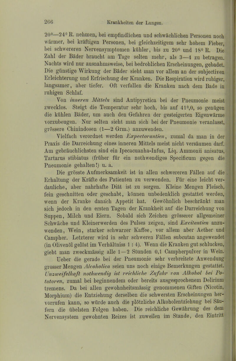 20°—24° E. nehmen, bei empfindlichen und schwächlichen Personen noch wärmer, hei kräftigen Personen, bei gleichzeitigem sehr hohem Fieber, bei schwereren Nervensymptomen kühler, bis zu 20° und 18° R. Die Zahl der Bäder braucht am Tage selten mehr, als 3—4 zu betragen. Nachts wird nur ausnahmsweise, bei bedrohlichen Erscheinungen, gebadet. Die günstige Wirkung der Bäder sieht man vor allem an der subjectiven Erleichterung und Erfrischung der Kranken. Die Respiration wird ruhiger, langsamer, aber tiefer. Oft verfallen die Kranken nach dem Bade in ruhigen Schlaf. Von inneren Mitteln sind Antipyretica bei der Pneumonie meist zwecklos. Steigt die Temperatur sehr hoch, bis auf 41°,0, so genügen die kühlen Bäder, um auch den Gefahren der gesteigerten Eigenwärme vorzubeugen. Nur selten sieht man sich bei der Pneumonie veranlasst, grössere Chinindosen (1—2 Grm.) anzuwenden. Vielfach verordnet werden Expectoranlien, zumal da man in der Praxis die Darreichung eines inueren Mittels meist nicht versäumen darf. Am gebräuchlichsten sind ein Ipecacuanha-Infus, Liq. Ammonii anisatus, Tartarus stibiatus (früher für ein nothwendiges Specificum gegen die Pneumonie gehalten!) u. a. Die grösste Aufmerksamkeit ist in allen schwereren Fällen auf die Erhaltung der Kräfte des Patienten zu verwenden. Für eine leicht ver- dauliche, aber nahrhafte Diät ist zu sorgen. Kleine Mengen Fleisch, fein geschnitten oder geschabt, können unbedenklich gestattet werden, wenn der Kranke danach Appetit hat. Gewöhnlich beschränkt man sich jedoch in den ersten Tagen der Krankheit auf die Darreichung von Suppen, Milch und Eiern. Sobald sich Zeichen grösserer allgemeiner Schwäche und Kleinerwerden des Pulses zeigen, sind Excitantien anzu- wenden, Wein, starker schwarzer Kaffee, vor allem aber Aether und Campher. Letzterer wird in sehr schweren Fällen subcutan angewendet (in Olivenöl gelöst im Verhältniss I : 4). Wenn die Kranken gut schlucken, giebt man zweckmässig alle 1 — 2 Stunden 0,1 Campherpulver in Wein. Ueber die gerade bei der Pneumonie sehr verbreitete Anwendung grosser Mengen Alcoholica seien uns noch einige Bemerkungen gestattet. Unzweifelhaft nothwendig ist reichliche Zufuhr von Alkohol bei Po- tatoren, zumal bei beginnendem oder bereits ausgesprochenem Delirium tremens. Da bei allen gewohnheitsmässig genommenen Giften (Nicotin, Morphium) die Entziehung derselben die schwersten Erscheinungen her- vorrufen kann, so würde auch die plötzliche Alkoholentziehung bei Säu- fern die übelsten Folgen haben. Die reichliche Gewährung des dem Nervensystem gewohnten Reizes ist zuweilen im Stande, den Eintritt