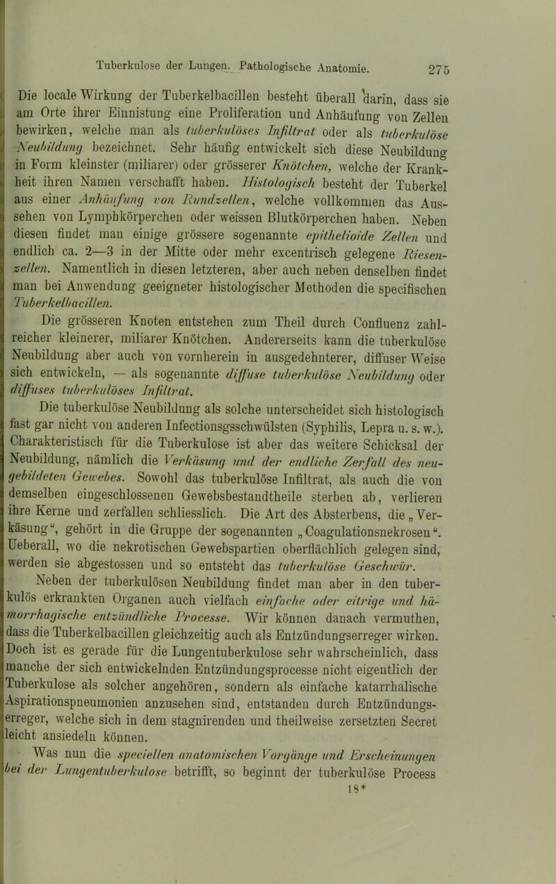 Die locale Wirkung der Tuberkelbacillen besteht überall 'darin, dass sie am Orte ihrer Einnistung eine Proliferation und Anhäufung von Zellen S bewirken, welche man als tuberkulöses Infiltrat oder als tuberkulöse Neubildung bezeichnet. Sehr häufig entwickelt sich diese Neubildung in Form kleinster (miliarer) oder grösserer Knötchen, welche der Krank- heit ihren Namen verschafft haben. Histologisch besteht der Tuberkel I aus einer Anhäufung von Rundzellen, welche vollkommen das Aus- sehen von Lymphkörperchen oder weissen Blutkörperchen haben. Neben diesen findet man einige grössere sogenannte epithelioide Zellen und endlich ca. 2—3 in der Mitte oder mehr excentrisch gelegene Riesen- zellen. Namentlich in diesen letzteren, aber auch neben denselben findet man bei Anwendung geeigneter histologischer Methoden die specifischen Tuberkelbacillen. Die grösseren Knoten entstehen zum Theil durch Confluenz zahl- reicher kleinerer, miliarer Knötchen. Andererseits kann die tuberkulöse Neubildung aber auch von vornherein in ausgedehnterer, diffuser Weise sich entwickeln, — als sogenannte diffuse tuberkulöse Neubildung oder diffuses tuberkulöses Infiltrat. Die tuberkulöse Neubildung als solche unterscheidet sich histologisch fast gar nicht von anderen Infectionsgsschwiilsten (Syphilis, Lepra u. s. w.). Charakteristisch für die Tuberkulose ist aber das weitere Schicksal der Neubildung, nämlich die Verkäsung und der endliche Zerfall des neu- gebildeten Gewebes. Sowohl das tuberkulöse Infiltrat, als auch die von demselben eingeschlossenen Gewebsbestandtheile sterben ab, verlieren ihre Kerne und zerfallen schliesslich. Die Art des Absterbens, die „Ver- käsung“, gehört in die Gruppe der sogenannten „ Coagulationsnekrosen “. Ueberall, wo die nekrotischen Gewebspartien oberflächlich gelegen sind, werden sie abgestossen und so entsteht das tuberkulöse Geschwür. Neben der tuberkulösen Neubildung findet man aber in den tuber- kulös erkrankten Organen auch vielfach einfache oder eitrige und. hä- morrhagische entzündliche Processe. Wir können danach vermuthen, dass die Tuberkelbacillen gleichzeitig auch als Entzündungserreger wirken. Doch ist es gerade für die Lungentuberkulose sehr wahrscheinlich, dass manche der sich entwickelnden Entzündungsprocesse nicht eigentlich der Tuberkulose als solcher angehören, sondern als einfache katarrhalische Aspirationspneumonien anzusehen sind, entstanden durch Entzündungs- erreger, welche sich in dem stagnirenden und theilweise zersetzten Secret leicht ansiedeln können. Was nun die speciellen anatomischen Vorgänge und Erscheinungen bei der Lungentuberkulose betrifft, so beginnt der tuberkulöse Process 18*