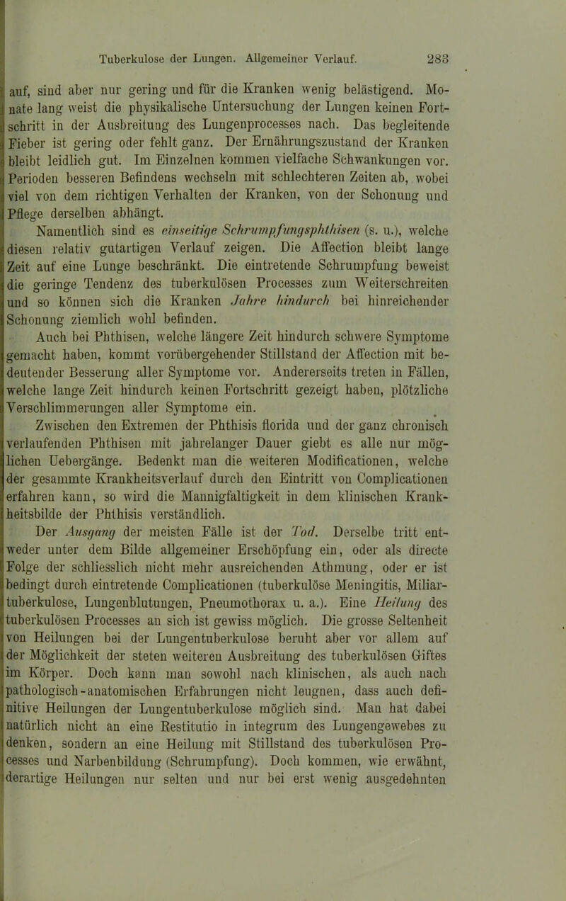 H auf, siud aber nur gering und für die Kranken wenig belästigend. Mo- ;fj nate lang weist die physikalische Untersuchung der Lungen keinen Fort- d schritt in der Ausbreitung des Lungenprocesses nach. Das begleitende < Fieber ist gering oder fehlt ganz. Der Ernährungszustand der Kranken j bleibt leidlich gut. Im Einzelnen kommen vielfache Schwankungen vor. Perioden besseren Befindens wechseln mit schlechteren Zeiten ab, wobei viel von dem richtigen Verhalten der Kranken, von der Schonung und Pflege derselben abhängt. Namentlich sind es einseitige Schrumpfungsphl/men (s. u.), welche diesen relativ gutartigen Verlauf zeigen. Die Affection bleibt lange Zeit auf eine Lunge beschränkt. Die eintretende Schrumpfung beweist die geringe Tendenz des tuberkulösen Processes zum Weiterschreiten und so können sich die Kranken Jahre hindurch bei hinreichender Schonung ziemlich wohl befinden. Auch bei Phthisen, welche längere Zeit hindurch schwere Symptome gemacht haben, kommt vorübergehender Stillstand der Affection mit be- deutender Besserung aller Symptome vor. Andererseits treten in Fällen, welche lange Zeit hindurch keinen Fortschritt gezeigt haben, plötzliche Verschlimmerungen aller Symptome ein. Zwischen den Extremen der Phthisis florida und der ganz chronisch verlaufenden Phthisen mit jahrelanger Dauer giebt es alle nur mög- lichen Uebergänge. Bedenkt man die weiteren Modificationen, welche der gesammte Krankheitsverlauf durch den Eintritt von Complicationen erfahren kann, so wird die Mannigfaltigkeit in dem klinischen Krank- heitsbilde der Phthisis verständlich. Der Ausgang der meisten Fälle ist der Tod. Derselbe tritt ent- weder unter dem Bilde allgemeiner Erschöpfung ein, oder als directe Folge der schliesslich nicht mehr ausreichenden Athmung, oder er ist bedingt durch eintretende Complicationen (tuberkulöse Meningitis, Miliar- tuberkulose, Lungenblutungen, Pneumothorax u. a.). Eine Heilung des tuberkulösen Processes an sich ist gewiss möglich. Die grosse Seltenheit von Heilungen bei der Lungentuberkulose beruht aber vor allem auf der Möglichkeit der steten weiteren Ausbreitung des tuberkulösen Giftes im Körper. Doch kann man sowohl nach klinischen, als auch nach pathologisch-anatomischen Erfahrungen nicht leugnen, dass auch defi- nitive Heilungen der Lungentuberkulose möglich sind. Man hat dabei natürlich nicht an eine Restitutio in integrum des Lungengewebes zu denken, sondern an eine Heilung mit Stillstand des tuberkulösen Pro- cesses und Narbenbildung (Schrumpfung). Doch kommen, wie erwähnt, derartige Heilungen nur selten und nur bei erst wenig ausgedehnten