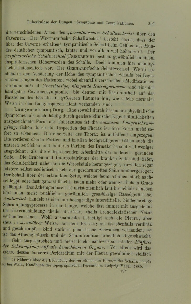 die verschiedenen Arten des „percutorischen Scheinwechsels“ über den Cavernen. Der WiNTRiCH’sche Schallwechsel besteht darin, dass der über der Caverne erhaltene tympanitische Schall beim Oeffnen des Mun- des deutlicher tympanitisch, lauter und vor allem viel höher wird. Der respiratorische Schaltwecksel (Friedreich) besteht gewöhnlich in einem inspiratorischen Höherwerden des Schalls. Doch kommen hier mannig- fache Unterschiede vor. Der GERHARDT’sche Schallwechsel (Weil) be- steht in der Aenderung der Höhe des tympanitischen Schalls bei Lage- veränderungen des Patienten, wobei ebenfalls verschiedene Modificationen Vorkommen.1) 4. Grossblasige, klingende Rasselgeräusche sind eins der häufigsten Cavernensymptome. Sie deuten mit Bestimmtheit auf das Entstehen des Rasseins in grösseren Räumen hin, wie solche normaler Weise in den Lungenspitzen nicht vorhanden sind. Lungenschrumpfung. Eine sowohl durch besondere physikalische Symptome, als auch häufig durch gewisse klinische Eigenthümliehkeiten ausgezeichnete Form der Tuberkulose ist die einseilige Lungenschrvm- pfung. Schon durch die Inspection des Thorax ist diese Form meist so- fort zu erkennen. Die eine Seite des Thorax ist auffallend eingezogen. Die vorderen oberen Partien und in allen hochgradigeren Fällen auch die unteren seitlichen und hinteren Partien des Brustkorbs sind viel weniger ausgedehnt, als die entsprechenden Abschnitte der anderen, gesunden Seite. Die Gruben und Intercostalräume der kranken Seite sind tiefer, das Schulterblatt näher an die Wirbelsäule herangezogen, zuweilen sogar letztere selbst scoliotisch nach der geschrumpften Seite hinübergezogen. Dei Schall über der erkrankten Seite, welche beim Athmen stark nach- schleppt oder fast ganz stillsteht, ist in mehr oder weniger hohem Grade gedämpft. Das Athemgeräusch ist meist ziemlich laut bronchial; daneben hört man meist reichliche, gewöhnlich grossblasige Rasselgeräusche. Anatomisch handelt es sich um hochgradige interstitielle, bindegewebige Schrumpfungsprocesse in der Lunge, welche fast immer mit ausgedehn- ter Lavernenbildung theils ulceröser, theils bronchiektatischer Natur verbunden sind. Wohl ausnahmslos betheiligt sich die Pleura, aber stets in secundärer Weise, an dem Proeess; sie ist ebenfalls verdickt und geschrumpft. Sind stärkere pleuritische Schwarten vorhanden, so ist das Athemgeräusch und der Stimmfremitus erheblich abgeschwächt. Sehr ausgesprochen und meist leicht nachweisbar ist der Einfluss der Schrumpfung auf die benachbarten Organe. Vor allem wird das Herz, dessen äusseres Pericardium mit der Pleura gewöhnlich vielfach 1) Näheres über die Bedeutung der verschiedenen Formen des Schallwechsels s. bei Weil, Handbuch der topographischen Percussion. Leipzig, Vogel. 1880. 19 *