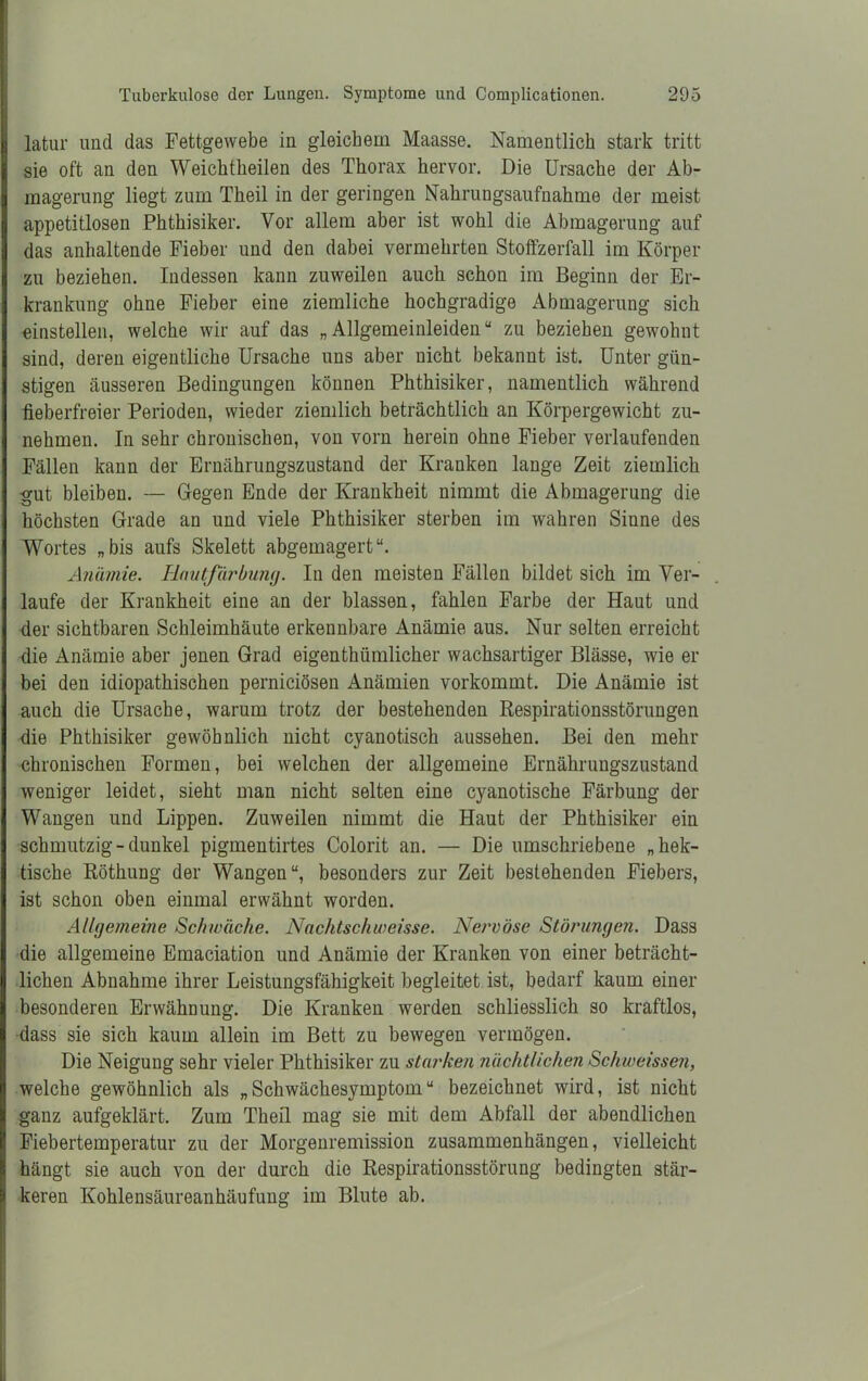 latur und das Fettgewebe in gleichem Maasse. Namentlich stark tritt sie oft an den Weicktkeilen des Thorax hervor. Die Ursache der Ab- magerung liegt zum Theil in der geringen Nahrungsaufnahme der meist appetitlosen Phthisiker. Vor allem aber ist wohl die Abmagerung auf das anhaltende Fieber und den dabei vermehrten Stoffzerfall im Körper zu beziehen. Indessen kann zuweilen auch schon im Beginn der Er- krankung ohne Fieber eine ziemliche hochgradige Abmagerung sich einstellen, welche wir auf das „Allgemeinleiden“ zu beziehen gewohnt sind, deren eigentliche Ursache uns aber nicht bekannt ist. Unter gün- stigen äusseren Bedingungen können Phthisiker, namentlich während fieberfreier Perioden, wieder ziemlich beträchtlich an Körpergewicht zu- nehmen. In sehr chronischen, von vorn herein ohne Fieber verlaufenden Fällen kann der Ernährungszustand der Kranken lange Zeit ziemlich gut bleiben. — Gegen Ende der Krankheit nimmt die Abmagerung die höchsten Grade an und viele Phthisiker sterben im wahren Sinne des Wortes „bis aufs Skelett abgemagert“. Anämie. Hautfärbung. In den meisten Fällen bildet sich im Ver- laufe der Krankheit eine an der blassen, fahlen Farbe der Haut und der sichtbaren Schleimhäute erkennbare Anämie aus. Nur selten erreicht die Anämie aber jenen Grad eigenthümlicher wachsartiger Blässe, wie er bei den idiopathischen perniciösen Anämien vorkommt. Die Anämie ist auch die Ursache, warum trotz der bestehenden Respirationsstörungen die Phthisiker gewöhnlich nicht cyanotisch aussehen. Bei den mehr chronischen Formen, bei welchen der allgemeine Ernährungszustand weniger leidet, sieht man nicht selten eine cyanotische Färbung der Wangen und Lippen. Zuweilen nimmt die Haut der Phthisiker ein schmutzig-dunkel pigmentirtes Colorit an. — Die umschriebene „hek- tische Röthung der Wangen“, besonders zur Zeit bestehenden Fiebers, ist schon oben einmal erwähnt worden. Allgemeine Schwäche. Nachtschweisse. Nervöse Störungen. Dass die allgemeine Emaciation und Anämie der Kranken von einer beträcht- lichen Abnahme ihrer Leistungsfähigkeit begleitet ist, bedarf kaum einer besonderen Erwähnung. Die Kranken werden schliesslich so kraftlos, dass sie sich kaum allein im Bett zu bewegen vermögen. Die Neigung sehr vieler Phthisiker zu starken nächtlichen Schweissen, welche gewöhnlich als „Schwächesymptom“ bezeichnet wird, ist nicht ganz aufgeklärt. Zum Theil mag sie mit dem Abfall der abendlichen Fiebertemperatur zu der Morgenremission Zusammenhängen, vielleicht hängt sie auch von der durch die Respirationsstörung bedingten stär- keren Kohlensäureanhäufung im Blute ab.