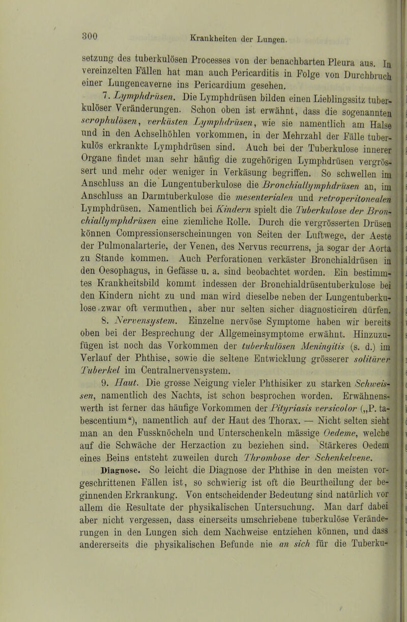 Setzung des tuberkulösen Processes von der benachbarten Pleura aus. Ia vereinzelten Fällen hat man auch Pericardifcis in Folge von Durchbruch einer Lungencaverne ins Pericardium gesehen. 7. Lymphdrüsen. Die Lymphdrüsen bilden einen Lieblingssitz tuber- kulöser Veränderungen. Schon oben ist erwähnt, dass die sogenannten scrophulösen, verkästen Lymphdrüsen, wie sie namentlich am Halse und in den Achselhöhlen Vorkommen, in der Mehrzahl der Fälle tuber- kulös erkrankte Lymphdrüsen sind. Auch bei der Tuberkulose innerer Organe findet man sehr häufig die zugehörigen Lymphdrüsen vergrös- sert und mehr oder weniger in Verkäsung begriffen. So schwellen im Anschluss an die Lungentuberkulose die Bronchiallymphdrüsen an, im Anschluss an Darmtuberkulose die mesenterialen und retroperitonealen Lymphdrüsen. Namentlich bei Kindern spielt die Tuberkulose der Bron- chiallymphdrüsen eine ziemliche Rolle. Durch die vergrösserten Drüsen : können Compressionserscheinungen von Seiten der Luftwege, der Aeste der Pulmonalarterie, der Venen, des Nervus recurrens, ja sogar der Aorta zu Stande kommen. Auch Perforationen verkäster Bronchialdrüsen in den Oesophagus, in Gefässe u. a. sind beobachtet worden. Ein bestimm- tes Krankheitsbild kommt indessen der Bronchialdrüsentuberkulose bei den Kindern nicht zu und man wird dieselbe neben der Lungentuberku- lose-zwar oft vermuthen, aber nur selten sicher diagnosticiren dürfen. 8. Nervensystem. Einzelne nervöse Symptome haben wir bereits oben bei der Besprechung der Allgemeinsymptome erwähnt. Hinzuzu- fügen ist noch das Vorkommen der tuberkulösen Meningitis (s. d.) im Verlauf der Phthise, sowie die seltene Entwicklung grösserer solitärer Tuberkel im Centralnervensystem. 9. Haut. Die grosse Neigung vieler Phthisiker zu starken Schweis- sen, namentlich des Nachts, ist schon besprochen worden. Erwähnens- werth ist ferner das häufige Vorkommen der Pityriasis versico/or („P. ta- bescentium “), namentlich auf der Haut des Thorax. — Nicht selten sieht man an den Fussknöcheln und Unterschenkeln mässige Oedeme, welche auf die Schwäche der Herzaction zu beziehen sind. Stärkeres Oedem eines Beins entsteht zuweilen durch Thrombose der Scheiikelvene. Diagnose. So leicht die Diagnose der Phthise in den meisten vor- geschrittenen Fällen ist, so schwierig ist oft die Beurtheilung der be- ginnenden Erkrankung. Von entscheidender Bedeutung sind natürlich vor allem die Resultate der physikalischen Untersuchung. Man darf dabei aber nicht vergessen, dass einerseits umschriebene tuberkulöse Verände- rungen in den Lungen sich dem Nachweise entziehen können, und dass andererseits die physikalischen Befunde nie an sich für die Tuberku-