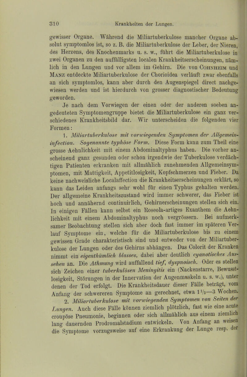 gewisser Organe. Während die Miliartuberkulose mancher Organe ab- solut symptomlos ist, so z. B. die Miliartuberkulose der Leber, der Nieren, des Herzens, des Knochenmarks u. s. w., führt die Miliartuberkulose in zwei Organen zu den auffälligsten localen Krankheitserscheinungen, näm- lich in den Lungen und vor allem im Gehirn. Die von Cohniieim und Manz entdeckte Miliartuberkulose der Chorioidea verläuft zwar ebenfalls an sich symptomlos, kann aber durch den Augenspiegel direct nachge- wiesen werden und ist hierdurch von grosser diagnostischer Bedeutung geworden. Je nach dem Vorwiegen der einen oder der anderen soeben an- gedeuteten Symptomengruppe bietet die Miliartuberkulose ein ganz ver- schiedenes Krankheitsbild dar. Wir unterscheiden die folgenden vier Formen: 1. Miliartuberkulose mit vorwiegenden Symptomen der Allgemein- infection. Sogenannte typhöse Form. Diese Form kann zum Theil eine grosse Aehnlichkeit mit einem Abdominaltyphus haben. Die vorher an- scheinend ganz gesunden oder schon irgendwie der Tuberkulose verdäch- tigen Patienten erkranken mit allmählich zunehmenden Allgemeinsym- ptomen, mit Mattigkeit, Appetitlosigkeit, Kopfschmerzen und Fieber. Da keine nachweisliche Localaffection die Krankheitserscheinungen erklärt, so kann das Leiden anfaugs sehr wohl für einen Typhus gehalten werden. Der allgemeine Krankheitszustand wird immer schwerer, das Fieber ist hoch und annähernd continuirlich, Gehirnerscheinungen stellen sich ein. In einigen Fällen kann selbst ein Roseola-artiges Exanthem die Aehn- lichkeit mit einem Abdominaltyphus noch vergrössern. Bei aufmerk- samer Beobachtung stellen sich aber doch fast immer im späteren Ver- lauf Symptome ein, welche für die Miliartuberkulose bis zu einem gewissen Grade charakteristisch sind und entweder von der Miliartuber- kulose der Lungen oder des Gehirns abhängen. Das Colorit der Kranken nimmt ein eigenthümlich blasses, dabei aber deutlich cyanotisches Aus- sehen an. Die Athmung wird auffallend tief,\ dyspnoisch. Oder es stellen sich Zeichen einer tuberkulösen Meningitis ein (Nackenstarre, Bewusst- losigkeit, Störungen in der Innervation der Augenmuskeln u. s. w.), unter denen der Tod erfolgt. Die Krankheitsdauer dieser Fälle beträgt, vom Anfang der schwereren Symptome an gerechnet, etwa 1 V2—3 Wochen. 2. Miliartuberkulose mit vorwiegenden Symptomen von Seiten der Lungen. Auch diese Fälle können ziemlich plötzlich, fast wie eine acute croupöse Pneumonie, beginnen oder sich allmählich aus einem ziemlich lang dauernden Prodromalstadium entwickeln. Von Anfang an weisen die Symptome vorzugsweise auf eine Erkrankung der Lunge resp. der