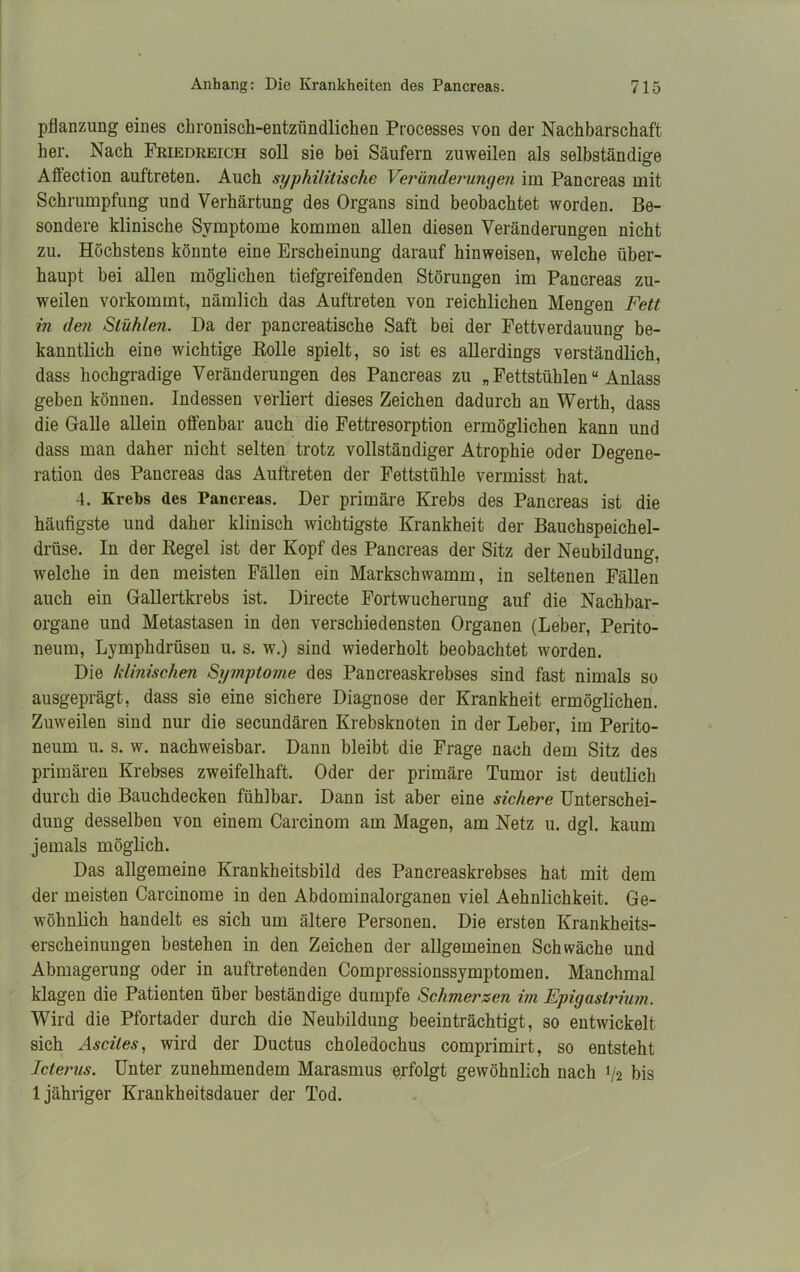 Pflanzung eines chronisch-entzündlichen Processes von der Nachbarschaft her. Nach Friedreich soll sie bei Säufern zuweilen als selbständige Aftection auftreten. Auch syphilitische Veränderungen im Pancreas mit Schrumpfung und Verhärtung des Organs sind beobachtet worden. Be- sondere klinische Symptome kommen allen diesen Veränderungen nicht zu. Höchstens könnte eine Erscheinung darauf hinweisen, welche über- haupt bei allen möglichen tiefgreifenden Störungen im Pancreas zu- weilen vorkommt, nämlich das Auftreten von reichlichen Mengen Fett in den Stühlen. Da der pancreatische Saft bei der Fettverdauung be- kanntlich eine wichtige Eolle spielt, so ist es allerdings verständlich, dass hochgradige Veränderungen des Pancreas zu „ Fettstühlenu Anlass geben können. Indessen verliert dieses Zeichen dadurch an Werth, dass die Galle allein offenbar auch die Fettresorption ermöglichen kann und dass man daher nicht selten trotz vollständiger Atrophie oder Degene- ration des Pancreas das Auftreten der Fettstühle vermisst hat. 4. Krebs des Pancreas. Der primäre Krebs des Pancreas ist die häufigste und daher klinisch wichtigste Krankheit der Bauchspeichel- drüse. In der Regel ist der Kopf des Pancreas der Sitz der Neubildung, welche in den meisten Fällen ein Markschwamm, in seltenen Fällen auch ein Gallertkrebs ist. Directe Fortwucherung auf die Nachbar- organe und Metastasen in den verschiedensten Organen (Leber, Perito- neum, Lymphdrüsen u. s. w.) sind wiederholt beobachtet worden. Die klinischen Symptome des Pancreaskrebses sind fast nimals so ausgeprägt, dass sie eine sichere Diagnose der Krankheit ermöglichen. Zuweilen sind nur die secundären Krebsknoten in der Leber, im Perito- neum u. s. w. nachweisbar. Dann bleibt die Frage nach dem Sitz des primären Krebses zweifelhaft. Oder der primäre Tumor ist deutlich durch die Bauchdecken fühlbar. Dann ist aber eine sichere Unterschei- dung desselben von einem Carcinom am Magen, am Netz u. dgl. kaum jemals möglich. Das allgemeine Krankheitsbild des Pancreaskrebses hat mit dem der meisten Carcinome in den Abdominalorganen viel Aehnlichkeit. Ge- wöhnlich handelt es sich um ältere Personen. Die ersten Krankheits- erscheinungen bestehen in den Zeichen der allgemeinen Schwäche und Abmagerung oder in auftretenden Compressionssymptomen. Manchmal klagen die Patienten über beständige dumpfe Schmerzen im Epigaslrium. Wird die Pfortader durch die Neubildung beeinträchtigt, so entwickelt sich Ascites, wird der Ductus choledochus comprimirt, so entsteht Icterus. Unter zunehmendem Marasmus erfolgt gewöhnlich nach 1/2 bis 1 jähriger Krankheitsdauer der Tod.