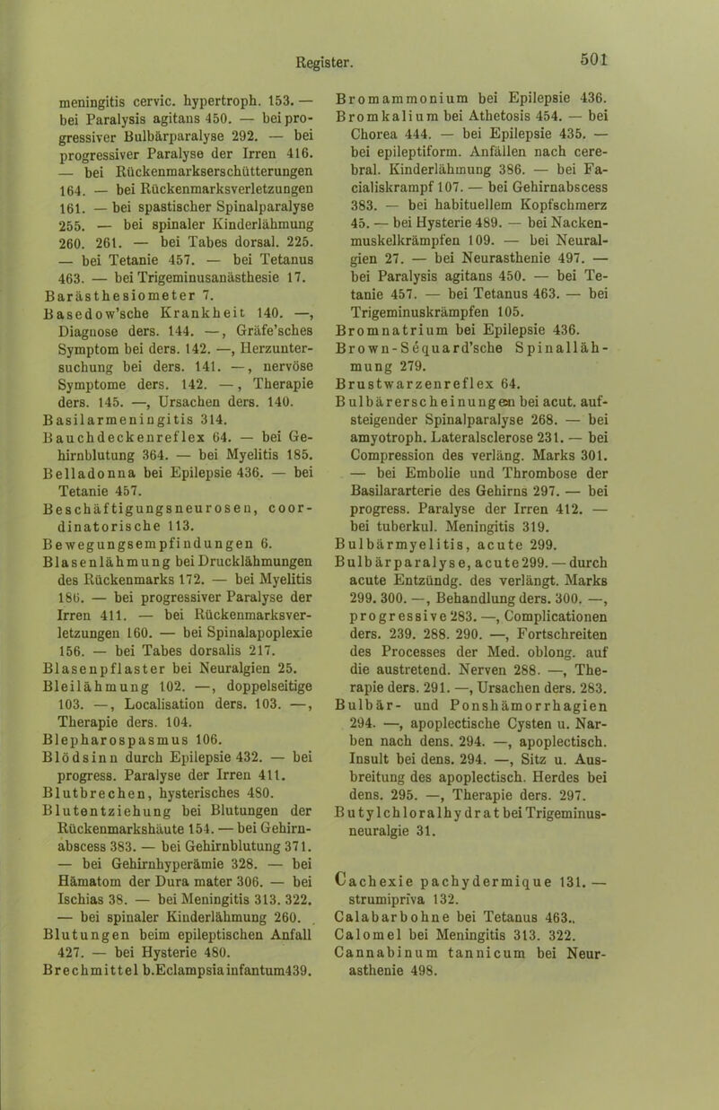 meningitis cervic. hypertroph. 153. — bei Paralysis agitans 450. — bei pro- gressiver Bulbärparalyse 292. — bei progressiver Paralyse der Irren 416. — bei Rückenmarkserschütterungen 164. — bei Rückenmarksverletzungen 161. — bei spastischer Spinalparalyse 255. — bei spinaler Kinderlähmung 260. 261. — bei Tabes dorsal. 225. — bei Tetanie 457. — bei Tetanus 463. — bei Trigeminusanästhesie 17. Barästhesiometer 7. Basedow’sche Krankheit 140. —, Diagnose ders. 144. —, Gräfe’sches Symptom bei ders. 142. —, Herzunter- suchung bei ders. 141. —, nervöse Symptome ders. 142. —, Therapie ders. 145. —, Ursachen ders. 140. Basilarmeningitis 314. Bauchdeckenreflex 64. — bei Ge- hirnblutung 364. — bei Myelitis 185. Belladonna bei Epilepsie 436. — bei Tetanie 457. Beschäftigungsneurosen, coor- dinatorische 113. Bewegungsempfindungen 6. Blasenlähmung bei Drucklähmungen des Rückenmarks 172. — bei Myelitis 186. — bei progressiver Paralyse der Irren 411. — bei Rückenmarksver- letzungen 160. — bei Spinalapoplexie 156. — bei Tabes dorsalis 217. Blasenpflaster bei Neuralgien 25. Bleilähmung 102. —, doppelseitige 103. —, Localisation ders. 103. —, Therapie ders. 104. Blepharospasmus 106. Blödsinn durch Epilepsie 432. — bei progress. Paralyse der Irren 411. Blutbrechen, hysterisches 480. Blutentziehung bei Blutungen der Rückenmarkshäute 154. — bei Gehirn- abscess 383. — bei Gehirnblutung 371. — bei Gehirnhyperämie 328. — bei Hämatom der Dura mater 306. — bei Ischias 38. — bei Meningitis 313. 322. — bei spinaler Kinderlähmung 260. Blutungen beim epileptischen Anfall 427. — bei Hysterie 480. Brechmittel b.Eclampsiainfantum439. Bromammonium bei Epilepsie 436. Bromkalium bei Athetosis 454. — bei Chorea 444. — bei Epilepsie 435. — bei epileptiform. Anfällen nach cere- bral. Kinderlähmung 386. — bei Fa- cialiskrampf 107. — bei Gehirnabscess 383. — bei habituellem Kopfschmerz 45. — bei Hysterie 489. — bei Nacken- muskelkrämpfen 109. — bei Neural- gien 27. — bei Neurasthenie 497. — bei Paralysis agitans 450. — bei Te- tanie 457. — bei Tetanus 463. — bei Trigeminuskrämpfen 105. Bromnatrium bei Epilepsie 436. Brown-Sequard’sche Spinalläh- mung 279. Brustwarzenreflex 64. Bulbärerscheinuugeai bei acut, auf- steigender Spinalparalyse 268. — bei amyotroph. Lateralsclerose 231. — bei Compression des verläng. Marks 301. — bei Embolie und Thrombose der Basilararterie des Gehirns 297. — bei progress. Paralyse der Irren 412. — bei tuberkul. Meningitis 319. Bulbärmyelitis, acute 299. Bulbärparalyse, acute299. — durch acute Entzündg. des verlängt. Marks 299. 300. —, Behandlung ders. 300. —, progressive 283. —, Complicationen ders. 239. 288. 290. —, Fortschreiten des Processes der Med. oblong, auf die austretend. Nerven 288. —, The- rapie ders. 291. —, Ursachen ders. 283. Bulbär- und Ponshämorrhagien 294. —, apoplectische Cysten u. Nar- ben nach dens. 294. —, apoplectisch. Insult bei dens. 294. —, Sitz u. Aus- breitung des apoplectisch. Herdes bei dens. 295. —, Therapie ders. 297. Butylchloralhydratbei Trigeminus- neuralgie 31. Cachexie pachydermique 131. — strumipriva 132. Calabar höhne bei Tetanus 463.. Calomel bei Meningitis 313. 322. Cannabinum tannicum bei Neur- asthenie 498.