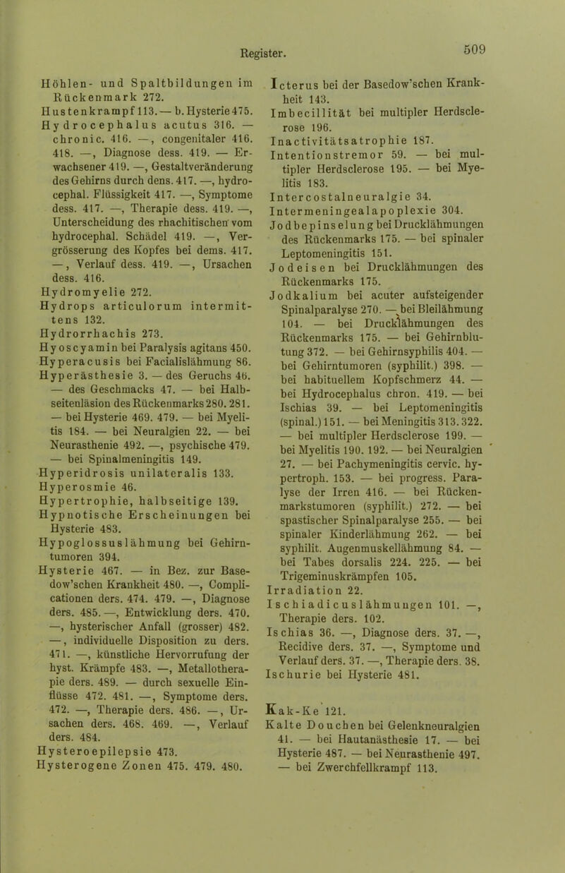 Höhlen- und Spaltbildungen im Rückenmark 272. Hustenkrampf 113.— b. Hysterie 475. H y d r o c e p b a 1 u s acutus 316. — chronic. 416. —, congenitaler 416. 418. —, Diagnose dess. 419. — Er- wachsener 419. —, Gestaltveränderung des Gehirns durch dens. 417. —, hydro- cephal. Flüssigkeit 417. —, Symptome dess. 417. —, Therapie dess. 419. —, Unterscheidung des rhachitischen vom hydrocephal. Schädel 419. —, Ver- grösserung des Kopfes bei dems. 417. —, Verlauf dess. 419. —, Ursachen dess. 416. Hydromyelie 272. Hydrops articulorum intermit- tens 132. Hydrorrhachis 273. Hyoscyaminbei Paralysis agitans 450. Hyperacusis bei Facialislähmung 86. Hype rasthesie 3. — des Geruchs 46. — des Geschmacks 47. — bei Halb- seitenläsion des Rückenmarks 280. 281. — bei Hysterie 469. 479. — bei Myeli- tis 184. — bei Neuralgien 22. — bei Neurasthenie 492. —, psychische 479. — bei Spinalmeningitis 149. Hyperidrosis unilateralis 133. Hyperosmie 46. Hypertrophie, halbseitige 139. Hypnotische Erscheinungen bei Hysterie 483. Hypoglossus 1 ähmung bei Gehirn- tumoren 394. Hysterie 467. — in Bez. zur Base- dowschen Krankheit 480. —, Compli- cationen ders. 474. 479. —, Diagnose ders. 485. —, Entwicklung ders. 470. —, hysterischer Anfall (grosser) 482. —, individuelle Disposition zu ders. 471. —, künstliche Hervorrufung der hyst. Krämpfe 483. —, Metallothera- pie ders. 489. — durch sexuelle Ein- flüsse 472. 4SI. —, Symptome ders. 472. —, Therapie ders. 486. —, Ur- sachen ders. 468. 469. —, Verlauf ders. 484. Ilysteroepilepsie 473. Hysterogene Zonen 475. 479. 480. Icterus bei der Basedowschen Krank- heit 143. Imbecillität bei multipler Herdscle- rose 196. Inactivitätsatrophie 187. Intentionstremor 59. — bei mul- tipler Herdsclerose 195. — bei Mye- litis 183. Intercostalneuralgie 34. Intermeningealapoplexie 304. Jodbepinselung bei Drucklähmungen des Rückenmarks 175. — bei spinaler Leptomeningitis 151. J o d e i s e n bei Drucklähmungen des Rückenmarks 175. Jodkalium bei acuter aufsteigender Spinalparalyse 270. —vbei Bleilähmung 104. — bei Drucklähmungen des Rückenmarks 175. — bei Gehirnblu- tung 372. — bei Gehirnsyphilis 404. — bei Gehirntumoren (syphilit.) 398. — bei habituellem Kopfschmerz 44. — bei Hydrocephalus chron. 419. — bei Ischias 39. — bei Leptomeningitis (spinal.) 151. —- bei Meningitis 313.322. — bei multipler Herdsclerose 199. — bei Myelitis 190. 192. — bei Neuralgien 27. — bei Pachymeningitis cervic. hy- pertroph. 153. — bei progress. Para- lyse der Irren 416. — bei Rücken- markstumoren (syphilit.) 272. — bei spastischer Spinalparalyse 255. — bei spinaler Kinderlähmung 262. — bei syphilit. Augenmuskellähmung 84. — bei Tabes dorsalis 224. 225. — bei Trigeminuskrämpfen 105. Irradiation 22. I s c h i a d i c u s 1 ähm uugen 101. —, Therapie ders. 102. Ischias 36. —, Diagnose ders. 37.—, Recidive ders. 37. —, Symptome und Verlauf ders. 37. —, Therapie ders. 38. Ischurie bei Hysterie 481. Kak-Ke 121. Kalte Douchen bei Gelenkneuralgien 41. — bei Hautanästhesie 17. — bei Hysterie 487. — bei Neurasthenie 497. — bei Zwerchfellkrampf 113.