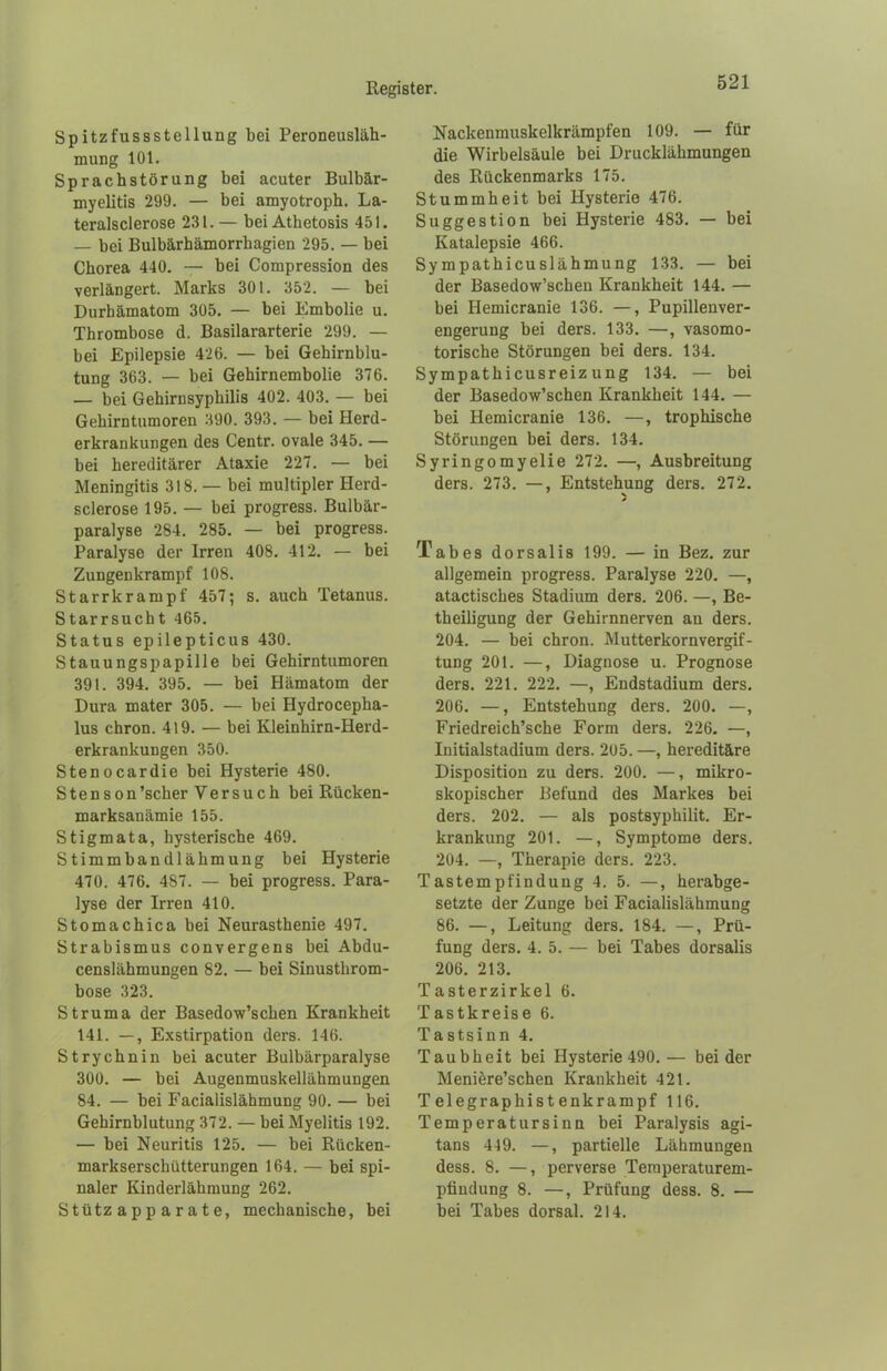 Spitzfussstellung bei Peroneusläh- mung 101. Sprachstörung hei acuter Bulbär- myelitis 299. — bei amyotroph. La- teralsclerose 231. — bei Athetosis 451. — bei Bulbärhämorrhagien 295. — bei Chorea 440. — hei Compression des verlängert. Marks 301. 352. — bei Durhämatom 305. — bei Embolie u. Thrombose d. Basilararterie 299. — bei Epilepsie 426. — bei Gehirnblu- tung 363. — bei Gehirnembolie 376. — bei Gehirnsyphilis 402. 403. — bei Gehirntumoren 390. 393. — bei Herd- erkrankungen des Centr. ovale 345. — bei hereditärer Ataxie 227. — bei Meningitis 318. — bei multipler Herd- sclerose 195. — bei progress. Bulbär- paralyse 284. 285. — bei progress. Paralyse der Irren 408. 412. — bei Zungenkrampf 108. Starrkrampf 457; s. auch Tetanus. Starrsucht 465. Status epilepticus 430. Stauungspapille bei Gehirntumoren 391. 394. 395. — bei Hämatom der Dura mater 305. — bei Hydrocepha- lus chron. 419. — bei Kleinhirn-Herd- erkrankungen 350. Stenocardie bei Hysterie 480. Stenson'scher Versuch bei Rücken- marksanämie 155. Stigmata, hysterische 469. Stimmbandlähmung bei Hysterie 470. 476. 4S7. — bei progress. Para- lyse der Irren 410. Stomachica bei Neurasthenie 497. Strabismus convergens bei Abdu- censlähmungen 82. — bei Sinusthrom- bose 323. Struma der Basedow’schen Krankheit 141. —, Exstirpation ders. 146. Strychnin bei acuter Bulbärparalyse 300. — bei Augenmuskellähmungen 84. — bei Facialislähmung 90. — bei Gehirnblutung 372. — bei Myelitis 192. — bei Neuritis 125. — bei Rücken- markserschütterungen 164. — bei spi- naler Kinderlähmung 262. Stützapparate, mechanische, bei Nackenmuskelkrämpfen 109. — für die Wirbelsäule bei Drucklähmungen des Rückenmarks 175. Stummheit bei Hysterie 476. Suggestion bei Hysterie 483. — bei Katalepsie 466. Sympathicuslähmung 133. — bei der Basedow’schen Krankheit 144. — bei Hemicranie 136. —, Pupillenver- engerung bei ders. 133. —, vasomo- torische Störungen bei ders. 134. Sympathicusreiz ung 134. — bei der Basedow’schen Krankheit 144. — bei Hemicranie 136. —, trophische Störungen bei ders. 134. Syringomyelie 272. —, Ausbreitung ders. 273. —, Entstehung ders. 272. Tabes dorsalis 199. — in Bez. zur allgemein progress. Paralyse 220. —, atactisches Stadium ders. 206. —, Be- theiligung der Gehirnnerven an ders. 204. — bei chron. Mutterkornvergif- tung 201. —, Diagnose u. Prognose ders. 221. 222. —, Endstadium ders. 206. —, Entstehung ders. 200. —, Friedreich’sche Form ders. 226. —, Initialstadium ders. 205. —, hereditäre Disposition zu ders. 200. —, mikro- skopischer Befund des Markes bei ders. 202. — als postsyphilit. Er- krankung 201. —, Symptome ders. 204. —, Therapie ders. 223. Tastempfindung 4. 5. —, herabge- setzte der Zunge bei Facialislähmung 86. —, Leitung ders. 184. —, Prü- fung ders. 4. 5. — bei Tabes dorsalis 206. 213. Tasterzirkel 6. Tastkreise 6. Tastsinn 4. Taubheit bei Hysterie 490.— beider Meniere’schen Krankheit 421. Telegraphistenkrampf 116. Temperatursinn bei Paralysis agi- tans 449. —, partielle Lähmungen dess. 8. —, perverse Teraperaturem- pfiudung 8. —, Prüfung dess. 8. — hei Tabes dorsal. 214.