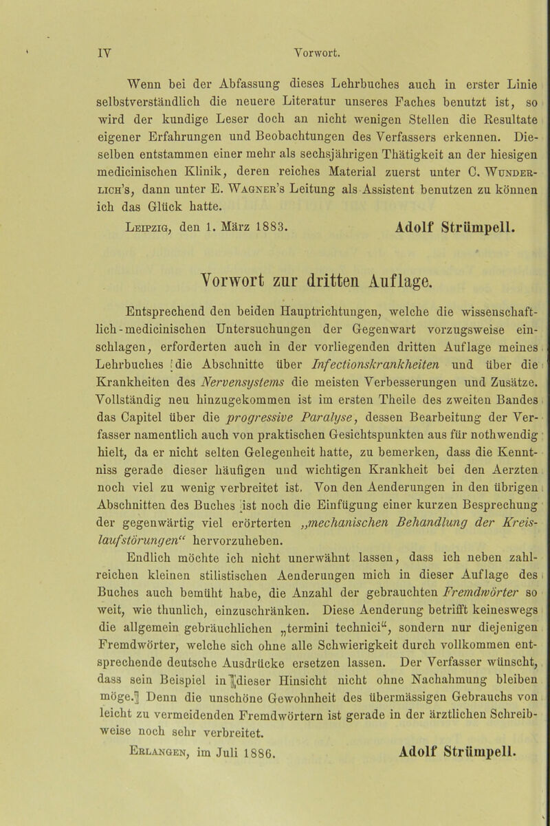 Wenn bei der Abfassung dieses Lehrbuches auch in erster Linie selbstverständlich die neuere Literatur unseres Faches benutzt ist, so wird der kundige Leser doch an nicht wenigen Stellen die Resultate eigener Erfahrungen und Beobachtungen des Verfassers erkennen. Die- selben entstammen einer mehr als sechsjährigen Thätigkeit an der hiesigen medicinischen Klinik, deren reiches Material zuerst unter C. Wunder- lich’s, dann unter E. Wagner’s Leitung als Assistent benutzen zu können ich das Glück hatte. Leipzig, den 1. März 1883. Adolf Strümpell. Vorwort zur dritten Auflage. Entsprechend den beiden Hauptrichtungen, welche die wissenschaft- lich - medicinischen Untersuchungen der Gegenwart vorzugsweise ein- schlagen, erforderten auch in der vorliegenden dritten Auflage meines Lehrbuches [die Abschnitte über Infectionskrankheiten und über die Krankheiten des Nervensystems die meisten Verbesserungen und Zusätze. Vollständig neu hinzugekommen ist im ersten Theile des zweiten Bandes ■ das Capitel über die progressive Paralyse., dessen Bearbeitung der Ver- fasser namentlich auch von praktischen Gesichtspunkten aus für nothwendig hielt, da er nicht selten Gelegenheit hatte, zu bemerken, dass die Kennt- niss gerade dieser häufigen und wichtigen Krankheit bei den Aerzten noch viel zu wenig verbreitet ist, Von den Aenderungen in den übrigen i Abschnitten des Buches fist noch die Einfügung einer kurzen Besprechung der gegenwärtig viel erörterten ,,mechanischen Behandlung der Kreis- laufstörungen“ hervorzuheben. Endlich möchte ich nicht unerwähnt lassen, dass ich neben zahl- reichen kleinen stilistischen Aenderungen mich in dieser Auflage des i Buches auch bemüht habe, die Anzahl der gebrauchten Fremdwörter so weit, wie thunlich, einzuschränken. Diese Aenderung betrifft keineswegs die allgemein gebräuchlichen „termini technici“, sondern nur diejenigen Fremdwörter, welche sich ohne alle Schwierigkeit durch vollkommen ent- sprechende deutsche Ausdrücke ersetzen lassen. Der Verfasser wünscht, dass sein Beispiel in][dieser Hinsicht nicht ohne Nachahmung bleiben möge.^ Denn die unschöne Gewohnheit des übermässigen Gebrauchs von leicht zu vermeidenden Fremdwörtern ist gerade in der ärztlichen Schreib- weise noch sehr verbreitet. Erlangen, im Juli 1886. Adolf Strümpell.