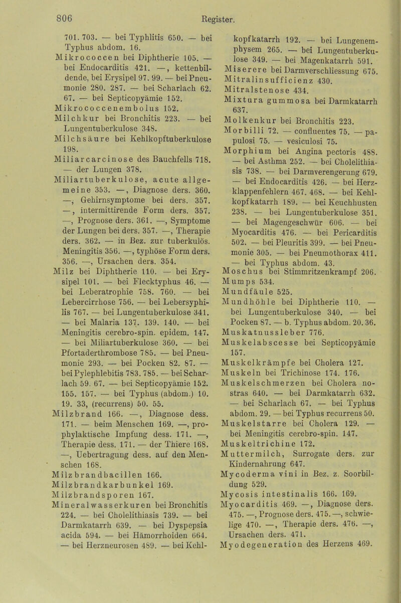 701.703. — bei Typhlitis 650, — bei Typhus abdom. 16. Mikrococcen bei Diphtherie 105. — bei Endocarditis 421. —, kettenbil- dende, bei Erysipel 97. 99. — bei Pneu- monie 280. 287. — bei Scharlach 62. 67. — bei Septicopyämie 152. Mikrococcenembolus 152. Milchkur bei Bronchitis 223. — bei Lungentuberkulose 348. Milchsäure bei Kehlkopftuberkulose 198. Miliarcarcinose des Bauchfells 718. — der Lungen 378. Miliartuberkulose, acute allge- meine 353. —, Diagnose ders. 360. —, Gehirnsymptome bei ders. 357. —, intermittirende Form ders. 357. —, Prognose ders. 361. —, Symptome der Lungen bei ders. 357. —, Therapie ders. 362. — in Bez. zur tuberkulös. Meningitis 356. —, typhöse Form ders. 356. —, Ursachen ders. 354. Milz bei Diphtherie 110. — bei Ery- sipel 101. — bei Flecktyphus 46. — bei Leberatrophie 758. 760. — bei Lebercirrhose 756. — bei Lebersyphi- lis 767. — bei Lungentuberkulose 341, — bei Malaria 137. 139. 140. — bei Meningitis cerebro-spin. epidem. 147. — bei Miliartuberkulose 360. — bei Pfortaderthrombose 785. —bei Pneu- monie 293. — bei Pocken 82. 87. — beiPylephlebitis 783.785. — beiSchar- lach 59. 67. — bei Septicopyämie 152. 155. 157. — bei Typhus (abdom.) 10. 19. 33, (recurrens) 50. 55. Milzbrand 166. —, Diagnose dess. 171. — beim Menschen 169. —, pro- phylaktische Impfung dess. 171. —, Therapie dess. 171. — der Thiere 168. —, Uebertragung dess. auf den Men- schen 168. Milzbrandbacillen 166. Milzbrandkarbunkel 169. Milzbrandsporen 167. Mineral wasserkuren bei Bronchitis 224. — bei Cholelithiasis 739. — bei Darmkatarrh 639. — bei Dyspepsia acida 594. — bei Hämorrhoiden 664. — bei Herzneurosen 489. — bei Kehl- kopfkatarrh 192. — bei Lungenem- physem 265. — bei Lungentuberku- lose 349. — bei Magenkatarrh 591. Miserere beiDarmverschliessung 675. Mitralinsufficienz 430. Mitralstenose 434. Mixtura gummosa bei Darmkatarrh 637. Molkenkur bei Bronchitis 223. Morbilli 72. — confluentes 75. —pa- pulosi 75. — vesiculosi 75. Morphium bei Angina pectoris 488. — bei Asthma 252. — bei Cholelithia- sis 738. — bei Darmverengerung 679. — bei Endocarditis 426. — bei Herz- klappenfehlern 467. 468. — bei Kehl- kopfkatarrh 189. — bei Keuchhusten 238. — bei Lungentuberkulose 351. — bei Magengeschwür 606. — bei Myocarditis 476. — bei Pericarditis 502. — bei Pleuritis 399. — bei Pneu- monie 305. — bei Pneumothorax 411. — bei Typhus abdom. 43. Moschus bei Stimmritzenkrampf 206. Mumps 534. Mundfäule 525. Mundhöhle bei Diphtherie 110. — bei Lungentuberkulose 340. — bei Pocken 87. — b. Typhus abdom. 20.36. Muskatnussleber 776. Muskelabscesse bei Septicopyämie 157. Muskelkrämpfe bei Cholera 127. Muskeln bei Trichinose 174. 176, Muskelschmerzen bei Cholera no- stras 640, — bei Darmkatarrh 632. — bei Scharlach 67. — bei Typhus abdom. 29. —bei Typhus recurrens 50. Muskelstarre bei Cholera 129. — bei Meningitis cerebro-spin. 147. Muskeltrichine 172. Muttermilch, Surrogate ders. zur Kindernahrung 647. Mycoderma vini in Bez. z. Soorbil- dung 529. Mycosis intestinalis 166. 169. Myocarditis 469. —, Diagnose ders. 475. —, Prognose ders. 475.—, schwie- lige 470. —, Therapie ders. 476. —, Ursachen ders. 471. Myodegeneration des Herzens 469.