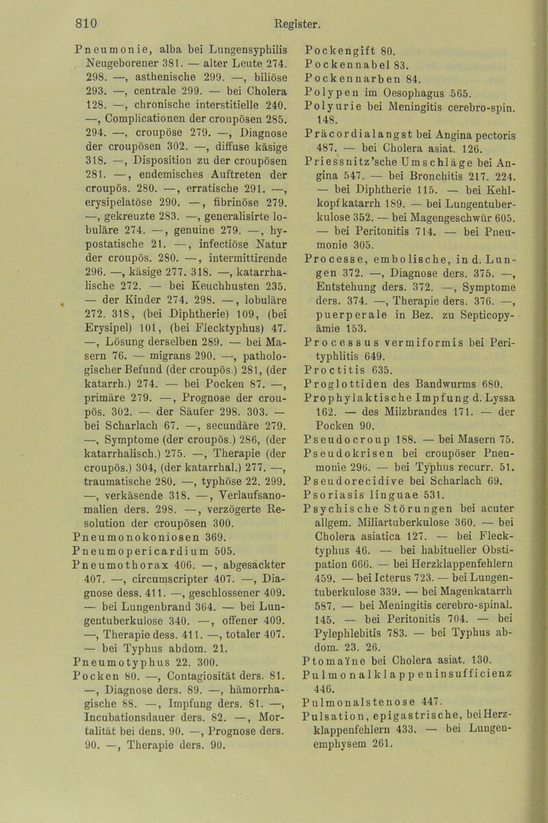 Pneumonie, alba bei Lungensyphilis Neugeborener 381. — alter Leute 274. 298. —, asthenische 299. —, biliöse 293. —, centrale 299. — bei Cholera 128. —, chronische interstitielle 240. —, Complicationen der croupösen 285. 294. —, croupöse 279. —, Diagnose der croupösen 302. —, diffuse käsige 318. —, Disposition zu der croupösen 281. —, endemisches Auftreten der croupös. 280. —, erratische 291. —, erysipelatöse 290. —, fibrinöse 279. —, gekreuzte 283. —, generalisirte lo- buläre 274. —, genuine 279. —, hy- postatische 21. —, infectiöse Natur der croupös. 280. —, intermittirende 296. —, käsige 277. 318. —, katarrha- lische 272. — bei Keuchhusten 235. , — der Kinder 274. 298. —, lobuläre 272. 318, (bei Diphtherie) 109, (bei Erysipel) 101, (bei Flecktyphus) 47. —, Lösung derselben 289. — bei Ma- sern 76. — migrans 290. —, patholo- gischer Befund (der croupös.) 281, (der katarrh.) 274. — bei Pocken 87. —, primäre 279. —, Prognose der crou- pös. 302. — der Säufer 298. 303. — bei Scharlach 67. —, secundäre 279. —, Symptome (der croupös.) 286, (der katarrhalisch.) 275. —, Therapie (der croupös.) 304, (der katarrhal.) 277. —, traumatische 280. —, typhöse 22. 299. —, verkäsende 318. —, Verlaufsano- malien ders. 298. —, verzögerte Re- solution der croupösen 300. Pneumonokoniosen 369. Pneumopericardium 505. Pneumothorax 406. —, abgesackter 407. —, circumscripter 407. —, Dia- gnose dess. 411. —, geschlossener 409. — bei Lungenbrand 364. — bei Lun- gentuberkulose 340. —, offener 409. —, Therapie dess. 411. —, totaler 407. — bei Typhus abdom. 21. Pneumotyphus 22. 300. Pocken 80. —, Contagiosität ders. 81. —, Diagnose ders. 89. —, hämorrha- gische 88. —, Impfung ders. 81. —, Incubationsdauer ders. 82. —, Mor- talität bei dens. 90. —, Prognose ders. 90. —, Therapie ders. 90. Pockengift 80. Pockennabel 83. j Pockennarben 84. j Polypen im Oesophagus 565. Polyurie bei Meningitis cerebro-spin. 148. Präcordialangst bei Angina pectoris 487.^ — bei Cholera asiat. 126. Priessnitz’sche Umschläge hei An- gina 547. — bei Bronchitis 217. 224. — bei Diphtherie 115. — bei Kehl- kopfkatarrh 189. — bei Lungentuber- kulose 352. — bei Magengeschwür 605. — bei Peritonitis 714. — bei Pneu- monie 305. Processe, embolische, ind.Lun- gen 372. —, Diagnose ders. 375. —, Entstehung ders. 372. —, Symptome ders. 374. —, Therapie ders. 376. —, puerperale in Bez. zu Septicopy- ämie 153. Processus vermiformis bei Peri- typhlitis 649. Proctitis 635. Proglottiden des Bandwurms 680. Prophylaktische Impfung d. Lyssa 162. — des Milzbrandes 171. — der Pocken 90. Pseudocroup 188. —bei Masern 75. Pseudokrisen bei croupöser Pneu- monie 296. — bei Typhus recurr. 51. Pseudorecidive bei Scharlach 69. Psoriasis linguae 531. Psychische Störungen hei acuter allgem. Miliartuberkulose 360. — bei Cholera asiatica 127. — bei Fleck- typhus 46. — bei habitueller Obsti- pation 666. — hei Herzklappenfehleru ; 459. — bei Icterus 723. — bei Lungen- tuberkulose 339. — bei Magenkatarrh 587. — bei Meningitis cerebro-spinal. ■ 145. — bei Peritonitis 704. — bei Pylephlebitis 783. — bei Typhus ab- dom. 23. 26. PtomaYne bei Cholera asiat. 130. | Pulmonalklappeninsufficienz ! 446. i Pulmoualstenose 447. f Pulsation, epigastrische, beiHerz- , J klappenfehlern 433. — bei Lungen- ? emphysem 261. 4