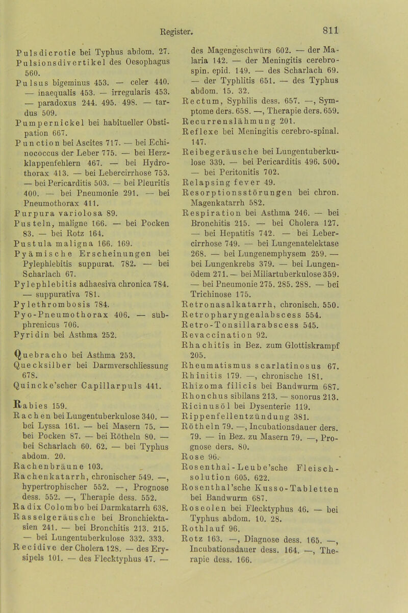 Pulsdicrotie bei Typhus abdom. 27. Pulsionsdivertikel des Oesophagus 560. Pulsus bigeminus 453. — celer 440. — inaequalis 453. — irregularis 453. — paradoxus 244. 495. 498. — tar- dus 509. Pumpernickel bei habitueller Obsti- pation 667. P un ction bei Ascites 717. — bei Echi- nococcus der Leber 775. — bei Herz- klappenfehlern 467. — bei Hydro- thorax 413. — bei Lebercirrhose 753. — bei Pericarditis 503. — bei Pleuritis 400. — bei Pneumonie 291. — bei Pneumothorax 411. Purpura variolnsa 89. Pusteln, maligne 166. — bei Pocken 83. — bei Rotz 164. Pustula maligna 166. 169. Pyämische Erscheinungen bei Pylephlebitis suppurat. 782. — bei Scharlach 67. Pylephlebitis adhaesivachronica784. — suppurativa 781. Pylethrombosis 784. Pyo-Pneumothorax 406. — süb- phrenicus 706. Pyridin bei Asthma 252. Quebracho bei Asthma 253. Quecksilber bei Darmverschliessung 678. Quincke’scher Capillarpuls 441. Rabies 159. Rachen bei Lungentuberkulose 340. — bei Lyssa 161. — bei Masern 75. — bei Pocken 87. — bei Rötheln 80. — bei Scharlach 60. 62. — bei Typhus abdom. 20. Rachenbräune 103. Rachenkatarrh, chronischer 549. —, hypertrophischer 552. —, Prognose dess. 552. —, Therapie dess. 552. RadixColombobei Darmkatarrh 638. Rasselgeräusche bei Bronchiekta- sien 241. — bei Bronchitis 213. 215. — bei Lungentuberkulose 332. 333. Recidive der Cholera 128. — des Ery- sipels 101. — des Flecktyphus 47. — des Magengeschwürs 602. — der Ma- laria 142. — der Meningitis cerebro- spin. epid. 149. — des Scharlach 69. — der Typhlitis 651. — des Typhus abdom. 15. 32. Rectum, Syphilis dess. 657. —, Sym- ptome ders. 658. —, Therapie ders. 659. Recurrenslähmung 201. Reflexe bei Meningitis cerebro-spinal. 147. Reibegeräusche bei Lungentuberku- lose 339. — bei Pericarditis 496. 500. — bei Peritonitis 702. Relapsing fever 49. Resorptionsstörungen bei chron. Magenkatarrh 582. Respiration bei Asthma 246. — bei Bronchitis 215. — bei Cholera 127. — bei Hepatitis 742. — bei Leber- cirrhose 749. — bei Lungenatelektase 268. — bei Lungenemphysem 259. — bei Lungenkrebs 379. — bei Lungen- ödem 271.— bei Miliartuberkulose 359. — bei Pneumonie 275. 285. 288. — bei Trichinose 175. Retronasalkatarrh, chronisch. 550. Retropharyngealabscess 554. Retro-Tonsillarabscess 545. Revaccination 92. Rhachitis in Bez. zum Glottiskrampf 205. Rheumatismus scarlatinosus 67. Rhinitis 179. —, chronische 181. Rhizoma filicis bei Bandwurm 687. Rhonchus sibilans 213. — sonorus 213. Ricinus öl bei Dysenterie 119. Rippenfellentzündung 381. Rötheln 79. —, Incubationsdauer ders. 79. — in Bez. zu Masern 79. —, Pro- gnose ders. 80. Rose 96. Rosenthal-Leube’sche Fleisch- solution 605. 622. Rosenthal’sche Kusso-Tabletten bei Bandwurm 687. Roseolen bei Flecktyphus 46. — bei Typhus abdom. 10. 28. Rothlauf 96. Rotz 163. —, Diagnose dess. 165. —, Incubationsdauer dess. 164. —, The- rapie dess. 166.