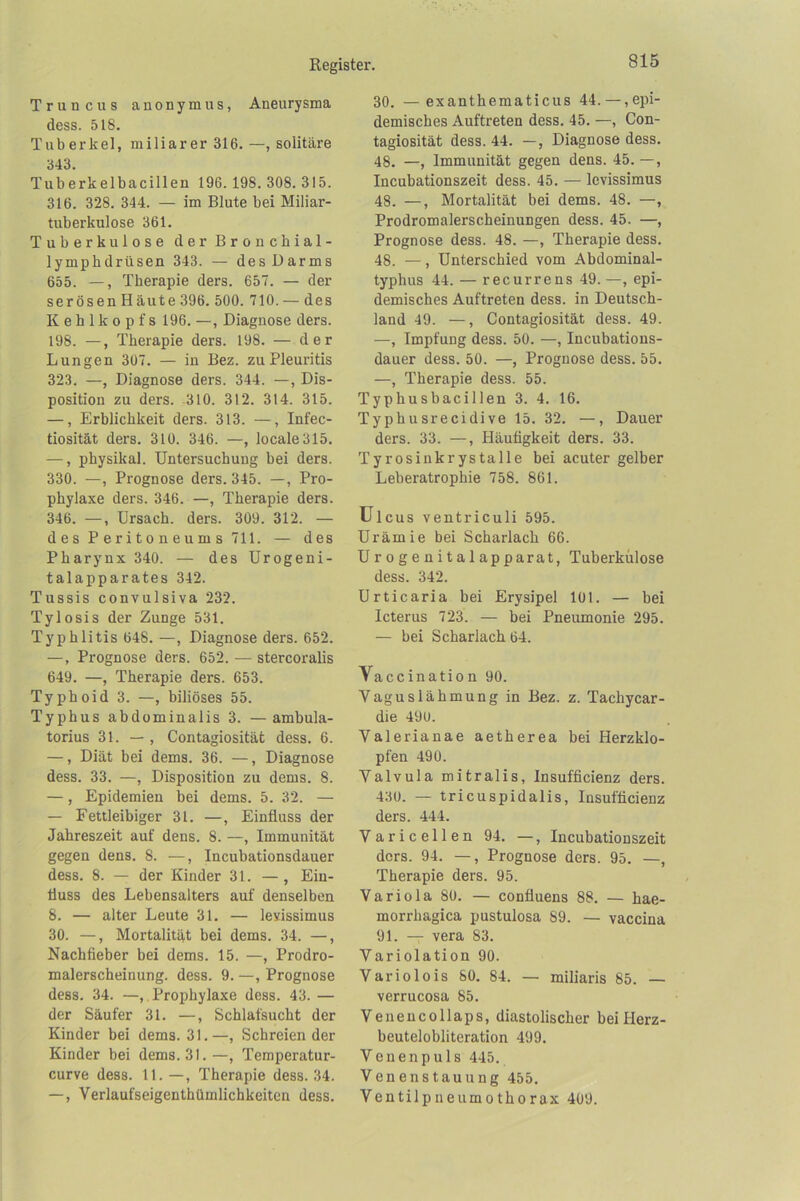 Truncus anonymus, Aneurysma dess. 518. Tuberkel, miliarer 316. —, solitäre 343. Tuberkelbacillen 196. 198. 308. 315. 316. 328. 344. — im Blute bei Miliar- tuberkulose 361. Tuberkulose d e r Bronchial- lymphdrüsen 343. — des Darms 655. —, Therapie ders. 657. — der serösen Häute 396. 500. 710. — des Kehlkopfs 196. —, Diagnose ders. 198. —, Therapie ders. 198. — der Lungen 307. — in Bez. zu Pleuritis 323. —, Diagnose ders. 344. —, Dis- position zu ders. -310. 312. 314. 315. —, Erblichkeit ders. 313. —, Infec- tiosität ders. 310. 346. —, locale 315. —, physikal. Untersuchung bei ders. 330. —, Prognose ders. 345. —, Pro- phylaxe ders. 346. —, Therapie ders. 346. —, ürsach. ders. 309. 312. — d es P erito n eum s 711. — des Pharynx 340. — des Urogeni- talapparates 342. Tussis convulsiva 232. Tylosis der Zunge 531. Typhlitis 648. —, Diagnose ders. 652. —, Prognose ders. 652. — stercoralis 649. —, Therapie ders. 653. Typhoid 3. —, biliöses 55. Typhus abdominalis 3. —ambula- torius 31. — , Contagiosität dess. 6. —, Diät bei dems. 36. —, Diagnose dess. 33. —, Disposition zu dems. 8. —, Epidemien bei dems. 5. 32. — — Fettleibiger 31. —, Einfluss der Jahreszeit auf dens. 8. —, Immunität gegen dens. 8. —, Incubationsdauer dess. 8. — der Kinder 31. — , Ein- fluss des Lebensalters auf denselben 8. — alter Leute 31. — levissimus 30. —, Mortalität bei dems. 34. —, Nachfieber bei dems. 15. —, Prodro- malerscheinung. dess. 9. —, Prognose dess. 34. —, Prophylaxe dess. 43. — der Säufer 31. —, Schlafsucht der Kinder bei dems. 31.—, Schreien der Kinder bei dems. 31.—, Temperatur- curve dess. 11. Therapie dess. 34. —, Verlaufseigenthümlichkeiten dess. 30. —exanthematicus 44. —,epi- demisches Auftreten dess. 45. —, Con- tagiosität dess. 44. —, Diagnose dess. 48. —, Immunität gegen dens. 45.—, Incubationszeit dess. 45. — levissimus 48. —, Mortalität bei dems. 48. —, Prodromalerscheinungen dess. 45. —, Prognose dess. 48. —, Therapie dess. 48. —, Unterschied vom Abdominal- typhus 44. — recurrens 49. —, epi- demisches Auftreten dess. in Deutsch- land 49. —, Contagiosität dess. 49. —, Impfung dess. 50. —, Incubations- dauer dess. 50. —, Prognose dess. 55. —, Therapie dess. 55. Typhusbacillen 3. 4. 16. Typhusrecidive 15. 32. —, Dauer ders. 33. —, Häufigkeit ders. 33. Tyrosinkrystalle bei acuter gelber Leberatrophie 758. 861. Ul cus ventriculi 595. Urämie hei Scharlach 66. U r 0 g e n i t a 1 apparat, Tuberkulose dess. 342. Urticaria bei Erysipel 101. — bei Icterus 723. — bei Pneumonie 295. — bei Scharlach 64. Vaccination 90. Vaguslähmung in Bez. z. Tachycar- die 49U. Valerianae aetherea bei Herzklo- pfen 490. Yalvula mitralis, Insufficienz ders. 430. — tricuspidalis, Insufficienz ders. 444. Varicellen 94. —, Incubationszeit ders. 94. —, Prognose ders. 95. —, Therapie ders. 95. Variola 80. — confluens 88. — hae- morrhagica pustulosa 89. — vaccina 91. — vera 83. Variolation 90. Variolois 80. 84. — miliaris 85. verrucosa 85. Veneucollaps, diastolischer bei Herz- beutelobliteration 499. Veuenpuls 445. Venenstauung 455. Ventilp neum0 tho rax 409.